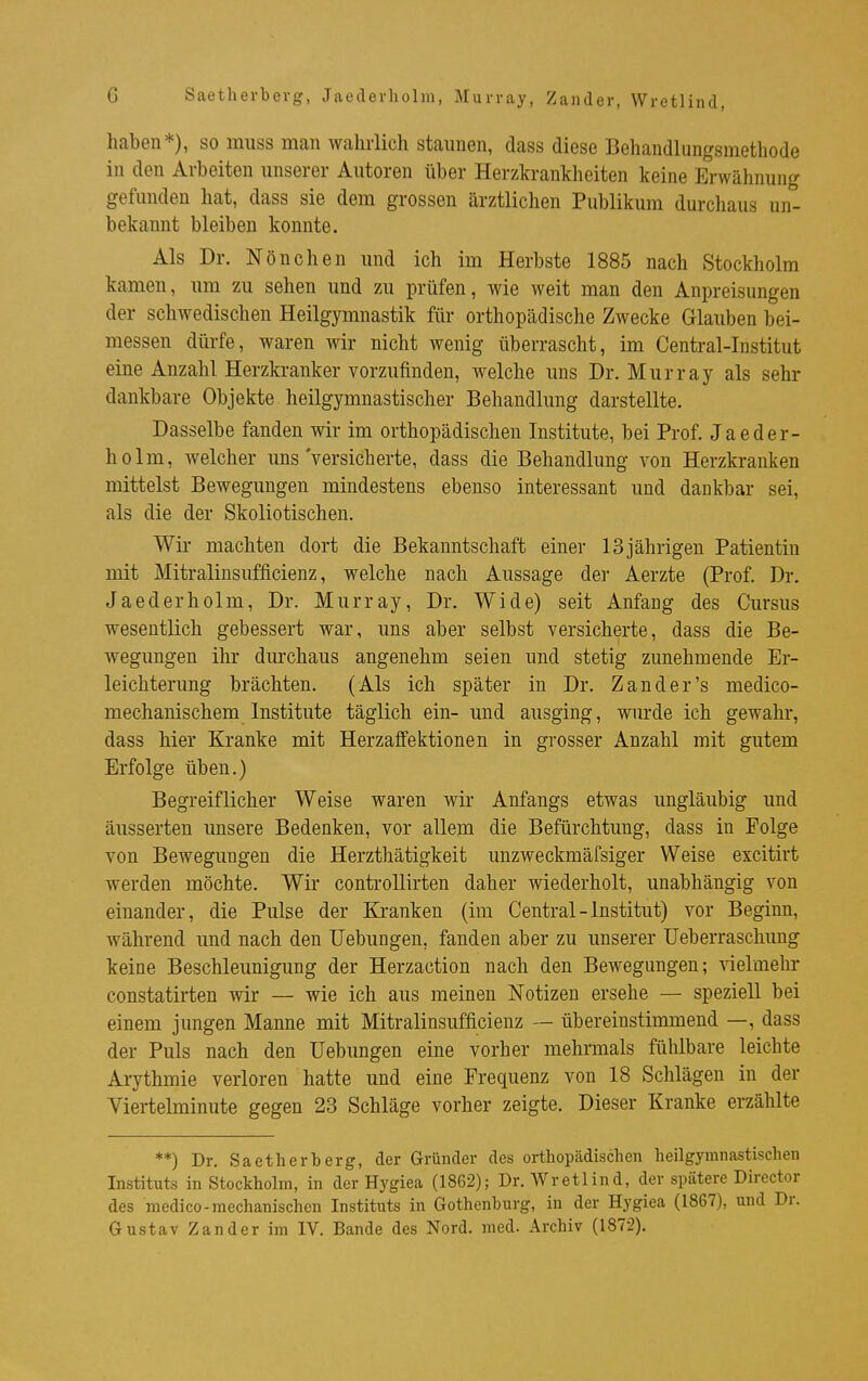 Saetherbevg, Jaederholm, Murray, Zander, Wretlind, haben*), so muss man wahrlich staunen, dass diese Behandlungsmethode in den Arbeiten unserer Autoren über Herzkrankheiten keine Erwähnung gefunden hat, dass sie dem grossen ärztlichen Publikum durchaus un- bekannt bleiben konnte. Als Dr. Nönchen und ich im Herbste 1885 nach Stockholm kamen, um zu sehen und zu prüfen, wie weit man den Anpreisungen der schwedischen Heilgymnastik für orthopädische Zwecke Glauben bei- messen dürfe, waren wir nicht wenig überrascht, im Centrai-Institut eine Anzahl Herzkranker vorzufinden, welche uns Dr. Murray als sehr dankbare Objekte heilgymnastischer Behandlung darstellte. Dasselbe fanden wir im orthopädischen Institute, bei Prof. Jaeder- holm, welcher uns'versicherte, dass die Behandlung von Herzkranken mittelst Bewegungen mindestens ebenso interessant und dankbar sei, als die der Skoliotischen. Wir machten dort die Bekanntschaft einer 13 jährigen Patientin mit Mitralinsufficienz, welche nach Aussage der Aerzte (Prof. Dr. Jaederholm, Dr. Murray, Dr. Wide) seit Anfang des Cursus wesentlich gebessert war, uns aber selbst versicherte, dass die Be- wegungen ihr dm-chaus angenehm seien und stetig zunehmende Er- leichterung brächten. (Als ich später in Dr. Zand er's medico- mechanischem Institute täglich ein- und ausging, wurde ich gewahr, dass hier Kranke mit Herzaffektionen in grosser Anzahl mit gutem Erfolge üben.) Begreiflicher Weise waren wir Anfangs etwas ungläubig und äusserten unsere Bedenken, vor allem die Befürchtung, dass in Folge von Bewegungen die Herzthätigkeit unzweckmäfsiger Weise excitirt werden möchte. Wir controllirten daher wiederholt, unabhängig von einander, die Pulse der Ki-anken (im Central-Institut) vor Beginn, während und nach den Uebungen, fanden aber zu unserer Ueberraschung keine Beschleunigung der Herzaction nach den Bewegungen; vielmehr constatirten wir — wie ich aus meinen Notizen ersehe — speziell bei einem jungen Manne mit Mitralinsufficienz — übereinstimmend —, dass der Puls nach den Uebungen eine vorher mehrmals fühlbare leichte Arythmie verloren hatte und eine Frequenz von 18 Schlägen in der Viertelminute gegen 23 Schläge vorher zeigte. Dieser Kranke erzählte **) Dr. Saetherberg, der Gründer des orthopädischen heilgymnastischen Instituts in Stockholm, in der Hygiea (1862); Dr. Wretlind, der spätere Director des medico-mechanischen Instituts in Gothenburg, in der Hygiea (1867), und Dr. Gustav Zander im IV. Bande des Nord. med. Archiv (1872).