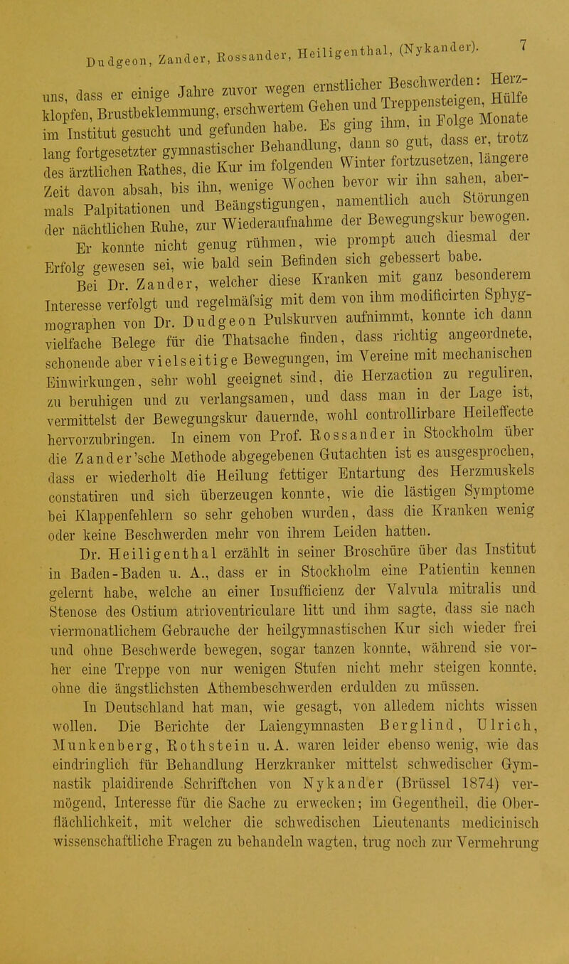 uns dass er einige Jahre zuvor wegen ernstlicher Beschwerden : Herz- op erschwerten. Gehen und ^^^^^^^^^^^^^ im Ins itut gesucht und gefunden habe. Es ging ihm n ^olg^ Mona lanff fortgesetzter gymnastischer Behandlung, dann so gut, dass ei tiotz die Kur im folgenden Winter ^^^^ Zeit davon absah, bis ihn, wenige Wochen bevor wir ^^^n ah^. ^^^^^^^ mals Palpitationen und Beängstigungen, namentlich audi Stoiungen Z nächt ichenEuhe, zur Wiederaufnahme der Bewegungskur bewog n Er konnte nicht genug rühmen, wie prompt auch diesmal dei Erfolg gewesen sei, wie bald sein Befinden sich gebessert habe. Bei Dr Zander, welcher diese Kranken mit ganz besonderem Interesse verfolgt und regelmäfsig mit dem von ihm moditicirten Sphyg- mographen von Dr. Dudgeon Pulskurven aufnimmt, konnte ich dann vielfache Belege für die Thatsache finden, dass richtig angeordnete, schonende aber vielseitige Bewegungen, im Vereine mit mechanischen Einwirkungen, sehr wohl geeignet sind, die Herzaction zu reguliren, zu beruhigen und zu verlangsamen, und dass man in der Lage ist, vermittelst der Bewegungskur dauernde, wohl controUirbare Heileffecte hervorzubringen. In einem von Prof. Rossander in Stockholm über die Zand er'sehe Methode abgegebenen Gutachten ist es ausgesprochen, dass er wiederholt die Heilung fettiger Entartung des Herzmuskels constatiren und sich überzeugen konnte, wie die lästigen Symptome bei Klappenfehlern so sehr gehoben wurden, dass die Kranken wenig oder keine Beschwerden mehr von ihrem Leiden hatten. Dr. Heiligenthal erzählt in seiner Broschüre über das Institut in Baden-Baden u. A., dass er in Stockholm eine Patientin kennen gelernt habe, welche an einer Insufficienz der Valvula mitralis und Stenose des Ostium atrioventriculare litt und ihm sagte, dass sie nach vierraonatlichem Gebrauche der heilgymnastischen Kur sich wieder frei und ohne Beschwerde bewegen, sogar tanzen konnte, während sie vor- her eine Treppe von nur wenigen Stufen nicht mehr steigen konnte, ohne die ängstlichsten Athembeschwerden erdulden zu müssen. In Deutschland hat man, wie gesagt, von alledem nichts wissen wollen. Die Berichte der Laiengymnasten Berglind, Ulrich, Munkenberg, Roth st ein u. A. waren leider ebensowenig, wie das eindringlich für Behandlung Herzkranker mittelst schwedischer Gym- nastik plaidirende Schriftchen von Nykander (Brüssel 1874) ver- mögend, Interesse für die Sache zu erwecken; im Gegentheil, die Ober- flächlichkeit, mit welcher die schwedischen Lieutenants medicinisch wissenschaftliche Fragen zu behandeln wagten, trug noch zur Vermehrung