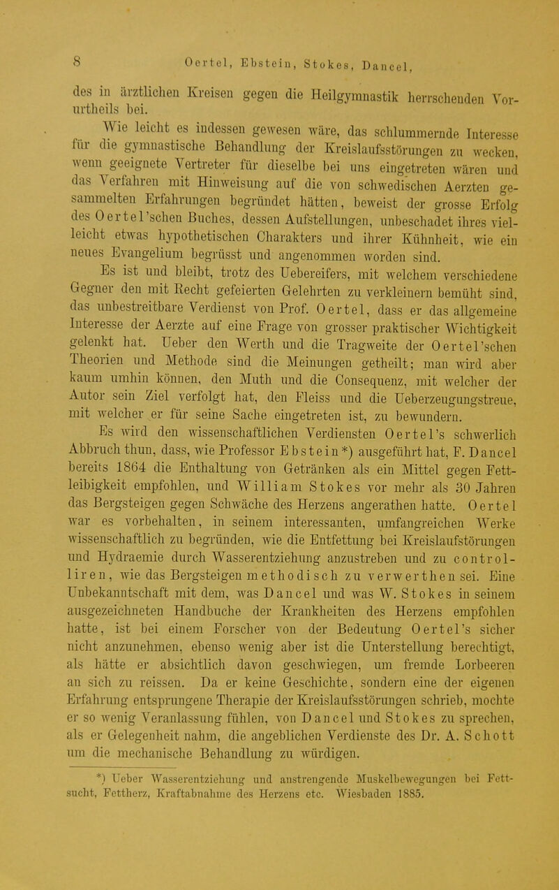 Oertel, Ebstein, Stokes, Dancel, des in ärztlichen Kreisen gegen die Heilgymnastik herrschenden Vor- iirtheils bei. Wie leicht es indessen gewesen wäre, das schlummernde Interesse für die gymnastische Behandhing der Kreislanfsstörungen zu wecken wenn ^geeignete Vertreter für dieselbe bei uns eingetreten wären und das Verfahren mit Hinweisung auf die von schwedischen Aerzten ge- sammelten Erfahrungen begründet hätten, beweist der grosse Erfolg des Oertel'sehen Buches, dessen Aufstellungen, unbeschadet ihres viel- leicht etwas hypothetischen Charakters und ihrer Kühnheit, wie ein neues Evangelium begrüsst und angenommen worden sind. Es ist und bleibt, trotz des üebereifers, mit welchem verschiedene Gegner den mit Recht gefeierten Gelehrten zu verkleinern bemüht sind, das unbestreitbare Verdienst von Prof. Oertel, dass er das allgemeine Interesse der Aerzte auf eine Erage von grosser praktischer Wichtigkeit gelenkt hat. Ueber den Werth und die Tragweite der Oertel'schen Theorien und Methode sind die Meinungen getheilt; man wird aber kaum umhin können, den Muth und die Consequenz, mit welcher der Autor sein Ziel verfolgt hat, den Pleiss und die üeberzeugungstreue, mit welcher er für seine Sache eingetreten ist, zu bewundern. Es wird den wissenschaftlichen Verdiensten Oertel's schwerlich Abbruch thun, dass, wie Professor Ebstein*) ausgeführt hat, F. Dancel bereits 1864 die Enthaltung von Getränken als ein Mittel gegen Fett- leibigkeit empfohlen, und William Stokes vor mehr als 30 Jahren das Bergsteigen gegen Schwäche des Herzens angerathen hatte. Oertel war es vorbehalten, in seinem interessanten, umfangreichen Werke wissenschaftlich zu begründen, wie die Entfettung bei Kreislaufstörungen und Hydraemie durch Wasserentziehung anzustreben und zu control- liren, wie das Bergsteigen methodisch zu verwerthen sei. Eine Unbekanntschaft mit dem, was Dancel und was W. Stokes in seinem ausgezeichneten Handbuche der Krankheiten des Herzens empfohlen hatte, ist bei einem Forscher von der Bedeutung Oertel's sicher nicht anzunehmen, ebenso wenig aber ist die Unterstellung berechtigt, als hätte er absichtlich davon geschwiegen, um fremde Lorbeeren an sich zu reissen. Da er keine Geschichte, sondern eine der eigenen Erfahrung entsprungene Therapie der Kreislaufsstörungen schrieb, mochte er so wenig Veranlassung fühlen, von Dancel und Stokes zu sprechen, als er Gelegenheit nahm, die angeblichen Verdienste des Dr. A. Schott um die mechanische Behandlung zu würdigen. *) Ueber Wasserentziehung und anstrengende Muskelbewegungen bei Fett- sucht, Fettherz, Kraftabnahnie des Herzens etc. Wiesbaden 1885.