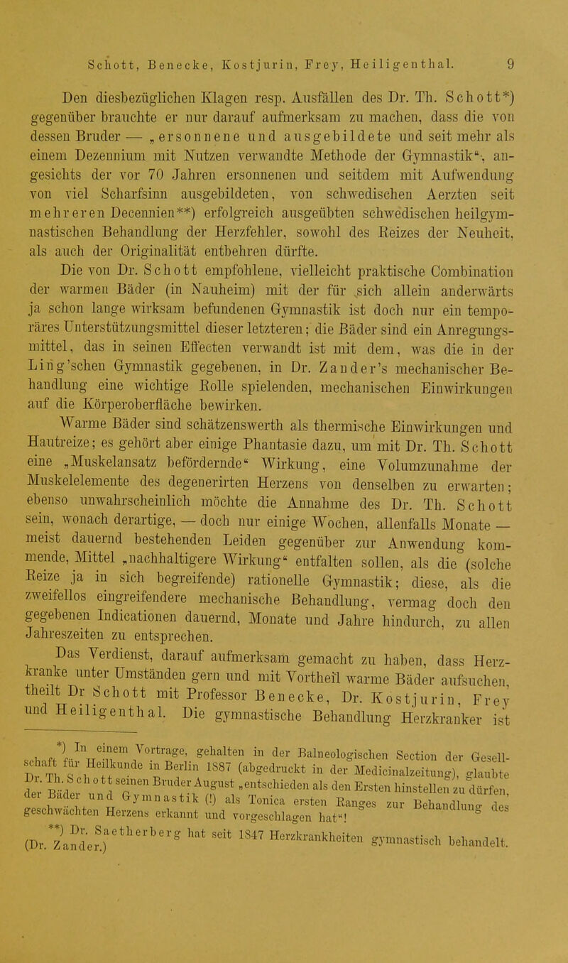 Den diesbezüglichen Klagen resp. Ausfällen des Dr. Th. Schott*) gegenüber brauchte er nur darauf aufmerksam zu machen, dass die von dessen Bruder— „ersonnene und ausgebildete und seit mehr als einem Dezennium mit Nutzen verwandte Methode der Gymnastik-, an- gesichts der vor 70 Jahren ersonnenen und seitdem mit Aufwendung von viel Scharfsinn ausgebildeten, von schwedischen Aerzten seit mehreren Decennien**) erfolgreich ausgeübten schwedischen heilgym- nastischen Behandlung der Herzfehler, sowohl des Kelzes der Neuheit, als auch der Originalität entbehren dürfte. Die von Dr. Schott empfohlene, vielleicht praktische Combination der warmen Bäder (in Nauheim) mit der für .sich allein anderwärts ja schon lange wirksam befundenen Gymnastik ist doch nur ein tempo- räres Unterstützungsmittel dieser letzteren; die Bäder sind ein Anregungs- mittel, das in seinen Effecten verwandt ist mit dem, w^as die in der Li rig'scheu Gymnastik gegebenen, in Dr. Zand er's mechanischer Be- handlung eine wichtige Eolle spielenden, mechanischen Einwirkungen auf die Körperoberfläche bewirken. Warme Bäder sind schätzenswerth als thermische Einwirkungen und Hautreize; es gehört aber einige Phantasie dazu, um mit Dr. Th. Schott eine ,Muskelansatz befördernde Wirkung, eine Volumzunahme der Muskelelemente des degenerirten Herzens von denselben zu erwarten; ebenso unwahrscheinlich möchte die Annahme des Dr. Th. Schott sein, wonach derartige, — doch nur einige Wochen, allenfalls Monate — meist dauernd bestehenden Leiden gegenüber zur Anwendung kom- mende, Mittel .nachhaltigere Wirkung entfalten sollen, als die(solche Eeize ja in sich begreifende) rationelle Gymnastik; diese, als die zweifellos eingreifendere mechanische Behandlung, vermag doch den gegebenen Lidicationen dauernd, Monate und Jahre hindurch, zu allen Jahreszeiten zu entsprechen. Das Verdienst, darauf aufmerksam gemacht zu haben, dass Herz- kranke unter Umständen gern und mit Vortheil warme Bäder aufsuchen theilt Dr Schott mit Professor Benecke, Dr. Kostjurin Frey und HeihgenthaL Die gymnastische Behandlung Herzkranker ist .rh.fPf■■\^■^^''^ Vortrage, gehalten in der Balneologischen Section der Gesell- Dr Th .\ ;l ' ^S^''^ '''' (abgedruckt in der Medicinakeitung), glaubte Dr. Th b ch 0 t t seinen Bruder August „entschieden als den Ersten hinstellen zu dürfen der Bader und Gymnastik (!) als Tonica ersten Ranges zur BeWlun' d^^^ geschwächten Herzen« erkannt und vorgeschlagen hat! -^^^^anaiun^ des (Dr.2nder'.r*'''' '^ '''' Herzla-ankheiten gymnastisch behandelt.