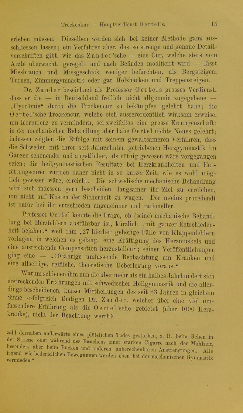 erleben müssen. Dieselben werden sich bei keiner Metbode ganz aiis- schliessen lassen; ein Verfahren aber, das so strenge und genaue Detail- vorschriften gibt, wie das Zand er'sehe — eine Cur, welche stets vom Arzte überwacht, geregelt und nach Befinden modificirt wird — lässt Missbrauch und Missgeschick weniger befürchten, als Bergsteigen, Turnen, Zimmergymnastik oder gar Holzhacken und Treppensteigen. Dr. Zander bezeichnet als Professor Oertels grosses Verdienst, dass er die — in Deutschland freilich nicht allgemein zugegebene — „Hydrämie durch die Trockenem- zu bekämpfen gelehrt habe; die 0 e r t e 1'sehe Trockenem-, welche sich ausserordentlich wirksam erweise, um Korpulenz zu vermindern, sei zweifellos eine grosse Errungenschaft; in der mechanischen Behandlung aber habe Oertel nichts Neues gelehrt; indessen zeigten die Erfolge mit seinem gewaltsameren Verfahren, dass die Schweden mit ihrer seit Jahrzehnten getriebenen Herzgymnastik im Ganzen schonender und ängstlicher, als nöthig gewesen wäre vorgegangen seien; die heilgymnastischen Kesultate bei Herzkrankheiten und Ent- fettungscnren wurden daher nicht in so kurzer Zeit, wie es wohl mög- lich gewesen wäre, erreicht. Die schwedische mechanische Behandluuo- wird sich indessen gern bescheiden, langsamer ihr Ziel zu erreichen, um nicht auf Kosten der Sicherheit zu wagen. Der modus procedendi ist dafür bei ihr entschieden angenehmer und rationeller. Professor Oertel konnte die Frage, ob (seine) mechanische Behand- lung bei Herzfehlern ausführbar ist, kürzlich „mit ganzer Entschieden- heit bejahen, weil ihm „27 hierher gehörige Fälle von Klappenfehlern vorlagen, in welchen es gelang, eine Kräftigung des Herzmuskels und eme ausreichende Compensation herzustellen; seinen Veröffentlichungen gmg eine — „10jährige umfassende Beobachtung am Kranken und eine allseitige, reifliche, theoretische Ueberlegung voraus. Warum schienen ihm nun die über mehr als ein halbes Jahrhundert sich erstreckenden Erfahrungen mit schwedischer Heilgymnastik und die aller- dmgs bescheidenen, kurzen Mittheilungen des seit 23 Jahren in gleichem Sinne erfolgreich thätigen Dr. Zander, welcher über eine viel um- fassendere Erfahrung als die Oertel'sehe gebietet (über 1000 Herz- kranke), nicht der Beachtung werth? zahl derselben anderwärts eines plötzlichen Todes gestorben, z. B. beim Gehen in der Strasse oder während des Eauchens einer starken Cigarre nach der Mahlzeit besonders aber beim Bücken und anderen unberechenbaren Anstrengungen Alle irgend wie bedenklichen Bewegungen werden eben bei der mechanischen Gymnastik