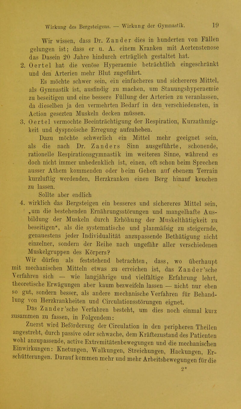 Wirkung des Bergsteigens. — Wirkung der Gymnastik. Wir wissen, dass Dr. Zander dies in hinderten von Fällen gelungen ist; dass er ii. A. einem Kranken mit Aortenstenose das Dasein 20 Jahre hindurch erträglich gestaltet hat. 2. Oertel hat die venöse Hyperaemie beträchtlich eingeschränkt und den Arterien mehr Blut zugeführt. Es möchte schwer sein, ein einfacheres und sichereres Mittel, als Gymnastik ist, ausfindig zu machen, um Stauungshyperaemie zu beseitigen und eine bessere Füllung der Arterien zu veranlassen, da dieselben ja den vermehrten Bedarf in den^verschiedensten, in Action gesezten Muskeln decken müssen. 3. Oertel vermochte Beeinträchtigung der Kespiration, Kurzathmig- keit und dyspnoische Erregung aufzuheben. Dazu möchte schwerlich ein Mittel mehr geeignet sein, als die nach Dr. Zanders Sinn ausgeführte, schonende, rationelle Eespirationsgymnastik im weiteren Sinne, während es doch nicht immer unbedenklich ist, einen, oft schon beim Sprechen ausser Athem kommenden oder beim Gehen auf ebenem Terrain kurzluftig werdenden, Herzkranken einen Berg hinauf keuchen zu lassen. Sollte aber endlich 4. wirklich das Bergsteigen ein besseres und sichereres Mittel sein, „um die bestehenden Ernährungsstörungen und mangelhafte Aus- bildung der Muskeln durch Erhöhung der Muskelthätigkeit zu beseitigen, als die. systematische und planmäi'sig zu steigernde, genauestens jeder Individualität anzupassende Bethätigung nicht einzelner, sondern der Keihe nach ungefähr aller verschiedenen Muskelgruppen des Körpers? Wir dürfen als feststehend betrachten, dass, wo überhaupt mit mechanischen Mitteln etwas zu erreichen ist, das Zand er'sehe Verfahren sich — wie langjährige und vielfältige Erfahrung lehrt, theoretische Erwägungen aber kaum bezweifeln lassen — nicht nur eben so gut, sondern besser, als andere mechanische Verfahren für Behand- lung von Herzkrankheiten und Circulationsstörungen eignet. Das Zander'sehe Verfahren besteht, um dies noch einmal kiuz zusammen zu fassen, in Folgendem: Zuerst wird Beförderung der Circulation in den peripheren Theileu angestrebt, durch passive oder schwache, dem Kräftezustand des Patienten wohl anzupassende, active Extremitätenbewegungen und die mechanischen Emwirkungen: Knetungen, Walkungen, Streichungen, Hackungen, Er- schütterungen. Daraufkommen mehr und mehr Arbeitsbewegungen für die