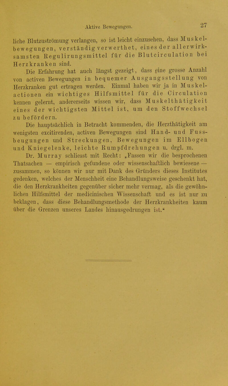 liehe Blutziiströmimg verlangen, so ist leicht einzusehen, class Miiskel- bewegungen, verständig verwerthet, eines der allerwirk- samsten Kegiilirungsmittel für die Blutcirculation bei Herzkranken sind. Die Erfahrung hat auch längst gezeigt, dass §ine grosse Anzahl von activen Bewegungen in bequemer Ausgangsstellung von Herzkranken gut ertragen werden. Einmal haben wir ja in Muskel- actionen ein wichtiges Hilfsmittel für die Circulation kennen gelernt, andererseits wissen wir, dass Muskelthätigkeit eines der wichtigsten Mittel ist, um den Stoffwechsel zu befördern. Die hauptsächlich in Betracht kommenden, die Herzthätigkeit am wenigsten excitirenden, activen Bewegungen sind Hand- und Fuss- beugungen und Streckungen, Bewegungen im Ellbogen und Kniegelenke, leichte ßumpfdrehungen u. drgl. m. Dr. Murray schliesst mit Recht: „Fassen wir die besprochenen Thatsachen — empirisch gefundene oder wissenschaftlich bewiesene — zusammen, so können wir nur mit Dank des G-ründers dieses Institutes gedenken, welches der Menschheit eine Behandlungsweise geschenkt hat, die den Herzkrankheiten gegenüber sicher mehr vermag, als die gewöhn- lichen Hilfsmittel der medicinischen Wissenschaft und es ist nur zu beklagen, dass diese Behandlungsmethode der Herzkrankheiten kaum über die Grenzen unseres Landes hinausgedrungen ist.*