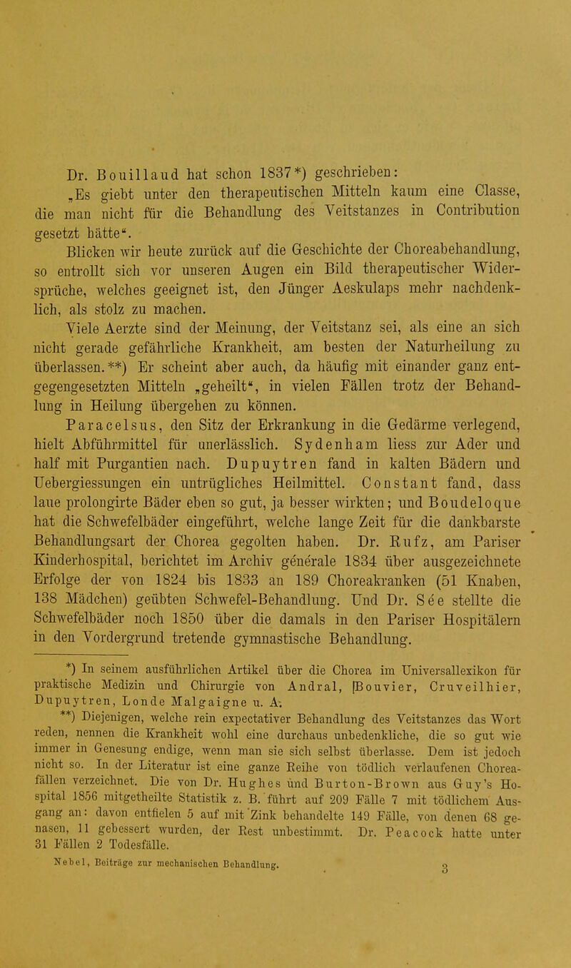 Dr. Bouillaud hat schon 1837*) geschrieben: „Es giebt unter den therapeutischen Mitteln kaum eine Classe, die man nicht für die Behandlung des Veitstanzes in Contribution gesetzt hätte. Blicken wir heute zurück auf die Geschichte der Choreabehandlung, so entrollt sich vor unseren Augen ein Bild therapeutischer Wider- sprüche, welches geeignet ist, den Jünger Aeskulaps mehr nachdenk- lich, als stolz zu machen. Viele Aerzte sind der Meinung, der Veitstanz sei, als eine an sich nicht gerade gefährliche Krankheit, am besten der Naturheilung zu überlassen.**) Er scheint aber auch, da häufig mit einander ganz ent- gegengesetzten Mitteln „geheilt, in vielen Fällen trotz der Behand- lung in Heilung übergehen zu können. Paracelsus, den Sitz der Erkrankung in die Gedärme verlegend, hielt Abführmittel für imerlässlich. Sydenham Hess zur Ader und half mit Purgantien nach. Dupuytren fand in kalten Bädern und üebergiessungen ein untrügliches Heilmittel. Constant fand, dass laue prolongirte Bäder eben so gut, ja besser wirkten; und Boudeloque hat die Schwefelbäder eingeführt, welche lange Zeit für die dankbarste Behandlungsart der Chorea gegolten haben. Dr. Eufz, am Pariser Kinderhospital, berichtet im Archiv generale 1834 über ausgezeichnete Erfolge der von 1824 bis 1833 an 189 Choreakranken (51 Knaben, 138 Mädchen) geübten Schwefel-Behandlung. Und Dr. See stellte die Schwefelbäder noch 1850 über die damals in den Pariser Hospitälern in den Vordergrund tretende gymnastische Behandlung. *) In seinem ausführlichen Artikel üher die Chorea im Universallexikon für praktische Medizin und Chirurgie von Andral, [Bouvier, Cruveilhier, Dupuytren, Londe Malgaigne u. A; **) Diejenigen, welche rein expectativer Behandlung des Veitstanzes das Wort reden, nennen die Krankheit wohl eine durchaus unbedenkliche, die so gut wie immer in Genesung endige, wenn man sie sich seihst überlasse. Dem ist jedoch nicht so. In der Literatur ist eine ganze Eeihe vou tödlich verlaufenen Chorea- fallen verzeichnet. Die von Dr. Hughes und Burton-Brown aus Guy's Ho- spital 1856 mitgetheilte Statistik z. B. führt auf 209 Fälle 7 mit tödlichem Aus- gang an: davon entfielen 5 auf mit 'Zink behandelte 149 Fälle, von denen 68 ge- nasen, 11 gebessert wurden, der Best unbestimmt. Dr. Peacock hatte unter 31 Fällen 2 Todesfälle. Nobel, Beiträge zur mechanischen Behandlung. o