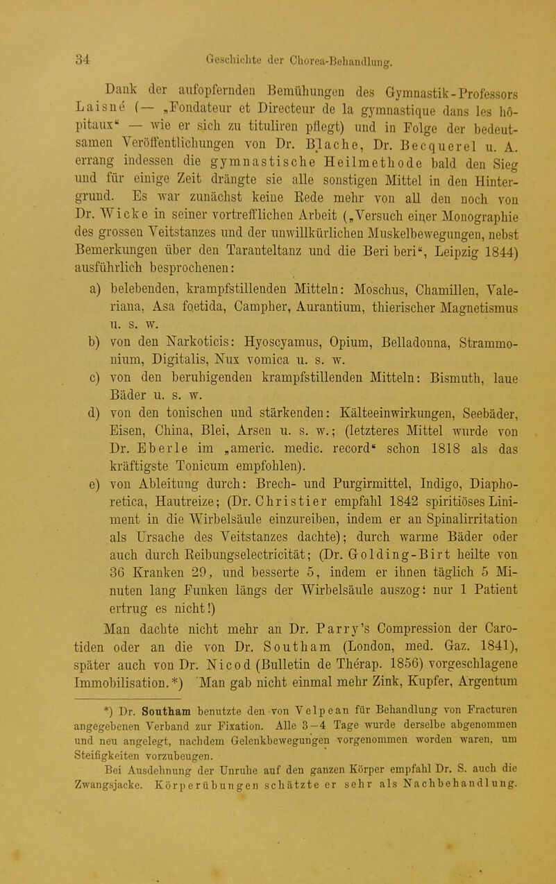 Dank der aufopfernden Bemühungen des Gymnastik-Professors Laisne (— „Fondatem- et Directeur de la gymnastique dans les ho- pitaux — wie er sich zu tituliren pflegt) und in Folge der bedeut- samen Veröffentlichungen von Dr. Blache, Dr. Becquerel u. A. errang indessen die gymnastische Heilmethode bald den Sieg und für einige Zeit drängte sie alle sonstigen Mittel in den Hinter- grund. Es war zunächst keine Kede mehr von all den noch von Dr. Wicke in seiner vortrefflichen Arbeit („Versuch einer Monographie des grossen Veitstanzes und der unwillkürlichen Muskelbewegangen, nebst Bemerkimgen über den Taranteltanz und die Beri beri, Leipzig 1844) ausführlich besprochenen: a) belebenden, krampfstillenden Mitteln: Moschus, Chamillen, Vale- riana, Asa foetida, Campher, Aurantium, thierischer Magnetismus u. s. w. b) von den ISTarkoticis: Hyoscyamus, Opium, Belladonna, Strammo- nium, Digitalis, Nux vomica u. s. w. c) von den beruhigenden krampfstillenden Mitteln: Bismuth, laue Bäder u. s. w. d) von den tonischen und stärkenden: Kälteeinwirkungen, Seebäder, Eisen, China, Blei, Arsen u. s. w.; (letzteres Mittel wurde von Dr. Eberle im „americ. medic. record« schon 1818 als das kräftigste Toni cum empfohlen). e) von Ableitung durch: Brech- und Purgirmittel, Indigo, Diapho- retica, Hautreize; (Dr. Christier empfahl 1842 spiritiösesLini- ment in die Wirbelsäule einzureiben, indem er an Spinalirritation als Ursache des Veitstanzes dachte); durch warme Bäder oder auch durch Keibungselectricität; (Dr. Grolding-Birt heilte von 36 Kranken 29, und besserte 5, indem er ihnen täglich 5 Mi- nuten lang Funken längs der Wirbelsäule auszogt nur 1 Patient ertrug es nicht!) Man dachte nicht mehr an Dr. Parry's Compression der Caro- tiden oder an die von Dr. South am (London, med. Gaz. 1841), später auch von Dr. Nicod (Bulletin de Therap. 1856) vorgeschlagene Immobilisation. *) Man gab nicht einmal mehr Zink, Kupfer, Argentum *) Dr. Southam benutzte den von Velpe an für Behandlung von Fracturen angegebenen Verband zur Fixation. Alle 3-4 Tage wurde derselbe abgenommen und neu angelegt, nachdem Gelenkbewegungen vorgenommen worden waren, um Steifigkeiten vorzubeugen. Bei Ausdehnung der Unruhe auf den ganzen Körper empfahl Dr. S. auch die Zwangsjacke. Körperübungen schätzte er sehr als Nachbehandlung.