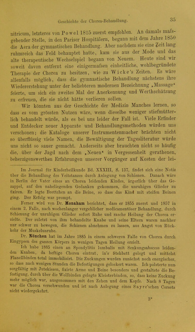 nitricum, letzteres von Po we 1 1815 zuerst empfohlen. An damals mass- gebender Stelle, in den Pariser Hospitälern, begann mit dem Jahre 1850 die Aera der gj^nnastischen Behandlung. Aber nachdem sie eine Zeit lang ruhmreich das Feld behauptet hatte, kam sie aus der Mode und das alte therapeutische Wechselspiel begann von Neuem. Heute sind wir soweit davon entfernt eine einigermafsen einheitliche, wohlbegründete Therapie der Chorea zu besitzen, wie zu Wicke's Zeiten. Es wäre allenfalls möglich, dass die gymnastische Behandlung nächstens ihre Wiedererstehung unter der beliebteren modernen Bezeichnung „Massage feierte, um sich ein zweites Mal der Anerkennung und Werthschätzung 7Äi erfreuen, die sie nicht hätte verlieren sollen. Wir könnten aus der Geschichte der Medizin Manches lernen, so dass es vom grössten Nutzen wäre, wenn dieselbe weniger stiefmütter- lich behandelt würde, als es bei uns leider der Fall ist. Viele Erfinder und Entdecker neuer Apparate und Behandlungsmethoden würden uns verschonen; die Kataloge unserer Instrumentenmacher brächten nicht so überflüssig viele Namen, die Bewältigung der Tagesliteratur würde uns nicht so sauer gemacht. Anderseits aber brauchten nicht so häufig die, über der Jagd nach dem „Neuen in Vergessenheit gerathenen, beherzigenswerthen Erfahrungen unserer Vorgänger auf Kosten der lei- Im Journal für Kinderheilkunde Bd. XXXIII, S. 137, findet sich eine Notiz üher die Behandlung des Veitstanzes durch Anlegung von Schienen. Danach wäre in Berlin der Vater eines an Chorea leidenden Kindes, ärgerlich üher das Ge- zappel, auf den naheliegenden Gedanken gekommen, die unruhigen Glieder zu fixiren. Er legte Brettchen an die Beine, so dass das Kind mit steifen Beinen ging. Der Erfolg Avar prompt. Ferner wird von Dr. Monaham berichtet, dass er 1855 zuerst und 1857 in einem 2. Ealle, nach wochenlanger vergehlicher medicamentöser Behandlung, durch Schienung der unruhigen Glieder sofort Euhe und rasche Heilung der Chorea er- zielte. Der zuletzt von ihm behandelte Knabe und seine Eltern waren nachher nur schwer zu bewegen, die Schienen abnehmen zu lassen, aus Angst von Rück- kehr der Muskelunruhe. Dr. Nönchen hat im Jahre 1885 in einem schweren Falle von Chorea durch Eingypsen des ganzen Körpers in wenigen Tagen Heilung erzielt. Ich habe 1885 einen an Spondylitis lumbalis mit Senkungsabscess leiden- den Knaben, da heftige Chorea eintrat, in's Stehbett gelegt und mittelst Flanellbinden total immobilisirt. Die Zuckungen wurden zunächst noch energischer, so dass nach wenigen Stunden die Befestigungen gelockert waren. Ich polsterte nun- sorgfältig mit Jutekissen, fixirte Arme und Beine besonders und gestaltete die Be- festigung, durch über die Wollbinden gelegte Kleisterbinden, so, dass keine Zuckung mehr möglich war, ausgenommen mit den Zehen und dem Kopfe. Nach 8 Tagen war die Chorea verschwunden und ist nach Anlegung eines Sayre'schen Corsets nicht wiedergekehrt. 3*