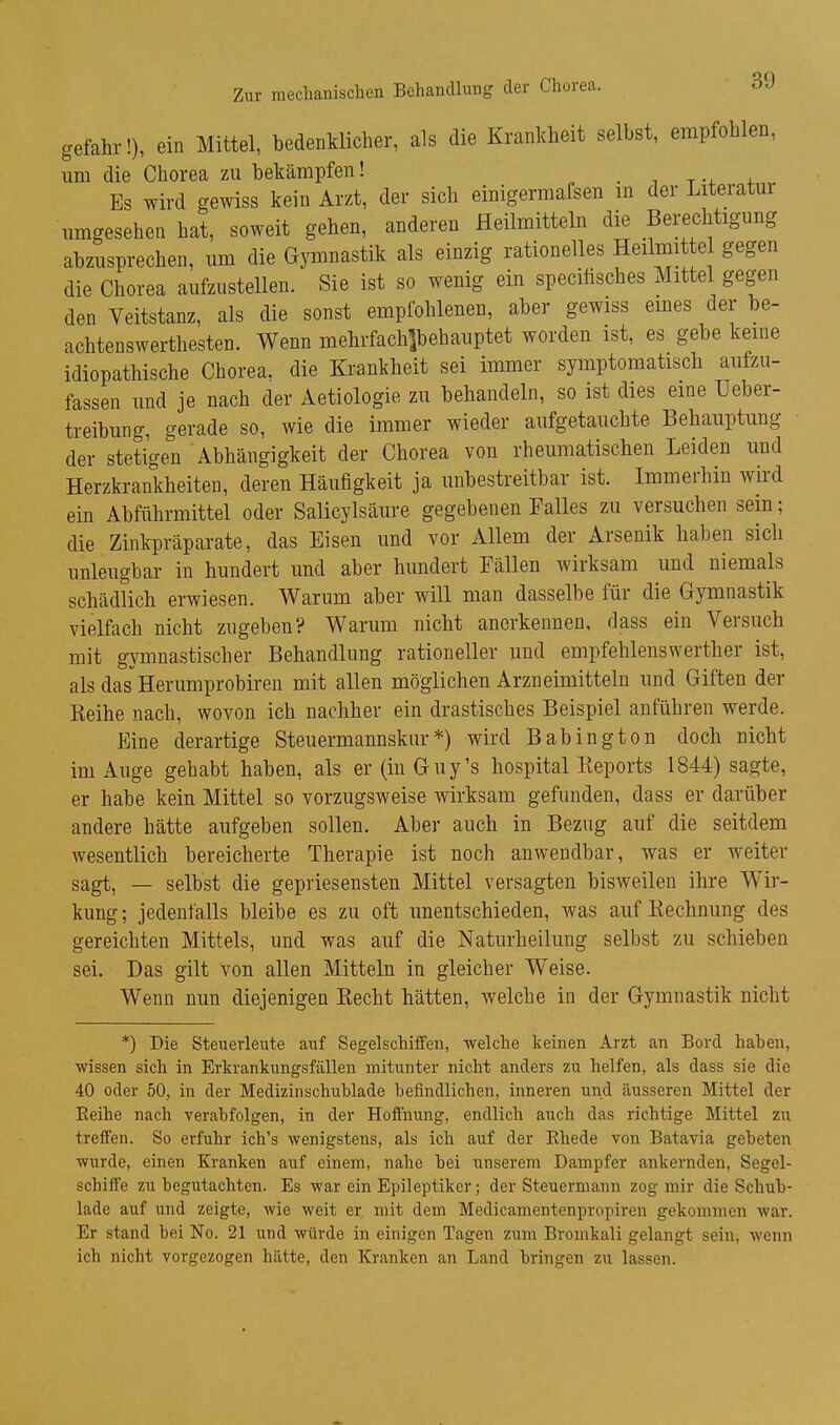 gefahr!), ein Mittel, bedenklicher, als die Krankheit selbst, empfohlen, um die Chorea zu bekämpfen! „ . i t + Es wird gewiss kein Arzt, der sich einigermafsen m der Literatui umgesehen hat, soweit gehen, anderen Heilmitteln die Berechtigung abzusprechen, um die Gymnastik als einzig rationelles Heilini e gegen die Chorea aufzustellen. Sie ist so wenig ein speciüsches Mittel gegen den Veitstanz, als die sonst empfohlenen, aber gewiss emes der be- achtenswerthesten. Wenn mehrfachlbehauptet worden ist, es gebe kerne idiopathische Chorea, die Krankheit sei immer symptomatisch aufzu- fassen und je nach der Aetiologie zu behandeln, so ist dies eme Ueber- treibung, gerade so, wie die immer wieder aufgetauchte Behauptung der stetigen Abhängigkeit der Chorea von rheumatischen Leiden und Herzkrankheiten, deren Häufigkeit ja unbestreitbar ist. Immerhin wird ein Abführmittel oder Salicylsäure gegebenen Falles zu versuchen sein; die Zinkpräparate, das Eisen und vor Allem der Arsenik haben sicli unleugbar in hundert und aber hundert Fällen wirksam und niemals schädlich erwiesen. Warum aber will man dasselbe für die Gymnastik vielfach nicht zugeben? Warum nicht anerkennen, dass ein Versuch mit gymnastischer Behandlung rationeller und empfehlenswerther ist, als das Herumprobiren mit allen möglichen Arzneimitteln und Giften der Reihe nach, wovon ich nachher ein drastisches Beispiel anführen werde. p]ine derartige Steuermannskur*) wird Babington doch nicht im Auge gehabt haben, als er (in Guy's hospital Reports 1844) sagte, er habe kein Mittel so vorzugsweise wirksam gefunden, dass er darüber andere hätte aufgeben sollen. Aber auch in Bezug auf die seitdem wesentlich bereicherte Therapie ist noch anwendbar, was er weiter sagt, — selbst die gepriesensten Mittel versagten bisweilen ihre Wir- kung ; jedenfalls bleibe es zu oft unentschieden, was auf Rechnung des gereichten Mittels, und was auf die Naturheilung selbst zu schieben sei. Das gilt von allen Mitteln in gleicher Weise. Wenn nun diejenigen Recht hätten, welche in der Gymnastik nicht *) Die Steuerleute auf Segelschiffen, welche keinen Arzt an Bord haben, ■wissen sich in Erkrankungsfällen mitunter nicht anders zu helfen, als dass sie die 40 oder 50, in der Medizinschublade befindlichen, inneren und äusseren Mittel der Reihe nach verabfolgen, in der Hoffnung, endlich auch das richtige Mittel zu treffen. So erfuhr ich's wenigstens, als ich auf der Rhede von Batavia gebeten wurde, einen Kranken auf einem, nahe bei unserem Dampfer ankernden, Segel- schiffe zu begutachten. Es war ein Epileptiker; der Steuermann zog mir die Schub- lade auf und zeigte, wie weit er mit dem Medicamentenpropiren gekommen war. Er stand bei No. 21 und würde in einigen Tagen zum Bromkali gelangt sein, wenn ich nicht vorgezogen hätte, den Kranken an Land bringen zu lassen.