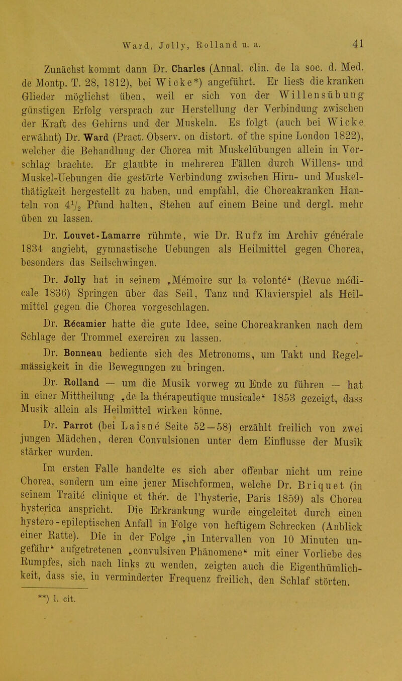 Ward, Jolly, Rolland u. a. Zunächst kommt dann Dr. Charles (Annal. clin. de la soc. d. Med. de Montp. T. 28, 1812), bei Wicke*) angeführt. Er liesS die kranken Glieder möglichst üben, weil er sich von der Willensübimg günstigen Erfolg versprach zur Herstellung der Verbindung zwischen der Kraft des Gehirns und der Muskeln. Es folgt (auch bei Wicke erwähnt) Dr. Ward (Pract. Observ. on distort. of the spine London 1822), welcher die Behandlung der Chorea mit Mnskelübungen allein in Vor- schlag brachte. Er glaubte in mehreren Fällen durch Willens- und Muskel-Üebungen die gestörte Verbindung zwischen Hirn- und Muskel- thätigkeit hergestellt zu haben, und empfahl, die Choreakranken Han- teln von Pfund halten. Stehen auf einem Beine und dergl. mehr üben zu lassen. Dr. Louvet-Lamarre rühmte, wie Dr. Kufz im Archiv ge'ne'rale 1834 angiebt, gymnastische Uebungen als Heilmittel gegen Chorea, besonders das Seilschwingen. Dr. Jolly hat in seinem „Memoire sur la volonte (Kevue medi- cale 1836) Springen über das Seil, Tanz und Klavierspiel als Heil- mittel gegen die Chorea vorgeschlagen. Dr. Röcamier hatte die gute Idee, seine Choreakranken nach dem Schlage der Trommel exerciren zu lassen. Dr. Bonneau bediente sich des Metronoms, um Takt und Regel- m.ässigkeit iu die Bewegungen zu bringen. Dr. Kolland — um die Musik vorweg zu Ende zu führen — hat in einer Mittheilung „de la therapeutique musicale 1853 gezeigt, dass Musik allein als Heilmittel wirken könne. Dr. Parrot (bei Laisne Seite 52-58) erzählt freilich von zwei jungen Mädchen, deren Convulsionen unter dem Einflüsse der Musik stärker wurden. Im ersten Falle handelte es sich aber offenbar nicht um reine Chorea, sondern um eine jener Mischformen, welche Dr. Briquet (in seinem Traite clinique et ther. de l'hysterie, Paris 1859) als Chorea hysterica anspricht. Die Erkrankung wurde eingeleitet durch einen hystero-epileptischen Anfall in Folge von heftigem Schrecken (Anblick einer Eatte). Die in der Folge „in Intervallen von 10 Minuten un- gefähr aufgetretenen „convulsiven Phänomene mit einer Vorliebe des Kumpfes, sich nach links zu wenden, zeigten auch die Eigenthümlich- keit, dass sie, in verminderter Frequenz freilich, den Schlaf störten. **) 1. cit.