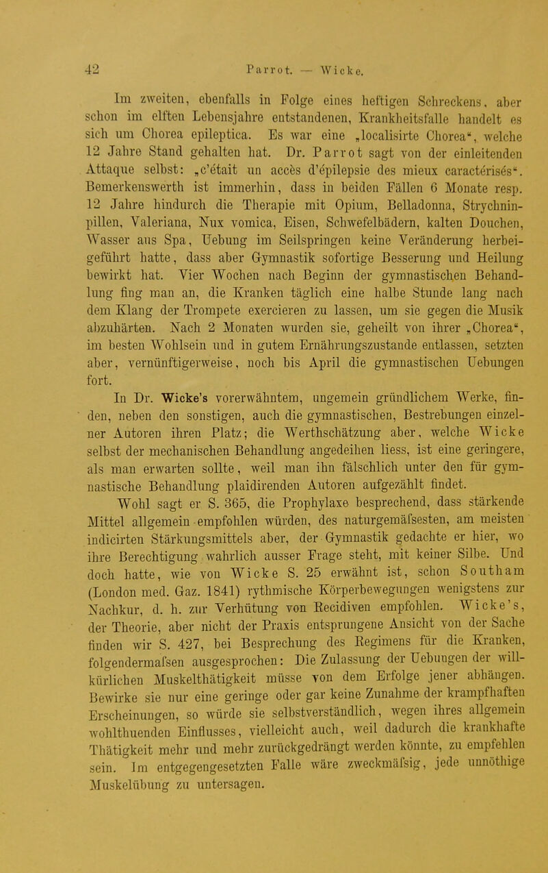 Im zweiten, ebenfalls in Folge eines heftigen Schreckens, aber schon im elften Lebensjahre entstandenen, Krankheitsfalle handelt es sich um Chorea epileptica. Es war eine „localisirte Chorea, welche 12 Jahre Stand gehalten hat. Dr. Parrot sagt von der einleitenden Attaque selbst: „c'etait un acces d'epilepsie des mieux caracterises. Bemerkenswerth ist immerhin, dass in beiden Fällen 6 Monate resp. 12 Jahre hindurch die Therapie mit Opium, Belladonna, Strychnin- pillen, Valeriana, Nux vomica, Eisen, Schwefelbädern, kalten Douchen, Wasser aus Spa, Uebung im Seilspringen keine Veränderung herbei- geführt hatte, dass aber Gymnastik sofortige Besserung und Heilung bewirkt hat. Vier Wochen nach Beginn der gymnastischen Behand- lung fing man an, die Kranken täglich eine halbe Stunde lang nach dem Klang der Trompete exercieren zu lassen, um sie gegen die Musik abzuhärten. Nach 2 Monaten wurden sie, geheilt von ihrer „Chorea, im besten Wohlsein und in gutem Ernährungszustande entlassen, setzten aber, vernünftigerweise, noch bis April die gymnastischen Uebungen fort. In Dr. Wicke's vorerwähntem, ungemein gründlichem Werke, fin- den, neben den sonstigen, auch die gymnastischen, Bestrebungen einzel- ner Autoren ihren Platz; die Werthschätzung aber, welche Wicke selbst der mechanischen Behandlung angedeihen liess, ist eine geringere, als man erwarten sollte, weil man ihn fälschlich unter den für gym- nastische Behandlung plaidirenden Autoren aufgezählt findet. Wohl sagt er S. 365, die Prophylaxe besprechend, dass stärkende Mittel allgemein empfohlen würden, des naturgemäfsesten, am meisten' indicirten Stärkungsmittels aber, der Gymnastik gedachte er hier, wo ihre Berechtigung wahrlich ausser Frage steht, mit keiner Silbe. Und doch hatte, wie von Wicke S. 25 erwähnt ist, schon South am (London med. Gaz. 1841) rythmische Körperbewegungen wenigstens zur Nachkur, d. h. zur Verhütung von Kecidiven empfohlen. Wicke's, der Theorie, aber nicht der Praxis entsprungene Ansicht von der Sache finden wir S. 427, bei Besprechung des Reginiens für die Kranken, folgendermafsen ausgesprochen: Die Zulassung der Uebungen der will- kürlichen Muskelthätigkeit müsse von dem Erfolge jener abhängen. Bewirke sie nur eine geringe oder gar keine Zunahme der krampfhaften Erscheinungen, so würde sie selbstverständlich, wegen ihres allgemein wohlthuenden Einflusses, vielleicht auch, weil dadurch die krankhafte Thätigkeit mehr und mehr zurückgedrängt werden könnte, zu empfehlen sein. Im entgegengesetzten Falle wäre zweckmäfsig, jede unnöthige Muskelübung zu untersagen.