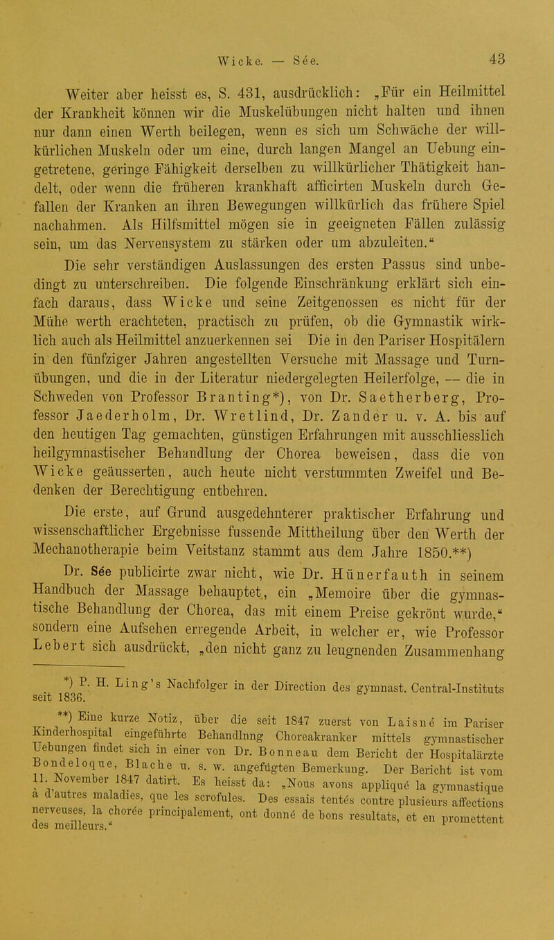 Weiter aber heisst es, S. 431, ausdrücklich: „Für ein Heilmittel der Krankheit können wir die Muskelübungen nicht halten und ihnen nur dann einen Werth beilegen, wenn es sich um Schwäche der will- kürlichen Muskeln oder um eine, durch langen Mangel an üebung ein- getretene, geringe Fähigkeit derselben zu willkürlicher Thätigkeit han- delt, oder wenn die früheren krankhaft afficirten Muskeln durch Ge- fallen der Kranken an ihren Bewegungen willkürlich das frühere Spiel nachahmen. Als Hilfsmittel mögen sie in geeigneten Fällen zulässig sein, um das Nervensystem zu stärken oder um abzuleiten. Die sehr verständigen Auslassungen des ersten Passus sind unbe- dingt zu unterschreiben. Die folgende Einschränkung erklärt sich ein- fach daraus, dass Wicke und seine Zeitgenossen es nicht für der Mühe Werth erachteten, practisch zu prüfen, ob die G-ymnastik wirk- lich auch als Heilmittel anzuerkennen sei Die in den Pariser Hospitälern in den fünfziger Jahren angestellten Versuche mit Massage und Turn- übungen, und die in der Literatur niedergelegten Heilerfolge, — die in Schweden von Professor Branting*), von Dr. Saetherberg, Pro- fessor Jaederholm, Dr. Wretlind, Dr. Zander u. v. A. bis auf den heutigen Tag gemachten, günstigen Erfahrungen mit ausschliesslich heilgymnastischer Behandlung der Chorea beweisen, dass die von Wicke geäusserten, auch heute nicht verstummten Zweifel und Be- denken der Berechtigung entbehren. Die erste, auf Grund ausgedehnterer praktischer Erfahrung und wissenschaftlicher Ergebnisse fussende Mittheilung über den Werth der Mechanotherapie beim Veitstanz stammt aus dem Jahre 1850.**) Dr. See publicirte zwar nicht, wie Dr. Hünerfauth in seinem Handbuch der Massage behauptet, ein „Memoire über die gymnas- tische Behandlung der Chorea, das mit einem Preise gekrönt wurde, sondern eine Aufsehen erregende Arbeit, in welcher er, wie Professor Lebert sich ausdrückt, „den nicht ganz zu leugnenden Zusammenhang ^ *) P. H. Ling's Nachfolger in der Direction des gymnast. Centrai-Instituts seit 1836. **) Eine kurze Notiz, über die seit 1847 zuerst von Laisue im Pariser Kmderhospital eingeführte Behandlnng Choreakranker mittels gjonnastischer Uebungen findet sich in einer von Dr. Bonneau dem Bericht der Hospitalärzte Bondeloque, Blache u. s. w. angefügten Bemerkung. Der Bericht ist vom 11 November 1847 datirt. Es heisst da: „Nous avons appliquö la gymnastique a dautres maladies, que les scrofules. Des essais tentes contre plusieurs affections nerveuses, la choröe principalement, ont donnö de bons resultats, et en promettent