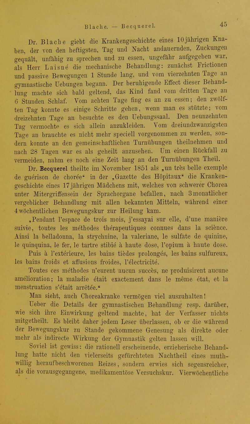 Blache. — Becquerel. 4o Dr. Blacbe giebt die Krankengeschichte eines 10jährigen Kna- ben, der von den heftigsten, Tag und Nacht andauernden, Zuckungen gequält, unfähig zu sprechen und zu essen, ungefähr aufgegeben war, als Herr Laisne die mechanische Behandlung: zunächst Frictionen und passive Bewegungen 1 Stunde lang, und vom vierzehnten Tage an gymnastische Uebungen begann. Der beruhigende Effect dieser Behand- lung machte sich bald geltend, das Kind fand vom dritten Tage au 6 Stunden Schlaf. Vom achten Tage fing es an zu essen; den zwölf- ten Tag konnte es einige Schritte gehen, wenn man es stützte; vom dreizehnten Tage an besuchte es den Uebungssaal. Den neunzehnten Tag vermochte es sich allein anzukleiden. Vom dreiundzwanzigsten Tage an brauchte es nicht mehr speciell vorgenommen zu werden, son- dern konnte an den gemeinschaftlichen Turnübungen theilnehmen und nach 28 Tagen war es als geheilt anzusehen. Um einen Rückfall zu vermeiden, nahm es noch eine Zeit lang an den Turnübungen Theil. Dr. Becquerel theilte im November 1851 als „un tres belle exemple de guerison de choree in der „Gazette des Höpitaux die Kranken- geschichte eines 17 jährigen Mädchens mit, welches von schwerer Chorea unter Mitergriffensein der Sprachorgane befallen, nach 3monatlicher vergeblicher Behandlung mit allen bekannten Mitteln, während einer 4 wöchentlichen Bewegungskur zur Heilung kam. „Pendant l'espace de trois mois, j'essayai sur eile, d'une maniere suivie, toutes les methodes therapeutiques connues dans la science. Ainsi la belladonna, la strychnine, la valeriane, le sulfate de quinine, le quinquina, le fer, le tartre stibie ä haute dose, l'opium ä haute dose. Puis ä l'exterieure, les bains tiedes prolonges, les bains sulfureux, les bains froids et affusions froides, l'electricite. Toutes ces methodes n'eurent aucun succes, ne produisirent aucune amelioration; la maladie etait exactement dans le meme etat, et la menstruation s'etait arrete'e. Man sieht, auch Choreakranke vermögen viel auszuhalten! Ueber die Details der gymnastischen Behandlung resp. darüber, wie sich ihre Einwirkung geltend machte, hat der Verfasser nichts mitgetheilt. Es bleibt daher jedem Leser überlassen, ob er die während der Bewegungskur zu Stande gekommene Genesung als direkte oder mehr als indirecte Wirkung der Gymnastik gelten lassen will. Soviel ist gewiss: die rationell erscheinende, erzieherische Behand- lung hatte nicht den vielerseits gefürchteten Nachtheil eines muth- willig heraufbeschworenen Reizes, sondern erwies sich segensreicher, als die vorausgegangene, medikamentöse Versuchskur. Vierwöchentliche