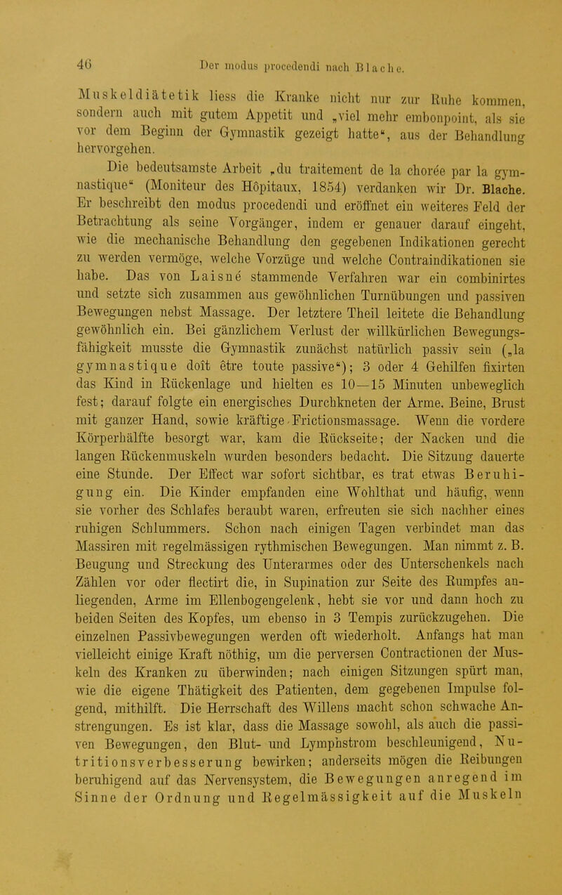 Miiskeldiätetik Hess die Kranke nicht nur zur Ruhe kommen, sondern auch mit gutem Appetit imd „viel mehr embonpoint, als sie vor dem Beginn der Gymnastik gezeigt hatte«, aus der Behandlung hervorgehen. Die bedeutsamste Arbeit ,du traitement de la choree par la gym- nastique (Moniteur des Hopitaux, 1854) verdanken wir Dr. Blache. Er beschreibt den modus procedendi und eröffnet ein weiteres Feld der Betrachtung als seine Vorgänger, indem er genauer darauf eingeht, wie die mechanische Behandlung den gegebenen Indikationen gerecht zu werden vermöge, welche Vorzüge und welche Contraindikationen sie habe. Das von Laisne stammende Verfahren war ein combinirtes und setzte sich zusammen aus gewöhnlichen Turnübungen und passiven Bewegungen nebst Massage. Der letztere Theil leitete die Behandlung gewöhnlich ein. Bei gänzlichem Verlust der willkürlichen Bewegungs- fähigkeit musste die Gymnastik zunächst natürlich passiv sein („la gymnastique doit etre toute passive); 3 oder 4 Gehilfen fixirten das Kind in Kückenlage und hielten es 10—15 Minuten unbeweglich fest; darauf folgte ein energisches Durchkneten der Arme. Beine, Bnist mit ganzer Hand, sowie kräftige - Frictionsmassage. Wenn die vordere Körperhälfte besorgt war, kam die Kückseite; der Nacken und die langen Kückenmuskeln wurden besonders bedacht. Die Sitzung dauerte eine Stunde. Der Effect war sofort sichtbar, es trat etwas Beruhi- gung ein. Die Kinder empfanden eine Wohlthat und häufig, wenn sie vorher des Schlafes beraubt waren, erfreuten sie sich nachher eines ruhigen Schlummers. Schon nach einigen Tagen verbindet man das Massiren mit regelmässigen rythmischen Bewegungen. Man nimmt z. B. Beugung und Streckung des Unterarmes oder des Unterschenkels nach Zählen vor oder flectirt die, in Supination zur Seite des Kumpfes an- liegenden. Arme im Ellenbogengelenk, hebt sie vor und dann hoch zu beiden Seiten des Kopfes, um ebenso in 3 Tempis zurückzugehen. Die einzelnen Passivbewegungen werden oft wiederholt. Anfangs hat man vielleicht einige Ki-aft nöthig, um die perversen Contractionen der Mus- keln des Kranken zu überwinden; nach einigen Sitzungen spürt man, wie die eigene Thätigkeit des Patienten, dem gegebenen Impulse fol- gend, mithilft. Die Herrschaft des Willens macht schon schwache An- strengungen. Es ist klar, dass die Massage sowohl, als auch die passi- ven Bewegungen, den Blut- und Lymphstrom beschleunigend, Nu- tritionsverbesserung bewirken; anderseits mögen die Reibungen beruhigend auf das Nervensystem, die Bewegungen anregend im Sinne der Ordnung und Kegelmässigkeit auf die Muskeln