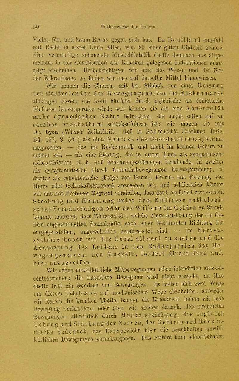 Vieles für, und kaum Etwas gegen sich hat. Dr. Bouillaud empfahl mit Eecht in erster Linie Alles, was zu einer guten Diätetik gehöre. Eine vernünftige schonende Muskeldiätetik dürfte demnach aus allge- meinen, in der Constitution der Kranken gelegenen Indikationen ange- zeigt erscheinen. Berücksichtigen wir aber das Wesen und den Sitz der Erkrankung, so finden wir uns auf dasselbe Mittel hingewiesen. Wir können die Chorea, mit Dr. Stiebel, von einer Reizung der Centralendeu der Bewegungsnerven im Rückenmarke abhängen lassen, die wohl häufiger durch psychische als somatische Einflüsse hervorgerufen wird; wir können sie als eine Abnormität mehr dynamischer Natur betrachten, die nicht selten auf zu rasches Wachsthum zurückzuführen ist; wir mögen sie mit Dr. Cyon (Wiener Zeitschrift, Ref. in Schmidt's Jahrbuch 1865, Bd. 127, S. 301) als eine Neurose des Coordinationssystems ansprechen, — das im Rückenmark und nicht im kleinen Gehirn zu suchen sei, — als eine Störung, die in erster Linie als sympathische (idiopathische), d. h. auf Ernährungsstörungen beruhende, in zweiter als symptomatische (durch Gemüthsbewegungen hervorgerufene), in dritter als reflektorische (Folge von Darm-, üterin- etc. Reizung, von Herz- oder Gelenkaffektionen) anzusehen ist; und schliesslich können wir uns mit Professor Meynert vorstellen, dass der Conflict zwischen Strebung und Hemmung unter dem Einflüsse pathologi- scher Veränderungen oder des Willens im Gehirn zu Stande komme dadurch, dass Widerstände, welche einer Auslösung der im Ge- hirn angesammelten Spannkräfte nach einer bestimmten Richtung hin entgegenstehen, ungewöhnlich herabgesetzt sind; — im Nerven- systeme haben wir das Uebel allemal zu suchen und die Aeusserung des Leidens in den Endapparaten der Be- wegungsnerven, den Muskeln, fordert direkt dazu auf, hier anzugreifen. Wir sehen unwillkürliche Mitbewegungen neben intendirten Muskel- contractionen; die intendirte Bewegung wird nicht erreicht, an ihre Stelle tritt ein Gemisch von Bewegungen. Es bieten sich zwei Wege um diesem Uebelstande auf mechanischem Wege abzuhelfen; entweder wir fesseln die kranken Theile, bannen die Krankheit, indem wir jede Bewegimg verhindern; oder aber wir streben danach, den intendirten Bewegungen allmählich durch Muskelerziehung, die zugleich Uebung und Stärkung der Nerven, des Gehirns und Rücken- marks bedeutet, das üebergewicht über die krankhaften unwill- kürlichen Bewegungen zurückzugeben. Das erstere kann ohne Schaden