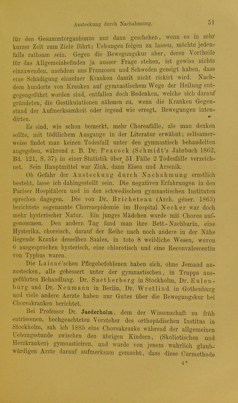 Ansteckung durch Nachahmung. für den Gesammtorganismus nur dann geschehen, wenn es in sehr kurzer Zeit zum Ziele führt; Uebungen folgen zu lassen, möchte jeden- falls rathsam sein. Gegen die Bewegungskur aber, deren Vortheile für das Allgemeinbefinden ja ausser Frage stehen, ist gewiss nichts einzuwenden, nachdem uns Franzosen und Schweden gezeigt haben, dass eine Schädigung einzelner Kranken damit nicht riskirt wird. Nach- dem hunderte von Kranken auf gymnastischem Wege der Heilung ent- gegengeführt worden sind, entfallen doch Bedenken, welche sich darauf gründeten, die Gestikulationen nähmen zu, wenn die Kranken Gegen- stand der Aufmerksamkeit oder irgend wie erregt, Bewegungen inten- dirten. Es sind, wie schon bemerkt, mehr Choreafälle, als man denken sollte, mit tödtlichem Ausgange in der Literatur erwähnt; seltsamer- weise findet man keinen Todesfall unter den gymnastisch behandelten augegeben, während z. B. Dr. Peacock (Schmidt's Jahrbuch 1862, Bd. 121, S. 37) in einer Statistik über 31 Fälle 2 Todesfälle verzeich- net. Sein Hauptmittel war Zink, dann Eisen und Arsenik. Ob Gefahr der Ansteckung durch Nachahmung ernstlich besteht, lasse ich dahingestellt sein. Die negativen Erfahrungen in den Pariser Hospitälern und in den schwedischen gymnastischen Instituten sprechen dagegen. Die von Dr. Bricheteau (Arch. gener. 1863) berichtete sogenannte Choreaepidemie im Hospital Neck er war doch mehr hysterischer Natur. Ein junges Mädchen wurde mit Chorea auf- genommen. Den andern Tag fand man ihre Bett-Nachbarin, eine Hysterika, choreisch, darauf der Eeihe nach noch andere in der Nähe liegende Kranke desselben Saales, in toto 8 weibliche Wesen, wovon 6 ausgesprochen hysterisch, eine chlorotisch und eine Keconvalescentin von Typhus waren. Die Laisne'sehen Pflegebefohlenen haben sich, ohne Jemand an- zustecken, alle gebessert unter der gymnastischen, in Trupps aus- geführten Behandlung. Dr. Saetherberg in Stockholm, Dr. EUlen- burg und Dr. Neumann in Berlin, Dr. Wr et lind in Gothenburg und viele andere Aerzte haben nur Gutes über die Bewegungskur bei Choreakranken berichtet. Bei Professor Dr. Jaederholm, dem der Wissenschaft zu früh entrissenen, hochgeachteten Vorsteher des orthopädischen Institus in Stockholm, sah ich 1885 eine Choreakranke während der allgemeinen Uebungsstuude zwischen den übrigen Kindern, (Skoliotischen und Herzkranken) gymnasticiren, und wurde von jenem wahrlich glaub- würdigen Arzte darauf aufmerksam gemacht, dass diese Curmethode 4*