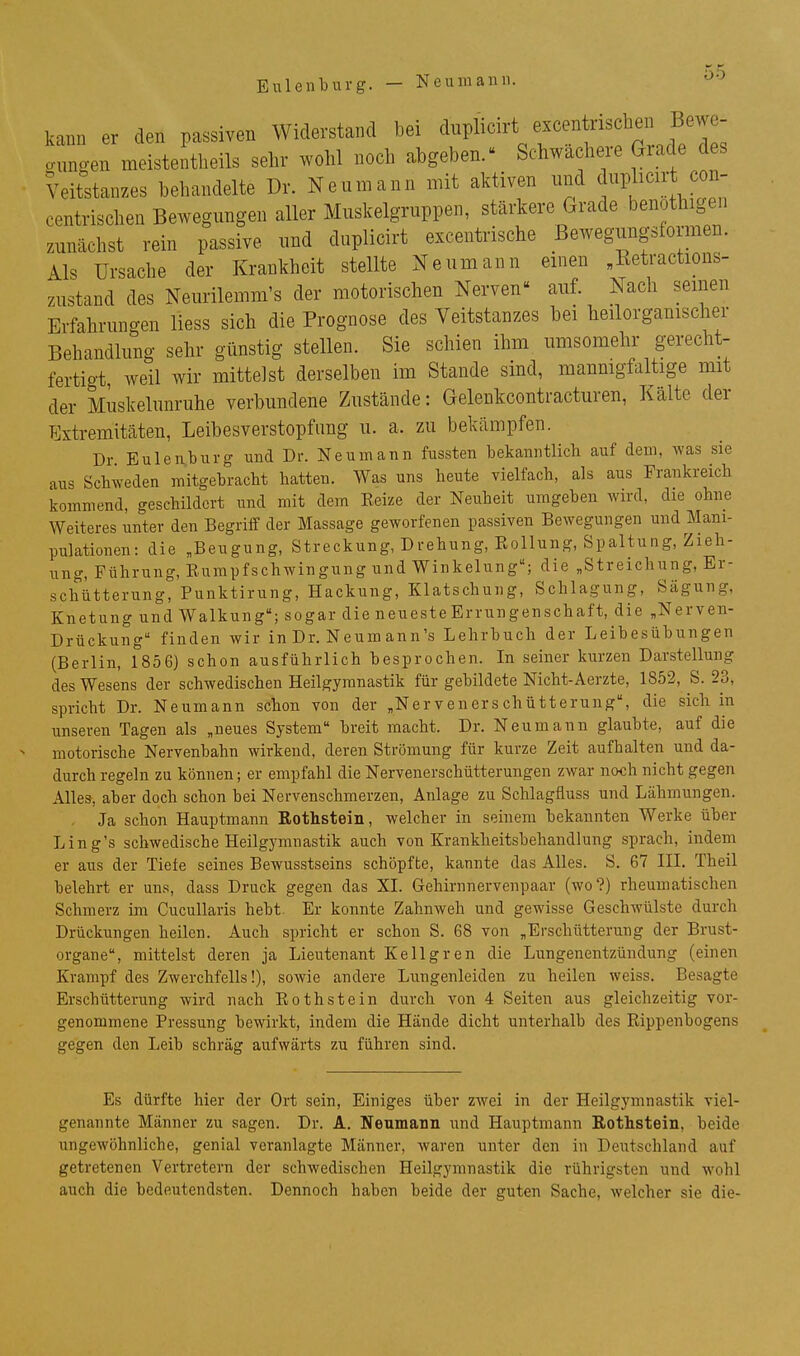 Euleiiburg. — Neumaini. ^'^ kann er den passiven Widerstand bei dnplicirt excentrischen Bewe- mmgen meistentheils sehr wolil noch abgeben.^ Schwächere Grade des Veitstanzes behandelte Dr. Nenmann mit aktiven und ^uplicn-t con- centrischen Bewegungen aller Muskelgruppen, stärkere Grade benothigen zunächst rein passive und duplicirt excentrische Bewegungsformen. Als Ursache der Krankheit stellte Neumann einen „Ketractions- zustand des Neurilemm's der motorischen Nerven auf. Nach seinen Erfahrungen Hess sich die Prognose des Veitstanzes bei heilorganischer Behandlung sehr günstig stellen. Sie schien ihm umsomehr gerecht- fertigt, weil wir mittelst derselben im Stande sind, mannigfaltige mit der Muskelunruhe verbundene Zustände: Gelenkcontracturen, Kälte der Extremitäten, Leibesverstopfimg u. a. zu bekämpfen. Dr. Euleivbiirg und Dr. Neumann fussten bekanntlich auf dem, was sie aus Schweden mitgebracht hatten. Was uns heute vielfach, als aus Frankreich kommend, geschildert und mit dem Eeize der Neuheit umgeben wird, die ohne Weiteres unter den Begriff der Massage geworfenen passiven Bewegungen und Mani- pulationen: die „Beugung, Streckung, Drehung, Eollung, Spaltung, Zieh- ung, Führung, Eurapfschwingung und Winkelung; die „Streichung, Er- schütterung, Punktirung, Hackung, Klatschung, Schlagung, Sägung, Knetung und Walkung; sogar die neuesteErrungenschaft, die „Nerven- Drückung finden wir in Dr. Neumann's Lehrbuch der Leibesübungen (Berlin, 1856) schon ausführlich besprochen. In seiner kurzen Darstellung des Wesens der schwedischen Heilgymnastik für gebildete Nicht-Aerzte, 1852, S. 23, spricht Dr. Neumann schon von der „Nervenerschütterung, die sich in unseren Tagen als „neues System breit macht. Dr. Neumann glaubte, auf die motorische Nervenbahn wirkend, deren Strömung für kurze Zeit aufhalten und da- durch regeln zu können; er empfahl die Nervenerschütterungen zwar noch nicht gegen Alles, aber doch schon bei Nervenschmerzen, Anlage zu Schlagfluss und Lähmungen. Ja schon Hauptmann Rothstein, welcher in seinem bekannten Werke über Ling's schwedische Heilgymnastik auch von Krankheitsbehandlung sprach, indem er aus der Tiefe seines Bewusstseins schöpfte, kannte das Alles. S. 67 IIL Theil belehrt er uns, dass Druck gegen das XI. Gehirnnervenpaar (wo?) rheumatischen Schmerz im CucuUaris hebt Er konnte Zahnweh und gewisse Geschwülste durch Drückungen heilen. Auch spricht er schon S. 68 von „Erschütterung der Brust- organe, mittelst deren ja Lieutenant Kellgren die Lungenentzündung (einen Krampf des Zwerchfells!), sowie andere Lungenleiden zu heilen weiss. Besagte Erschütterung wird nach Eothstein durch von 4 Seiten aus gleichzeitig vor- genommene Pressung bewirkt, indem die Hände dicht unterhalb des Eippenbogens gegen den Leib schräg aufwärts zu führen sind. Es dürfte hier der Ort sein, Einiges über zwei in der Heilgymnastik viel- genannte Männer zu sagen. Dr. A. Neumann und Hauptmann Rothstein, beide ungewöhnliche, genial veranlagte Männer, waren unter den in Deutschland auf getretenen Vertretern der schwedischen Heilgymnastik die rührigsten und wohl auch die bedeutendsten. Dennoch haben beide der guten Sache, welcher sie die-