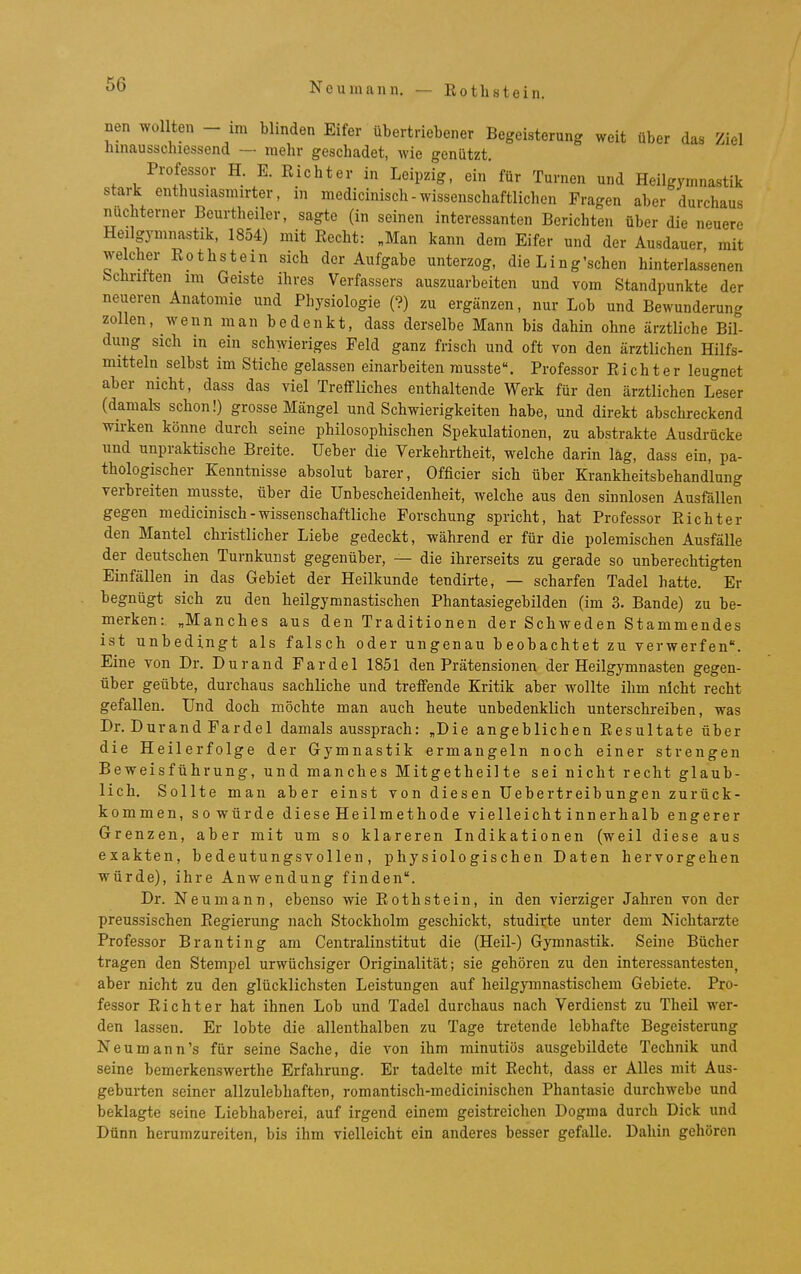 6 Neumann, — Eothstein. nen wollten - im blinden Eifer übertriebener Begeisterung weit über das Ziel hinausschiessend — mehr geschadet, wie genützt. Professor H. E. Eicht er in Leipzig, ein für Turnen und Heilgymnastik stark enthusiasmirter, in medicinisch - wissenschaftlichen Fragen aber durchaus nüchterner Beurtheiler, sagte (in seinen interessanten Berichten über die neuere Heilgymnastik, 1854) mit Eecht: „Man kann dem Eifer und der Ausdauer mit welcher Eothstein sich der Aufgabe unterzog, die Ling'schen hinterlassenen bebrüten im Geiste ihres Verfassers auszuarbeiten und vom Standpunkte der neueren Anatomie und Physiologie (?) zu ergänzen, nur Lob und Bewunderung zollen, wenn man bedenkt, dass derselbe Mann bis dahin ohne ärztliche Bil- dung sich in ein schwieriges Feld ganz frisch und oft von den ärztlichen Hilfs- mitteln selbst im Stiche gelassen einarbeiten rausste. Professor Eicht er leugnet aber nicht, dass das viel Treffliches enthaltende Werk für den ärztlichen Leser (damak schon!) grosse Mängel und Schwierigkeiten habe, und direkt abschreckend wirken könne durch seine philosophischen Spekulationen, zu abstrakte Ausdrücke und unpraktische Breite. Ueber die Verkehrtheit, welche darin lag, dass ein, pa- thologischer Kenntnisse absolut barer, Officier sich über Krankheitsbehandlung verbreiten musste, über die Unbescheidenheit, welche aus den sinnlosen Ausfällen gegen medicinisch-wissenschaftliche Forschung spricht, hat Professor Richter den Mantel christlicher Liebe gedeckt, während er für die polemischen Ausfälle der deutschen Turnkuust gegenüber, — die ihrerseits zu gerade so unberechtigten Einfällen in das Gebiet der Heilkunde tendirte, — scharfen Tadel hatte. Er begnügt sich zu den heilgymnastischen Phantasiegebilden (im 3. Bande) zu be- merken: „Manches aus den Traditionen der Schweden Stammendes ist unbedingt als falsch oder ungenau beobachtet zu verwerfen. Eine von Dr. Durand Fardel 1851 den Prätensionen der Heilgymnasten gegen- über geübte, durchaus sachliche und treffende Kritik aber wollte ihm nicht recht gefallen. Und doch möchte man auch heute unbedenklich unterschreiben was Dr. Durand Fardel damals aussprach: „Die angeblichen Eesultate über die Heilerfolge der Gymnastik ermangeln noch einer strengen Beweisführung, und manches Mitgetheilte sei nicht recht glaub- lich. Sollte man aber einst von diesen Uebertreibungen zurück- kommen, sowürde diese Heilmethode vielleicht innerhalb engerer Grenzen, aber mit um so klareren Indikationen (weil diese aus exakten, bedeutungsvollen, physiologischen Daten hervorgehen würde), ihre Anwendung finden. Dr. Neu mann, ebenso wie Roth stein, in den vierziger Jahren von der preussischen Regierung nach Stockholm geschickt, studirte unter dem Nichtarzte Professor Branting am Centraiinstitut die (Heil-) Gymnastik. Seine Bücher tragen den Stempel urwüchsiger Originalität; sie gehören zu den interessantesten, aber nicht zu den glücklichsten Leistungen auf heilgymnastischem Gebiete. Pro- fessor Richter hat ihnen Lob und Tadel durchaus nach Verdienst zu Theil wer- den lassen. Er lobte die allenthalben zu Tage tretende lebhafte Begeisterung Neu mann's für seine Sache, die von ihm minutiös ausgebildete Technik und seine bemerkenswerthe Erfahrung. Er tadelte mit Eecht, dass er Alles mit Aus- geburten seiner allzulebhaften, romantisch-medicinischen Phantasie durchwebe und beklagte seine Liebhaberei, auf irgend einem geistreichen Dogma durch Dick und Dünn herumzureiten, bis ihm vielleicht ein anderes besser gefalle. Dahin gehören