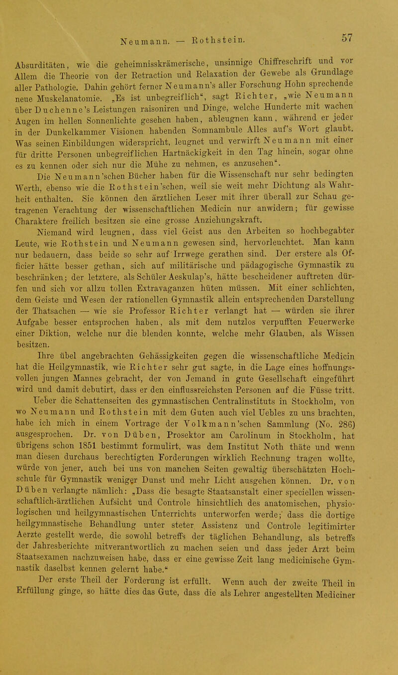 Absurditäten, wie die geheimnisskrämerisclie, unsinnige Chiffreschrift und vor Allem die Theorie von der Eetraction und Relaxation der Gewebe als Grundlage aller Pathologie. Dahin gehört ferner Neumann's aller Forschung Hohn sprechende neue Muskelanatomie. „Es ist unbegreiflich, sagt Richter, „wie Neumann über Duchenne's Leistungen raisoniren und Dinge, welche Hunderte mit wachen Augen im hellen Sonnenlichte gesehen haben, ableugnen kann, während er jeder in der Dunkelkammer Visionen habenden Somnambule Alles auf's Wort glaubt. Was seinen Einbildungen widerspricht, leugnet und verwirft N e u m a n n mit einer für dritte Personen unbegreiflichen Hartnäckigkeit in den Tag hinein, sogar ohne es zu kennen oder sich nur die Mühe zu nehmen, es anzusehen. Die Neu mann'sehen Bücher haben für die Wissenschaft nur sehr bedingten Werth, ebenso wie die Rothstein'sehen, weil sie weit mehr Dichtung als Wahr- heit enthalten. Sie können den ärztlichen Leser mit ihrer überall zur Schau ge- tragenen Verachtung der wissenschaftlichen Medicin nur anwidern; für gewisse Charaktere freilich besitzen sie eine grosse Anziehungskraft, Niemand wird leugnen, dass viel Geist aus den Arbeiten so hochbegabter Leute, wie Rothstein und Neumann gewesen sind, hervorleuchtet. Man kann nur bedauern, dass beide so sehr auf Irrwege gerathen sind. Der erstere als Of- ficier hätte besser gethan, sich auf militärische und pädagogische Gymnastik zu beschränken; der letztere, als Schüler Aeskulap's, hätte bescheidener auftreten dür- fen und sich vor allzu tollen Extravaganzen hüten müssen. Mit einer schlichten, dem Geiste und Wesen der rationellen Gymnastik allein entsprechenden Darstellung der Thatsachen — wie sie Professor Richter verlangt hat — würden sie ihrer Aufgabe besser entsprochen haben, als mit dem nutzlos verpufften Feuerwerke einer Diktion, welche nur die blenden konnte, welche mehr Glauben, als Wissen besitzen. Ihre übel angebrachten Gehässigkeiten gegen die wissenschaftliche Medicin hat die Heilgymnastik, wie Richter sehr gut sagte, in die Lage eines hoffnungs- vollen jungen Mannes gebracht, der von Jemand in gute Gesellschaft eingeführt wird und damit debutirt, dass er den einflussreichsten Personen auf die Füsse tritt. Ueber die Schattenseiten des gymnastischen Centraiinstituts in Stockholm, von wo Neumann und Rothstein mit dem Guten auch viel üebles zu uns brachten, habe ich mich in einem Vortrage der Volkmann'schen Sammlung (No. 286) ausgesprochen. Dr. von Düben, Prosektor am Carolinum in Stockholm, hat übrigens schon 1851 bestimmt formulirt, was dem Institut Noth thäte und wenn man diesen durchaus berechtigten Forderungen wirklich Rechnung tragen wollte, würde von jener, auch bei uns von manchen Seiten gewaltig überschätzten Hoch- schule für Gymnastik weniger Dunst und mehr Licht ausgehen können. Dr. von Düben verlangte nämlich: „Dass die besagte Staatsanstalt einer speciellen wissen- schaftlich-ärztlichen Aufsicht und Controle hinsichtlich des anatomischen, physio- logischen und heilgymnastischen Unterrichts unterworfen werde;' dass die dortige heilgymnastische Behandlung unter steter Assistenz und Controle legitimirter Aerzte gestellt werde, die sowohl betreffs der täglichen Behandlung, als betreffs der Jahresberichte mitverantwortlich zu machen seien und dass jeder Arzt beim Staatsexamen nachzuweisen habe, dass er eine gewisse Zeit lang medicinische Gym- nastik daselbst kennen gelernt habe. Der erste Theil der Forderung ist erfüllt. Wenn auch der zweite Theil in Erfüllung ginge, so hätte dies das Gute, dass die als Lehrer angestellten Mediciner