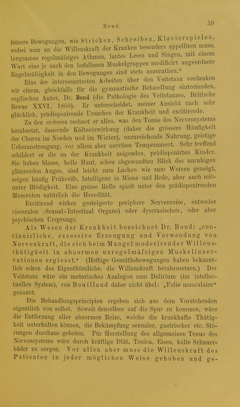 Bond. feinere Bewegungen, wie Stricken, Schreiben, Klavierspielen, wobei man an die Willenskraft der Kranken besonders appelliren muss, langsames regelmäfsiges Athmen, lautes Lesen und Singen, mit einem Wort eine je nach den befallenen Muskelgruppen modificirt angeordnete Regelmäfsigkeit in den Bewegungen sind stets anzurathen. Eine der interessantesten Arbeiten über den Veitstanz verdanken wir einem, gleichfalls für die gymnastische Behandlung eintretenden, englischen Autor, Dr. Bond (die Pathologie des Veitstanzes, Britische Revue XXVI, 1800). Er unterscheidet, meiner Ansicht nach sehr o-lücklich, prädisponirende Ursachen der Krankheit und excitirende.  Zu den ersteren rechnet er alles, was den Tonus des Nervensystems herabsetzt, dauernde Kälteeinwirkung (daher die grössere Häufigkeit der Chorea im Norden und im Winter), unzureichende Nahrung, geistige Ueberanstrenguug, vor allem aber nervöses Temperament. Sehr tveflend schildert er die zu der Krankheit neigenden, prädisponirten Kinder. Sie haben blasse, helle Haut, scheu abgewandten Blick des unruhigen glänzenden Auges, sind leicht zum Lachen wie zum Weinen geneigt, zeigen häufig Frühreife, Intelligenz in Miene und Rede, aber auch mit- unter Blödigkeit. Eine grosse Rolle spielt unter den prädisponirenden Momenten natürlich die Heredität. Excitirend wirken gesteigerte periphere Nervenreize, entweder visceralen (Sexual-Intestinal Organe) oder dyscrasischeu, oder aber psychischen Ursprungs. Als Wesen der Krankheit bezeichnet Dr. Bond: „con- tinuirliche, excessive Erzeugung und Verwendung von Nervenkraft, die sich beim Mangel moderirender Willens- thätigkeit in abnormen unregelmäfsigen Muskelinner- vati onen ergiesst. (Heftige Gremüthsbewegungen haben bekannt- lich schon das Eigenthümliche, die Willenskraft herabzusetzen.) Der Veitstanz wäre ein motorisches x^nalogon zum Delirium (im intellec- tuellen System), vonBouillaud daher nicht übel: „Folie musculaire genannt. Die Behandlungsprincipien ergeben sich aus dem Vorstehenden eigentlich von selbst. Soweit denselben auf die Spur zu kommen, wäre die Entfernung aller abnormen Reize, welche die krankhafte Thätig- keit unterhalten können, die Bekämpfung sexualer, gastrischer etc. Stö- rungen durchaus geboten. Für Herstellung des allgemeinen Tonus des Nervensystems wäre durch kräftige Diät, Tonica, Eisen, kalte Schauer- bäder zn sorgen. Vor allen aber muss die Willenskraft des Patienten in jeder möglichen Weise gehoben und ge-