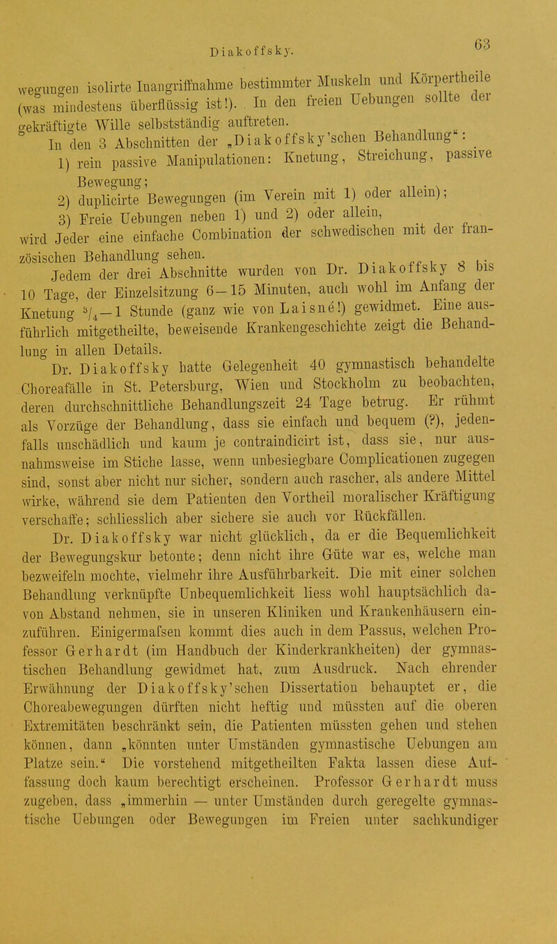 weo-uügeii isolirte Inangriffnahme bestimmter Muskeln und Körpertheile (was mindestens überflüssig ist!). In den freien Uebungen sollte der bekräftigte Wille selbstständig auftreten. ' In den 3 Abschnitten der „Diakoffsky'sehen Behandlung : _ 1) rein passive Manipulationen: Knetung, Streichung, passive Bewegung; 2) duplicirte Bewegungen (im Verein mit 1) oder allem); 3) Freie Uebungen neben 1) und 2) oder allem, wird Jeder eine einfache Combination der schwedischen mit der tran- zösischen Behandlung sehen. ^. -, , o u- Jedem der drei Abschnitte wurden von Dr. Diakoffsky 8 bis 10 Tage, der Binzelsitzung 6-15 Minuten, auch wohl im Anfang der Knetung'Stunde (ganz wie vonLaisne!) gewidmet. Eine aus- führlich mitgetheilte, beweisende Krankengeschichte zeigt die Behand- limg in allen Details. Dr. Diakoffsky hatte Gelegenheit 40 gymnastisch behandelte ChoreafäUe in St. Petersburg, Wien und Stockholm zu beobachten, deren durchschnittliche Behandlungszeit 24 Tage betrug. Er rühmt als Vorzüge der Behandlung, dass sie einfach und bequem (?), jeden- falls unschädlich und kaum je contraindicirt ist, dass sie, nur aus- nahmsweise im Stiche lasse, wenn unbesiegbare Complicationen zugegen sind, sonst aber nicht nur sicher, sondern auch rascher, als andere Mittel wirke, während sie dem Patienten den Vortheil moralischer Kräftigung verschaffe; schliesslich aber sichere sie auch vor Kückfällen. Dr. Diakoffsky war nicht glücklich, da er die Bequemlichkeit der Bewegungskur betonte; denn nicht ihre Güte war es, welche man bezweifeln mochte, vielmehr ihre Ausführbarkeit. Die mit einer solchen Behandlung verknüpfte Unbequemlichkeit Hess wohl hauptsächlich da- von Abstand nehmen, sie in unseren Kliniken und Krankenhäusern ein- zuführen. Einigermafsen kommt dies auch in dem Passus, welchen Pro- fessor Gerhardt (im Handbuch der Kinderkrankheiten) der gymnas- tischen Behandlung gewidmet hat, zum Ausdruck. Nach ehrender Erwähnung der Diakoffsky'schen Dissertation behauptet er, die Choreabewegungen dürften nicht heftig und müssten auf die oberen Extremitäten beschränkt sein, die Patienten müssten gehen und stehen können, dann „könnten unter Umständen gymnastische Uebungen am Platze sein. Die vorstehend mitgetheilten Fakta lassen diese Aul- fassung doch kaum berechtigt erscheinen. Professor Gerhardt muss zugeben, dass „immerhin — unter Umständen durch geregelte gymnas- tische Uebungen oder Bewegungen im Freien unter sachkundiger