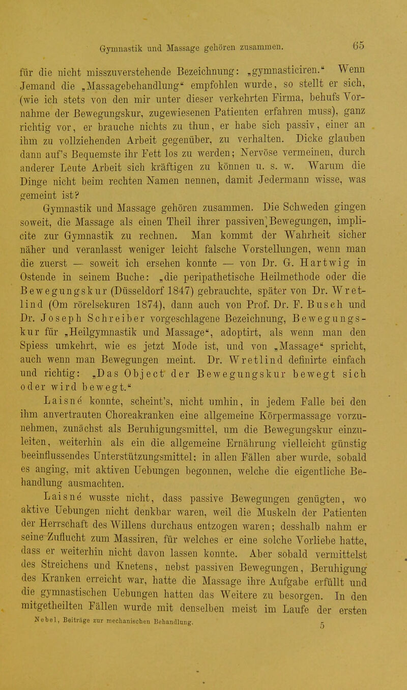 Gymnastik und Massage gehören zusammen. für die nicht missziiverstehende Bezeichmmg: „gymnasticiren. Wenn Jemand die „Massagebehandlung empfohlen wurde, so stellt er sich, (wie ich stets von den mir unter dieser verkehrten Firma, behufs Vor- nahme der ßewegimgskur, zugewiesenen Patienten erfahren muss), ganz richtig vor, er brauche nichts zu thun, er habe sich passiv, einer an ihm zu vollziehenden Arbeit gegenüber, zu verhalten. Dicke glauben dann auf's Bequemste ihr Fett los zu werden; Nervöse vermeinen, durch anderer Leute Arbeit sich kräftigen zu können u. s. w. Warum die Dinge nicht beim rechten Namen nennen, damit Jedermann wisse, was gemeint ist? Gymnastik und Massage gehören zusammen. Die Schweden gingen soweit, die Massage als einen Theil ihrer passiven]Bewegungen, impli- cite zur Gymnastik zu rechnen. Man kommt der Wahrheit sicher näher und veranlasst weniger leicht falsche Vorstellungen, wenn man die zuerst — soweit ich ersehen konnte — von Dr. G. Hartwig in Ostende in seinem Buche: „die peripathetische Heilmetbode oder die Bewegungskur (Düsseldorf 1847) gebrauchte, später von Dr. Wret- lind (Gm rörelsekuren 1874), dann auch von Prof. Dr. F. Busch und Dr. Joseph Schreiber vorgeschlagene Bezeichnung, Bewegungs- kur für „Heilgymnastik und Massage, adoptirt, als wenn man den Spiess umkehrt, wie es jetzt Mode ist, und von „Massage spricht, auch wenn man Bewegungen meint. Dr. Wretlind definirte einfach und richtig: „Das Object der Bewegungskur bewegt sich oder wird bewegt. Laisne konnte, scheint's, nicht umhin, in jedem Falle bei den ihm anvertrauten Choreakrankeu eine allgemeine Körpermassage vorzu- nehmen, zunächst als Beruhigungsmittel, um die Bewegungskur einzu- leiten, weiterhin als ein die allgemeine Ernährung vielleicht günstig beeinflussendes Unterstützungsmittel; in allen Fällen aber wurde, sobald es anging, mit aktiven Uebungen begonnen, welche die eigentliche Be- handlung ausmachten. Laisne wusste nicht, dass passive Bewegungen genügten, wo aktive Uebungen nicht denkbar waren, weil die Muskeln der Patienten der Herrschaft des Willens durchaus entzogen waren; desshalb nahm er seine Zuflucht zum Massiren, für welches er eine solche Vorliebe hatte, dass er weiterhin nicht davon lassen konnte. Aber sobald vermittelst des Streichens und Knetens, nebst passiven Bewegungen, Beruhigung des Kranken erreicht war, hatte die Massage ihre Aufgabe erfüllt und die gymnastischen Uebungen hatten das Weitere zu besorgen. In den mitgetheilten Fällen wurde mit denselben meist im Laufe der ersten Nebel, Beiträge zur mechanischen Behandlung. c