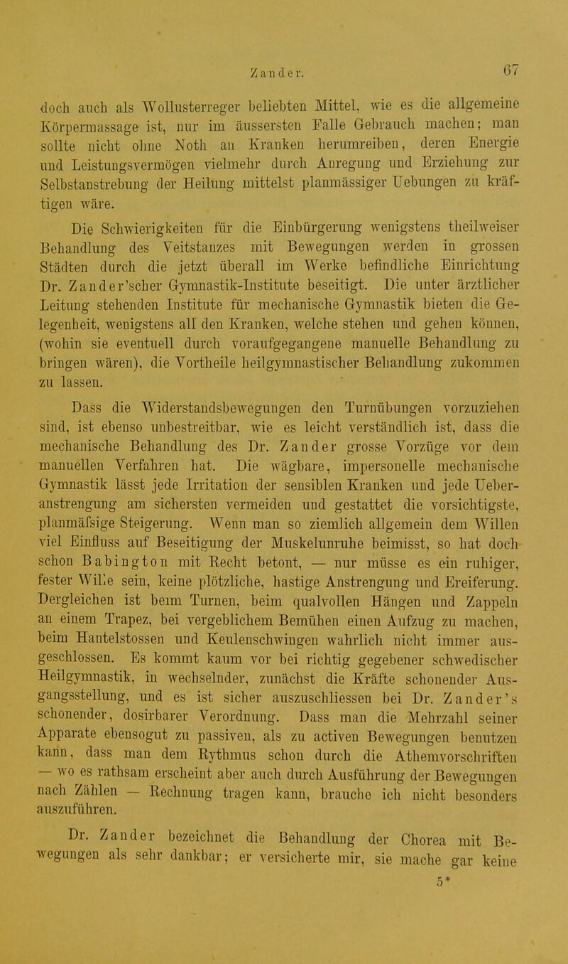G7 doch auch als WoUiisterreger beliebten Mittel, wie es die allgemeine Körpermassage ist, nur im änssersten Falle Gebrauch machen; man sollte nicht olme Noth an Kranken herumreiben, deren Energie und Leistungsvermögen vielmehr durch Anregung und Erziehung zur Selbstanstrebung der Heilung mittelst planmässiger üebungen zu kräf- tigen wäre. Die Schwierigkeiten für die Einbürgerung wenigstens theilweiser Behandlung des Veitstanzes mit Bewegungen werden in grossen Städten durch die jetzt überall im Werke befindliche Einrichtung Dr. Zand er'scher Gymnastik-Institute beseitigt. Die unter ärztlicher Leitung stehenden Institute für mechanische Gymnastik bieten die Ge- legenheit, wenigstens all den Kranken, welche stehen und gehen können, (wohin sie eventuell durch voraufgegangene manuelle Behandlung zu bringen wären), die Vortheile heilgymnastischer Behandlung zukommen zu lassen. Dass die Widerstandsbewegungen den Turnübungen vorzuziehen sind, ist ebenso unbestreitbar, wie es leicht verständlich ist, dass die mechanische Behandlung des Dr. Zander grosse Vorzüge vor dem manuellen Verfahren hat. Die wägbare, impersonelle mechanische Gymnastik lässt jede Irritation der sensiblen Kranken und jede Ueber- anstrengung am sichersten vermeiden und gestattet die vorsichtigste, planmäfsige Steigerung. Wenn man so ziemlich allgemein dem Willen viel Einfluss auf Beseitigung der Muskelunruhe beimisst, so hat doch schon Babington mit Eecht betont, — nur müsse es ein ruhiger, fester Wille sein, keine plötzliche, hastige Anstrengung und Ereiferung. Dergleichen ist beim Turnen, beim qualvollen Hängen und Zappeln an einem Trapez, bei vergeblichem Bemühen einen Aufzug zu machen, beim Hantelstossen und Keulenschwingen wahrlich nicht immer aus- geschlossen. Es kommt kaum vor bei richtig gegebener schwedischer Heilgymnastik, in wechselnder, zunächst die Kräfte schonender Aus- gangsstellung, und es ist sicher auszuschliessen bei Dr. Zand er's schonender, dosirbarer Verordnung. Dass man die Mehrzahl seiner Apparate ebensogut zu passiven, als zu activen Bewegungen benutzen kann, dass man dem Kythmus schon durch die Athemvorschriften — wo es rathsam erscheint aber auch durch Ausführung der Bewegungen nach Zählen — Kechnung tragen kann, brauclie ich nicht besonders auszuführen. Dr. Zander bezeichnet die Behandlung der Chorea mit Be- wegungen als sehr dankbar; er versicherte mir, sie mache gar keine 5*