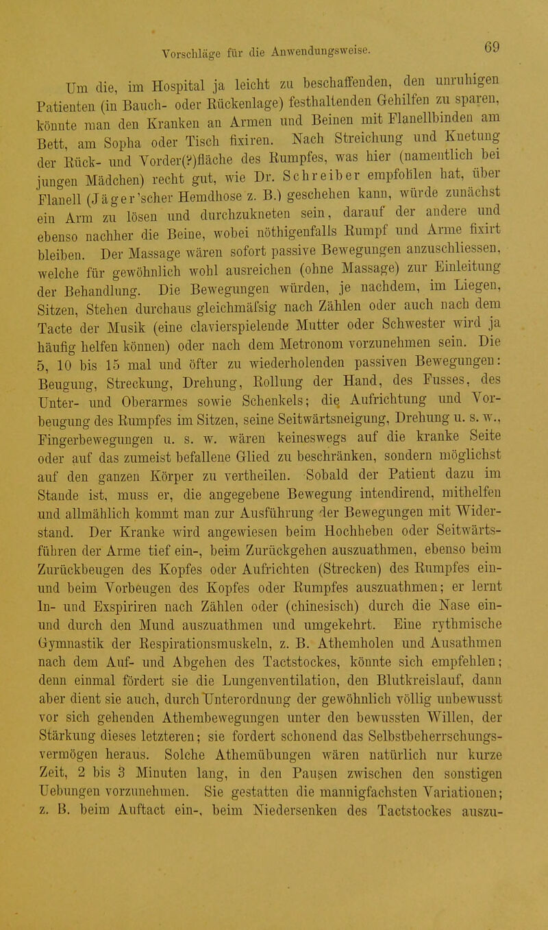 Vorschläge für die Anwendungsweise. Um die, im Hospital ja leicht zu beschaffeuden, den unnilngen Patienten (in Bauch- oder Rückenlage) festhaltenden Gehilfen zu sparen, könnte man den Kranken an Armen und Beinen mit Flanellbmden am Bett, am Sopha oder Tisch fisiren. Nach Streichung und Knetung der Rück- und Vorder(?)fläche des Rumpfes, was hier (namentlich bei jungen Mädchen) recht gut, wie Dr. Schreiber empfohlen hat, über Flanell (Jäger'scher Hemdhose z. B.) geschehen kann, würde zunächst ein Arm zu lösen und durchzukneten sein, darauf der andere und ebenso nachher die Beine, wobei nöthigenfalls Rumpf und Arme fixirt bleiben. Der Massage wären sofort passive Bewegungen auzuschliessen, welche für gewöhnlich wohl ausreichen (ohne Massage) zur Einleitung der Behandlung. Die Bewegungen würden, je nachdem, im Liegen, Sitzen, Stehen durchaus gleichmäfsig nach Zählen oder auch nach dem Tacte der Musik (eine clavierspielende Mutter oder Schwester wird ja häufig helfen können) oder nach dem Metronom vorzunehmen sein. Die 5, 10 bis 15 mal und öfter zu wiederholenden passiven Bewegungen: Beugung, Streckung, Drehung, Rollung der Hand, des Fusses, des Unter- und Oberarmes sowie Schenkels; die Aufrichtung und Vor- beugung des Rumpfes im Sitzen, seine Seitwärtsneigung, Drehung u. s. w., Fingerbewegungen u. s. w. wären keineswegs auf die kranke Seite oder auf das zumeist befallene Glied zu beschränken, sondern möglichst auf den ganzen Körper zu vertheilen. Sobald der Patient dazu im Stande ist, muss er, die angegebene Bewegung intendirend, mithelfen und allmählich kommt man zur Ausführung der Bewegungen mit Wider- stand. Der Kranke wird angewiesen beim Hochheben oder Seitwärts- fübren der Arme tief ein-, beim Zurückgehen auszuathmen, ebenso beim Zurückbeugen des Kopfes oder Aufrichten (Strecken) des Rumpfes ein- und beim Vorbeugen des Kopfes oder Rumpfes auszuathmen; er lernt In- und Exspiriren nach Zählen oder (chinesisch) durch die Nase ein- und durch den Mund auszuathmen und umgekehrt. Eine rythmische Gymnastik der Respirationsrauskeln, z. B. Athemholen und Ausathmen nach dem Auf- und Abgehen des Tactstockes, könnte sich empfehlen; denn einmal fördert sie die Lungenventilation, den Blutkreislauf, dann aber dient sie auch, durch Unterordnung der gewöhnlich völlig unbewusst vor sich gehenden Athembewegungen unter den bewussten Willen, der Stärkung dieses letzteren; sie fordert schonend das Selbstbeherrschungs- vermögen heraus. Solche Athemübungen wären natürlich nur kurze Zeit, 2 bis 3 Minuten lang, in den Pausen zwischen den sonstigen Uebungen vorzunehmen. Sie gestatten die mannigfachsten Variationen; z. B. beim Auftact ein-, beim Niedersenken des Tactstockes auszu-