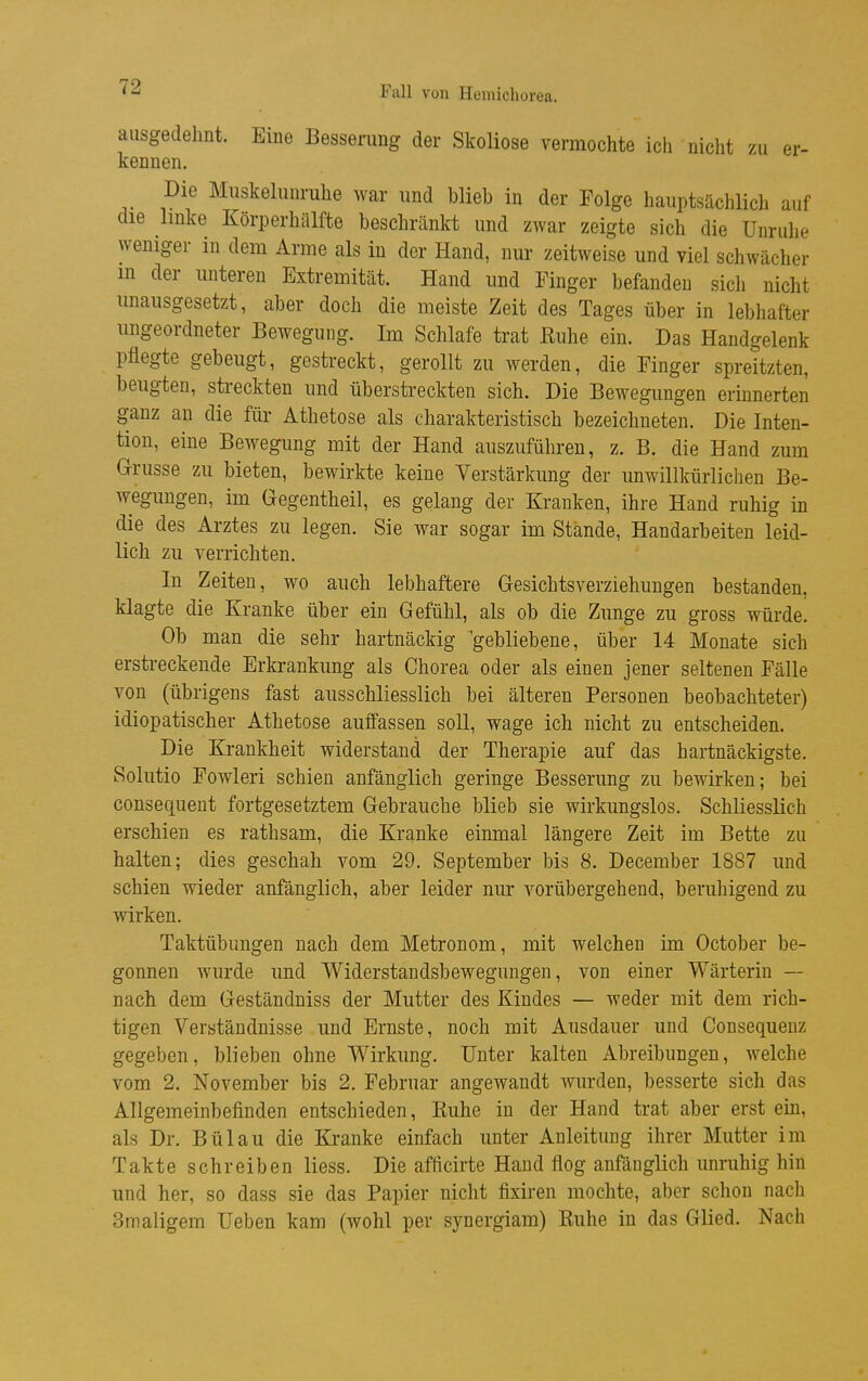 ausgedehnt. Eine Bessening der Skoliose vermochte ich nicht zu er- kennen. Die Miiskelimriihe war und blieb in der Folge hauptsächlich auf die linke Körperhälfte beschränkt und zwar zeigte sich die Unrulie weniger in dem Arme als in der Hand, nur zeitweise und viel schwächer m der unteren Extremität. Hand und Finger befanden sich nicht unausgesetzt, aber doch die meiste Zeit des Tages über in lebhafter ungeordneter Bewegung. Im Schlafe trat Euhe ein. Das Handgelenk pflegte gebeugt, gestreckt, gerollt zu werden, die Finger spreitzten, beugten, streckten und überstreckten sich. Die Bewegungen erinnerten ganz an die füi- Athetose als charakteristisch bezeichneten. Die Inten- tion, eine Bewegung mit der Hand auszuführen, z. B. die Hand zum Grrusse zu bieten, bewirkte keine Verstärkung der unwillkürlichen Be- wegungen, im Gegentheil, es gelang der Kranken, ihre Hand ruhig in die des Arztes zu legen. Sie war sogar im Stande, Handarbeiten leid- lich zu verrichten. In Zeiten, wo auch lebhaftere G-esichtsverziehungen bestanden, klagte die Kranke über ein Gefühl, als ob die Zunge zu gross würde. Ob man die sehr hartnäckig gebliebene, über 14 Monate sich erstreckende Erkrankung als Chorea oder als einen jener seltenen Fälle von (übrigens fast ausschliesslich bei älteren Personen beobachteter) idiopatischer Athetose auffassen soll, wage ich nicht zu entscheiden. Die Krankheit widerstand der Therapie auf das hartnäckigste. Solutio Fowleri schien anfänglich geringe Besserung zu bewirken; bei consequent fortgesetztem Gebrauche blieb sie wirkungslos. Schliesslich erschien es rathsam, die Kranke einmal längere Zeit im Bette zu halten; dies geschah vom 29. September bis 8. December 1887 und schien wieder anfänglich, aber leider nur vorübergehend, beruhigend zu wirken. Taktübungen nach dem Metronom, mit welchen im October be- gonnen wurde und Widerstandsbewegungen, von einer Wärterin — nach dem Geständniss der Mutter des Kindes — weder mit dem rich- tigen Verständnisse und Ernste, noch mit Ausdauer und Consequenz gegeben, blieben ohne Wirkung. Unter kalten Abreibungen, welche vom 2. November bis 2. Februar angewandt wurden, besserte sich das Allgemeinbefinden entschieden, Euhe in der Hand trat aber erst ein, als Dr. Bülau die Kranke einfach unter Anleitung ihrer Mutter im Takte schreiben Hess. Die afticirte Hand flog anfänglich unruhig hin und her, so dass sie das Papier nicht fixiren mochte, aber schon nach Smaligem Heben kam (wohl per synergiam) Kuhe in das Glied. Nach