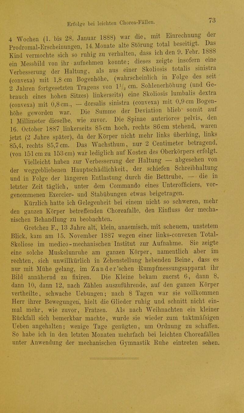 4 Wochen (1. bis 28. Januar 1888) war die, mit Einredinung der Prodromal-Ersclieinungen, 14 Monate alte Störung total beseitigt. I>as Kind vermoclite sicli so ruliig zu verhalten, dass ich den 9. Febr. löö« ein Messbild von ihr. aufnehmen konnte; dieses zeigte insofern eine Yerbesserung der Haltung, als aus einer Skoliosis totalis smistra (convexa) mit 1,8 cm Bogenhöhe, (wahrscheinlich in Folge des seit 2 Jahren fortgesetzten Tragens von Vj, cm. Sohlenerhöhuug (und Ge- brauch eines hohen Sitzes) linkerseits) eine Skoliosis lumbalis dextra (convexa) mit 0,8 cm, - dorsalis sinistra (convexa) mit 0,9 cm Bogen- höhe geworden war. Die Summe der Deviation blieb somit auf 1 Millimeter dieselbe, wie zuvor. Die Spinae anteriores pelvis, den 16. October 1887 linkerseits 85 cm hoch, rechts 86 cm stehend, waren jetzt (2 Jahre später), da der Körper nicht mehr links überhing, links 85,4, rechts 85,7cm. Das Wachsthum, nur 2 Centimeter betragend, (von'151 cm zu 153 cm) war lediglich auf Kosten des Oberkörpers erfolgt. Yielleicht haben zur Verbesserung der Haltung — abgesehen von der weggebliebenen Hauptschädlichkeit, der schiefen Schreibhaltung und in Folge der längeren Entlastung durch die Bettruhe, — die in letzter Zeit täglich, unter dem Commando eines Unterofficiers, vor- genommenen Exercier- und Stabübungen etwas beigetragen. Kürzlich hatte ich Gelegenheit bei einem nicht so schweren, mehr den ganzen Körper betreffenden Choreafalle, den Einfluss der mecha- nischen Behandlung zu beobachten. Gretchen F., 13 Jahre alt, klein, anaemisch, mit scheuem, unstetem Blick, kam am 15. November 1887 wegen einer links-convexen Total- Skoliose im medico-mechanischen Institut zur Aufnahme. Sie zeigte eine solche Muskelunruhe am ganzen Körper, namentlich aber im rechten, sich unwillkürlich in Zehenstellung hebenden Beine, dass es nur mit Mühe gelang, im Zander'sehen Kumpfmessungsapparat ihr Bild annähernd zu fixiren. Die Kleine bekam zuerst 6, dann 8, dann 10, dann 12, nach Zählen auszuführende, auf den ganzen Körper vertheilte, schwache Uebungen; nach 8 Tagen war sie vollkommen Herr ihrer Bewegungen, hielt die Glieder ruhig und schnitt nicht ein- mal mehr, wie zuvor, Fratzen. Als nach Weihnachten ein kleiner Kückfall sich bemerkbar machte, wurde sie wieder zum taktmäfsigen Ueben angehalten; wenige Tage genügten, um Ordnung zu schaffen. So habe ich in den letzten Monaten mehrfach bei leichten Choreafällen unter Anwendung der mechanischen Gymnastik Ruhe eintreten sehen.