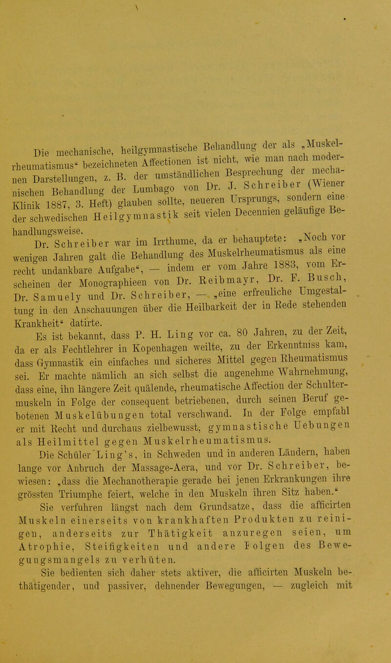 Die mechanische, heilgym„asti«che Behandlung f/^^ rheumatismns- bezeichneten Atteetionen ist mcht, wie man nach mode - 'neriai-stellungen, B. de. „n.t.ndlichen B-Pvechung d. ^eh „isclien Behandtang der Lumbago von Dr. J (Wiener Klinik 1881, 3. Heft) glauben sollte, neueren Ursprungs, sondein eine iL- schwedischen Heilgymnastik seit vielen Decennien gelaufige Be- handliingsweise. , Dr Schreiber war im Irrthiime, da er behauptete: „Noch vor wenigen Jahren galt die Behandlung des Muskelrheumatismus als eine recht undankbare Aufgabe«, - indem er vom Jahre 1883, vom Er- scheinen der Monographieen von Dr. Keibmayr, Dr. i iiuscn, Dr. Samuely und Dr. Schreiber, - „eine erfreuliche Umgestal- tung in den Anschauungen über die Heilbarkeit der in Kede stehenden Krankheit datirte. Es ist bekannt, dass P. H. Ling vor ca. 80 Jahren, zu der Zeit, da er als Fechtlehrer in Kopenhagen weilte, zu der Erkenntmss kam, dass Gymnastik ein einfaches und sicheres Mittel gegen Kheumatismus sei. Er machte nämlich an sich selbst die angenehme Wahrnehmung, dass eine, ihn längere Zeit quälende, rheumatische Affection der Schulter- muskeln in Folge der consequent betriebenen, durch seinen Beruf ge- botenen Muskelübungen total verschwand. In der Folge empfahl er mit Kecht und durchaus zielbewusst, gymnastische Hebungen als Heilmittel gegen Muskelrheumatismus. Die Schüler'Ling's, in Schweden und in anderen Ländern, haben lange vor Anbruch der Massage-Aera, und vor Dr. Schreiber, be- wiesen: „dass die Mechanothevapie gerade bei jenen Erkrankungen ihre grössten Triumphe feiert, welche in den Muskeln ihren Sitz haben. Sie verfuhren längst nach dem Grundsatze, dass die afficirten Muskeln einerseits von krankhaften Produkten zu reini- gen, anderseits zur Thätigkeit anzuregen seien, um Atrophie, Steifigkeiten und andere lolgeu des Bewe- gungsmangels zu verhüten. Sie bedienten sich daher stets aktiver, die afficirten Muskeln be- thätigender, und passiver, dehnender Bewegungen, — zugleich mit