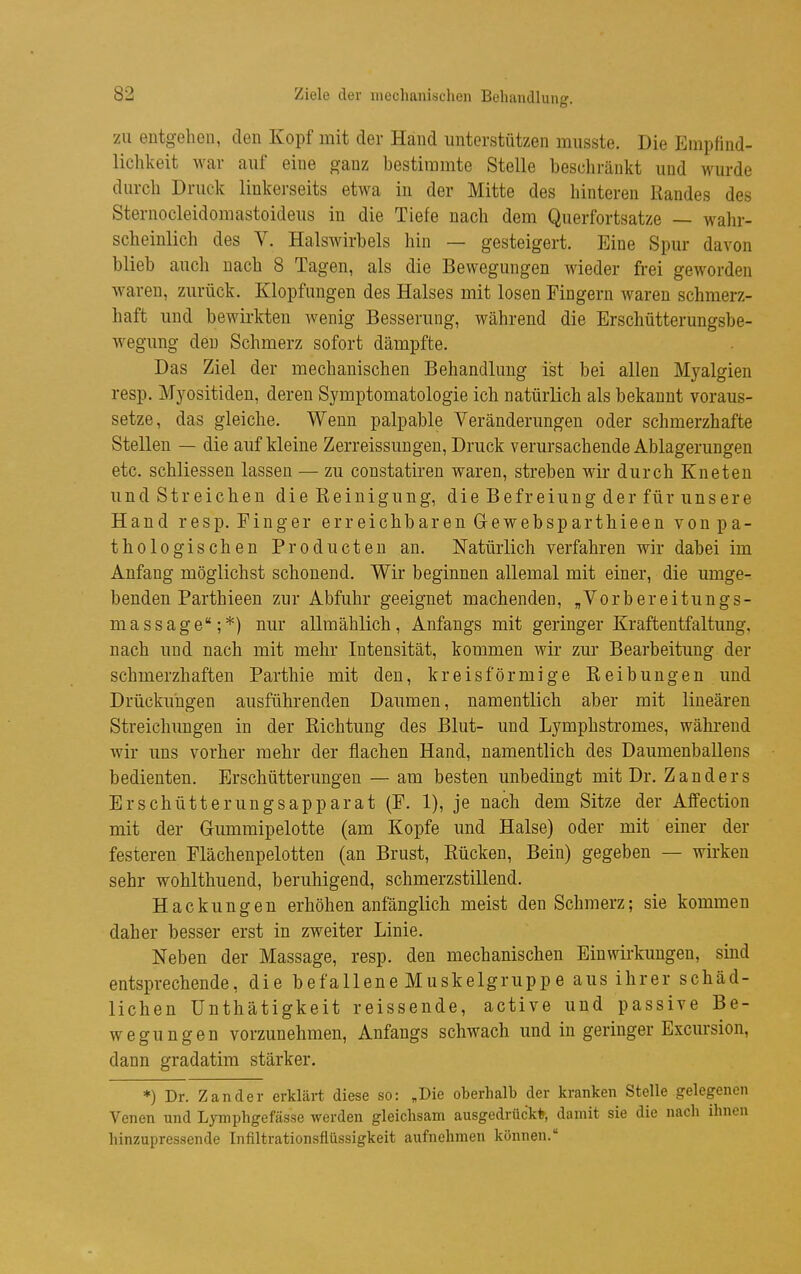 zu entgehen, den Kopf mit der Hand unterstützen musste. Die Empfind- lichkeit M^ar auf eine ganz bestimmte Stelle beschränkt und wurde durch Druck linkerseits etwa in der Mitte des hinteren Randes des Sternocleidomastoideus in die Tiefe nach dem Querfortsatze — walu- scheinlich des V. Halswirbels hin — gesteigert. Eine Spur davon blieb auch nach 8 Tagen, als die Bewegungen wieder frei geworden waren, zurück. Klopfungen des Halses mit losen Fingern waren schmerz- haft und bewirkten wenig Besserung, während die Erschütterungsbe- wegung den Schmerz sofort dämpfte. Das Ziel der mechanischen Behandlung ist bei allen Myalgien resp. Myositiden, deren Symptomatologie ich natürlich als bekannt voraus- setze, das gleiche. Wenn palpable Veränderungen oder schmerzhafte Stellen — die auf kleine Zerreissungen, Druck verursachende Ablagerungen etc. schliessen lassen — zu constatiren waren, streben wir durch Kneten und Streichen die Reinigung, die Befreiung der für unsere Hand resp. Finger erreichbaren G-ewebsparthieen von pa- thologischen Producten an. Natürlich verfahren wir dabei im Anfang möglichst schonend. Wir beginnen allemal mit einer, die umge- benden Parthieen zur Abfuhr geeignet machenden, „Vorbereitungs- massage;*) nur allmählich, Anfangs mit geringer Kraftentfaltung, nach und nach mit mehr Intensität, kommen wir zur Bearbeitung der schmerzhaften Parthie mit den, kreisförmige Reibungen und Drückungen ausführenden Daumen, namentlich aber mit linearen Streichungen in der Richtung des Blut- und Lymphstromes, während wir uns vorher mehr der flachen Hand, namentlich des Daumenballens bedienten. Erschütterungen — am besten unbedingt mit Dr. Zanders Erschütterungsapparat (F. 1), je nach dem Sitze der Affection mit der Gummipelotte (am Kopfe und Halse) oder mit einer der festeren Flächenpelotten (an Brust, Rücken, Bein) gegeben — wirken sehr wohlthuend, beruhigend, schmerzstillend. Hackungen erhöhen anfänglich meist den Schmerz; sie kommen daher besser erst in zweiter Linie. Neben der Massage, resp. den mechanischen Einwirkungen, sind entsprechende, die befallene Muskelgruppe aus ihrer schäd- lichen Unthätigkeit reissende, active und passive Be- wegungen vorzunehmen, Anfangs schwach und in geringer Excursion, dann gradatim stärker. *) Dr. Zander erklärt diese so: „Die oberhalb der kranken Stelle gelegenen Venen und Lymphgefässe werden gleichsam ausgedrückt, damit sie die nach ihnen hinzupressende Infiltrationsflüssigkeit aufnehmen können.