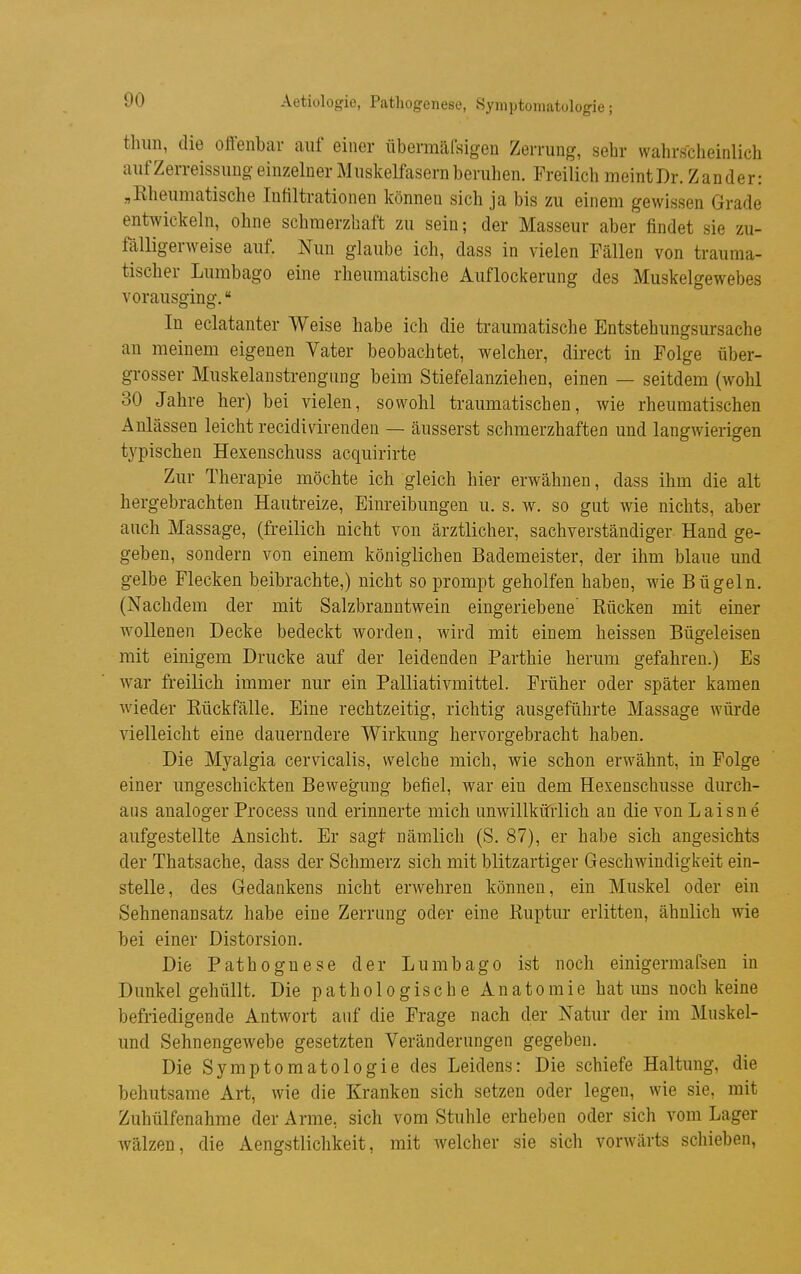 Aetiologie, Pathogenese, Symptomatologie; thim, die offenbar auf einer iibermäfsigen Zerrung, sehr wahrscheinlich aufZerreissuug-einzelner Muskelfasern beruhen. Freilich meint Dr. Zander: „Rheumatische Infiltrationen können sich ja bis zu einem gewissen Grade entwickeln, ohne schmerzhaft zu sein; der Masseur aber findet sie zu- fälligerweise auf. Nun glaube ich, dass in vielen Fällen von trauma- tischer Lumbago eine rheumatische Auflockerung des Muskelgewebes vorausging. In eclatanter Weise habe ich die traumatische Entstehungsursache an meinem eigenen Vater beobachtet, welcher, direct in Folge über- grosser Muskelanstrengung beim Stiefelanziehen, einen — seitdem (wohl 30 Jahre ber) bei vielen, sowohl traumatischen, wie rheumatischen Anlässen leicht recidi vir enden — äusserst schmerzhaften und langwierigen typischen Hexenschuss acquirirte Zur Therapie möchte ich gleich hier erwähnen, dass ihm die alt hergebrachten Hautreize, Einreibungen u. s. w. so gut wie nichts, aber auch Massage, (freilich nicht von ärztlicher, sachverständiger Hand ge- geben, sondern von einem königlichen Bademeister, der ihm blaue und gelbe Flecken beibrachte,) nicht so prompt geholfen haben, wie Bügeln. (Nachdem der mit Salzbranntwein eingeriebene' Rücken mit einer wollenen Decke bedeckt worden, wird mit einem heissen Bügeleisen mit einigem Drucke auf der leidenden Parthie herum gefahren.) Es war freilich immer nur ein Palliativmittel. Früher oder später kamen wieder Rückfälle. Eine rechtzeitig, richtig ausgeführte Massage würde vielleicht eine dauerndere Wirkung hervorgebracht haben. Die Myalgia cervicalis, welche mich, wie schon erwähnt, in Folge einer ungeschickten Bewegung befiel, war ein dem Hexenschusse durch- aus analoger Process und erinnerte mich unwillküiiich an die von Laisne aufgestellte Ansicht. Er sagt nämlich (S. 87), er habe sich angesichts der Thatsache, dass der Schmerz sich mit blitzartiger Geschwindigkeit ein- stelle, des Gedankens nicht erwehren können, ein Muskel oder ein Sehnenansatz habe eine Zerrung oder eine Ruptur erlitten, ähnlich wie bei einer Distorsion. Die Pathognese der Lumbago ist noch einigermafsen in Dunkel gehüllt. Die pathologische Anatomie hat uns noch keine befriedigende Antwort auf die Frage nach der Natur der im Muskel- und Sehnengewebe gesetzten Veränderungen gegeben. Die Symptomatologie des Leidens: Die schiefe Haltung, die behutsame Art, wie die Kranken sich setzen oder legen, wie sie, mit Zuhülfenahme der Arme, sich vom Stuhle erheben oder sich vom Lager wälzen, die Aengstliclikeit, mit welcher sie sich vorwärts schieben,