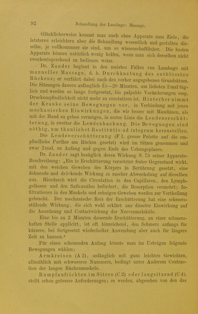 Glücklieberweise kommt man auch ohne Apparate zum Ziele die letzteren erleichtern aber die Behandlung wesentlich und gestalten' die- selbe, je YoUkommner sie sind, um so wissenschaftlicher. Die besten Apparate können natürlich wenig helfen, wenn man sicli derselben nicht zweckentsprechend zu bedienen weiss. Dr. Zander beginnt in den meisten Fällen von Lumbago mit manueller Massage, d. h. Durchknetung des entblössteu Kückens; er verfährt dabei nach den vorher angegebeneu Grundsätzen. Die Sitzungen dauern anfänglich 15—20 Minuten, am liebsten 2 mal täg- lich und werden so lange fortgesetzt, bis palpable Veränderungen resp. Druckempfindlichkeit nicht mehr zu constatireu ist. Hinterher nimmt der Kranke seine Bewegungen vor, in Verbindung mit jenen mechanischen Einwirkungen, die wir besser mit Maschinen, als mit der Hand zu geben vermögen, in erster Linie die Lendenerschüt- terung, in zweiter die Lendenhackung. Die Bewegungen sind nöthig, um thunlichst Eestitütio ad integrum herzustellen. • Die Lendenerschütterung (Fl, grosse Pelotte auf die em- pfindliche Parthie am Kücken gesetzt) wird im Sitzen genommen und zwar 2 mal, zu Anfang und gegen Ende des üebungsplanes. Dr. Zander sagt bezüglich deren Wirkung S. 73 seiner Apparate- Beschreibung: „Ein in Erschütterung versetzter fester Gegenstand wirkt, mit den weichen Geweben des Körpers in Berührung gesetzt, eine dehnende und drückende Wirkung in rascher Abwechslung auf dieselben aus. Hierdurch wird die Circulation in den Capillaren, den Lymph- gefässen und den Saftcauälen befördert, die Kesorption vermehrt; In- filtrationen in den Muskeln und sehnigen Geweben werden zur Vertheilung gebracht. Der mechanische Reiz der Erschütterung hat eine schmerz- stillende Wirkung, die sich wohl erklärt aus directer Einwirkung auf die Anordnung und Contactwirkung der ISTervenmoleküle. Eine bis zu 2 Minuten dauernde Erschütterung, an einer schmerz- haften Stelle applicirt, ist oft Innreichend, den Schmerz anfangs für kürzere, bei fortgesetzt wiederholter Anwendung aber auch für längere Zeit zu bannen. Für einen schonenden Anfang könnte man im Üebrigeu folgende Bewegungen wählen: Armkreisen (A2), anfänglich mit ganz leichten Gewichten, allmählich mit schwereren Nummern, bedingt unter Anderem Contrac- tion der langen Rückenmuskeln. Rumpfaufricbten im Sitzen (C 2) oder langsitzend (C4), stellt schon grössere Anforderungen; es werden, abgeselien von den das