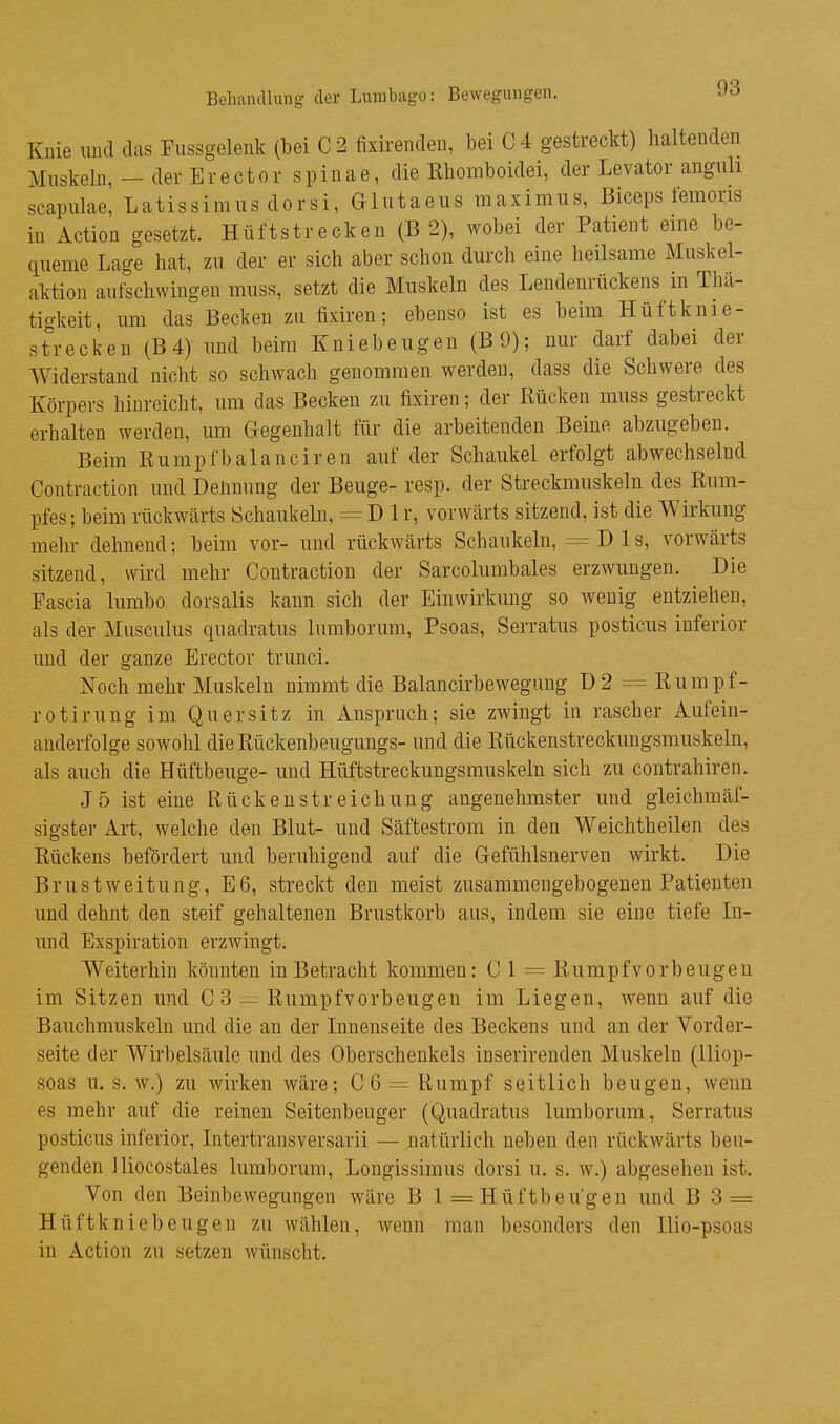 Behandlung der Lumbago: Bewegungen. Knie lind das Fussgelenk (bei C 2 fixirenden, bei C4 gestreckt) haltenden Muskeln,-der Er e et or Spinae, die Ehomboidei, der Levator angiili scapulae, Latissimus dorsi, Glntaeiis raaximns, Biceps femoris in Action gesetzt. Hüftstrecken (B 2), wobei der Patient eine be- queme Lage hat, zu der er sich aber schon durch eine heilsame Muskel- aktion aufschwingen muss, setzt die Muskeln des Lendenrückens in Thä- tigkeit, um das Becken zu fixiren; ebenso ist es beim Hüftknie- strecken (B4) und beim Kniebeugen (B9); nur darf dabei der Widerstand nicht so schwach genommen werden, dass die Schwere des Körpers hinreicht, um das Becken zu fixiren; der Rücken muss gestreckt erhalten werden, um Gegenhalt für die arbeitenden Beine abzugeben. Beim Rumpfbalanciren auf der Schaukel erfolgt abwechselnd Contraction und Deünung der Beuge- resp. der Streckmuskeln des Rum- pfes; beim rückwärts Schaukeln, = D Ir, vorwärts sitzend, ist die Wirkung mehr dehnend; beim vor- und rückwärts Schaukeln, = D 1 s, vorwärts sitzend, wird mehr Contraction der Sarcolumbales erzwungen. Die Fascia lumbo dorsalis kann sich der Einwirkung so wenig entziehen, als der Musculus quadratus lumborum, Psoas, Serratus posticus inferior und der ganze Erector trunci. Noch mehr Muskeln nimmt die Balancirbewegimg Ü2 = Rumpf- rotirung im Quersitz in Anspruch; sie zwingt in rascher Aufein- anderfolge sowohl dieRückenbeugungs- und die Rückenstreckungsmuskeln, als auch die Hüftbeuge- und Hüftstreckungsmuskeln sich zu contrahiren. J5 ist eine Rückenstreichung angenehmster und gleichmäf- sigster Art, welche den Blut- und Säftestrom in den Weichtheilen des Rückens befördert und beruhigend auf die Gefühlsnerven wirkt. Die Brustweitung, E6, streckt den meist zusammengebogenen Patienten und dehnt den steif gehaltenen Brustkorb aus, indem sie eine tiefe In- und Exspiration erzwingt. Weiterhin könnten in Betracht kommen: 0 1 = Rumpf vorbeugen im Sitzen und C 3 — Rumpfvorbeugen im Liegen, wenn auf die Bauchmuskeln und die an der Innenseite des Beckens und an der Vorder- seite der Wirbelsäule und des Oberschenkels inserirenden Muskeln (lliop- soas u. s. w.) zu wirken wäre; GQ — Rumpf seitlich beugen, wenn es mehr auf die reinen Seitenbeuger (Quadratus lumborum, Serratus posticus inferior, Intertransversarii — natürlich neben den rückwärts beu- genden Iliocostales lumborum, Longissimus dorsi u, s. w.) abgesehen ist. Von den Beinbewegungen wäre B 1 = Hüftbeu'gen und B 3 = Hüftkniebeugen zu wählen, wenn man besonders den Hio-psoas in Action zu setzen wünscht.