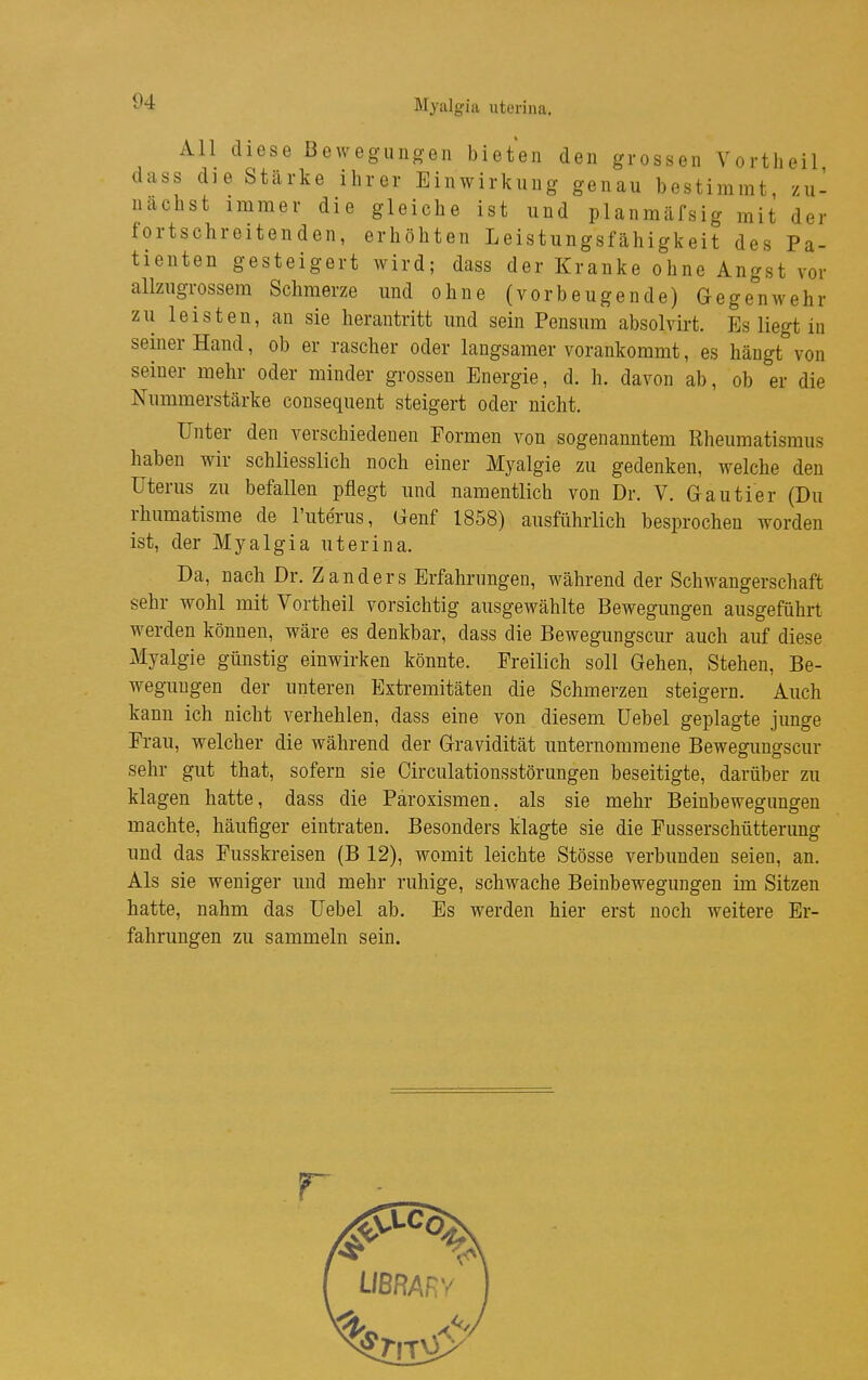 Myalgia uterina. All diese Bewegiino-en bieten den grossen Vortlieil dass die Stärke ihrer Einwirkung genau bestimmt zu- nächst immer die gleiche ist und planmäfsig mit der fortschreitenden, erhöhten Leistungsfähigkeit des Pa- tienten gesteigert wird; dass der Kranke ohne Angst vor allzugrossera Schmerze und ohne (vorbeugende) Gegenwehr zu leisten, au sie herantritt und sein Pensum absolvirt. Es liegt in semer Hand, ob er rascher oder langsamer vorankommt, es hängt von seiner mehr oder minder grossen Energie, d. h. davon ab, ob er die Nummerstärke consequent steigert oder nicht. Unter den verschiedenen Formen von sogenanntem Rheumatismus haben wir schliesslich noch einer Myalgie zu gedenken, welche den Uterus zu befallen pflegt und namentlich von Dr. V. Gautier (Du rhumatisme de l'uterus, Genf 1858) ausführlich besprochen worden ist, der Myalgia uterina. Da, nach Dr. Zanders Erfahrungen, während der Schwangerschaft sehr wohl mit Vortheil vorsichtig ausgewählte Bewegungen ausgeführt werden können, wäre es denkbar, dass die Bewegungscur auch auf diese Myalgie günstig einwirken könnte. Freilich soll Gehen, Stehen, Be- wegungen der unteren Extremitäten die Schmerzen steigern. Auch kann ich nicht verhehlen, dass eine von diesem üebel geplagte junge Frau, welcher die während der Gravidität unternommene Bewegungscur sehr gut that, sofern sie Circulationsstörungen beseitigte, darüber zu klagen hatte, dass die Paroxismen. als sie mehr Beinbewegungen machte, häufiger eintraten. Besonders klagte sie die Fusserschütterung und das Fusskreisen (B 12), womit leichte Stösse verbunden seien, an. Als sie weniger und mehr ruhige, schwache Beinbewegungen im Sitzen hatte, nahm das üebel ab. Es werden hier erst noch weitere Er- fahrungen zu sammeln sein. r