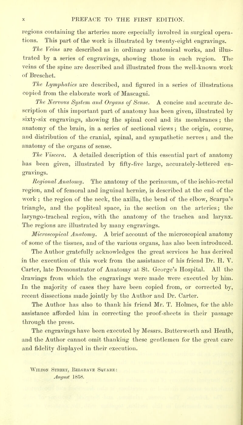 regions containing the arteries more especially involved in surgical opera- tions. This part of the work is illustrated by twenty-eight engravings. The Veins are described as in ordinary anatomical works, and illus- trated b}^ a series of engravings, showing those in each region. The veins of the spine are described and illustrated from the well-known work of Breschet. The Lymphatics are described, and figured in a series of illustrations copied from the elaborate work of Mascagni. The Nervous System and Organs of Sense. A concise and accurate de- scription of this important part of anatomy has been given, illustrated by sixty-six engravings, showing the spinal cord and its membranes ; the anatomy of the brain, in a series of sectional views ; the origin, course, and distribution of the cranial, spinal, and sympathetic nerves ; and the anatomy of the organs of sense. The Viscera. A detailed description of this essential part of anatomy has been given, illustrated by fifty-five large, accurately-lettered en- gravings. Regional Anatomy. The anatomy of the perinaaum, of the ischio-rectal region, and of femoral and inguinal hernise, is described at the end of the work ; the region of the neck, the axilla, the bend of the elbow, Scarpa's triangle, and the popliteal space, in the section on the arteries; the laryngotracheal region, with the anatomy of the trachea and larynx. The regions are illustrated by many engravings. Microscopical Anatomy. A brief account of the microscopical anatomy of some of the tissues, and of the various organs, has also been introduced. The Author gratefully acknowledges the great services he has derived in the execution of this work from the assistance of his friend Dr. H. V. Carter, late Demonstrator of Anatomy at St. George's Hospital. All the drawings from which the engravings were made were executed by him. In the majority of cases they have been copied from, or corrected by, recent dissections made jointly by the Author and Dr. Carter. The Author has also to thank his friend Mr. T. Holmes, for the able assistance afforded him in correcting the proof-sheets in their passage through the press. The engravings have been executed by Messrs. Butterworth and Heath, and the Author cannot omit thanking these gentlemen for the great care and fidelity displayed in their execution. Wilton Street, Belgrave Square: August 1858.