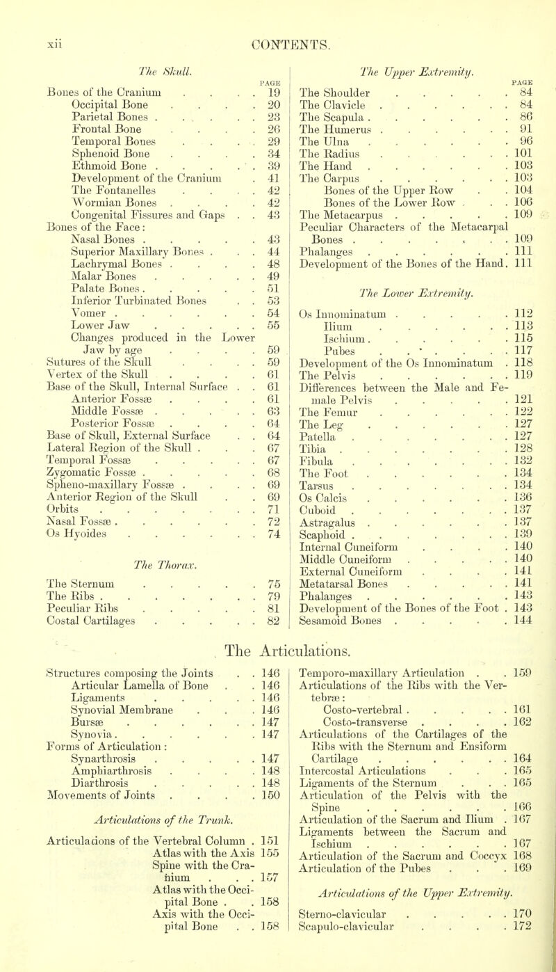 The Skull. Bones of the Cranium Occipital Bone Parietal Bones . . . Frontal Bone Temporal Bones Sphenoid Bone Ethmoid Bone . Development of the Cranium The Eontanelles Wormian Bones Congenital Fissures and Gap Bones of the Face: Nasal Bones . Superior Maxillary Bones . Lachrymal Bones . Malar Bones Palate Bones. Inferior Turbinated Bones Vomer .... Lower Jaw Changes produced in the Lower Jaw by age Sutures of the Skull Vertex of the Skull Base of the Skull, Internal Surface Anterior Fossa3 Middle Fossae . Posterior Fossse Base of Skull, External Surface Lateral Region of the Skull . Temporal Fossse Zygomatic Fossse .... Spheno-inaxillary Fossse . Anterior Region of the Skull Orbits Nasal Fossse ..... Os Hyoides .... The Thorax. The Sternum The Ribs . Peculiar Ribs Costal Cartilages PAGE 19 20 23 26 29 34 39 41 42 42 43 43 44 48 49 51 53 54 55 59 59 61 61 61 63 64 64 67 67 68 69 69 71 72 74 75 79 81 82 The Upper Extremity. The Shoulder The Clavicle . The Scapula . The Humerus . The Ulna . The Radius The Hand . The Carpus Bones of the Upper Row Bones of the Lower Row The Metacarpus . Peculiar Characters of the Metacarpal Bones Phalanges ..... Development of the Bones of the Hand The Lowe, the Male and Fe Os Innominatum Ilium Ischium. Pubes Development of the Os Innominatum The Pelvis Differences between male Pelvis The Femur The Leg Patella . Tibia . Fibula The Foot . Tarsus Os Calcis Cuboid Astragalus . Scaphoid . Internal Cuneiform Middle Cuneiform External Cuneiform Metatarsal Bones Phalanges ..... Development of the Bones of the Foot Sesamoid Bones .... Extremity. The Articulations. Structures composing the Joints . . 146 Articular Lamella of Bone . .146 Ligaments . . . . . 146 Synovial Membrane . . .146 Bursse 147 Synovia...... 147 Forms of Articulation: Synarthrosis ..... 147 Amphiarthrosis .... 148 Diarthrosis . . . . . 148 Movements of Joints . . . .150 Articulations of the Trunk. Articulations of the Vertebral Column . 151 Atlas with the Axis 155 Spine with the Cra- nium . . . 157 Atlas with the Occi- pital Bone . .158 Axis with the Occi- pital Bone . .158 Temporo-maxillary Articulation . . 159 Articulations of the Ribs with the Ver- tebrse: Costo-vertebral Costo-trans verse .... Articulations of the Cartilages of the Ribs with the Sternum and Ensiforni Cartilage Intercostal Articulations Ligaments of the Sternum . . . Articulation of the Pelvis with the Spine ...... Articulation of the Sacrimi and Ilium . Ligaments between the Sacrum and Ischium ...... Articulation of the Sacrum and Coccyx 168 Articulation of the Pubes . . . 169 161 162 164 165 165 166 167 167 Articulations of the Upper Extremity. Sterno-clavicular . . . . . 170 Scapulo-clavicular . . . .172