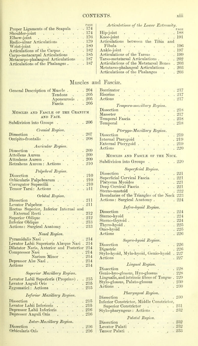 Proper Ligaments of the Scapula Shoulder-joint .... Elbow-joint .... Radio-ulnar Articulations Wrist-joint .... Articulations of the Carpus . Carpo-metacarpal Articulations Metacarpophalangeal Articulations Articulations of the Phalanges . PAGE 174 174 176 179 180 182 185 187 187 Articulations of the Lower Extremity. PAGE Hip-joint 188 Knee-joint 191 Articulations between the Tibia and Fibula 196 Ankle-joint 197 Articulations of the Tarsus . . . 199 Tarso-rnetatarsal Articulations . . . 202 Articulations of the Metatarsal Bones . 203 Metatarso-phalangeal Articulations . . 203 Articulations of the Phalanges . . 203 Muscles and Fascias. General Description of Muscle . . . 204 Tendons . . 205 Aponeurosis . . 205 Fascia . . 205 206 207 208 Muscles and Fascia of the Cranium and Face. Subdivision into Groups . Cranial Region. Dissection ..... Occipito-frontalis Auricular Region. Dissection 209 Attollens Aurem ..... 209 Attrahens Aurem 209 Retrahens Aurem: Actions . . . 210 Palpebral Region. Dissection . . . ' . . . 210 Orbicularis Palpebrarum . . . . 210 Corrugator Supercilii . . . .210 Tensor Tarsi: Actions . . . . 211 Orbital Region. Dissection 211 Levator Palpebrse . . . . . 211 Rectus Superior, Inferior Internal and External Recti 212 Superior Oblique . . . . . 212 Inferior Oblique . . . . .213 Actions: Surgical Anatomy . . •. 213 Nasal Region. Pyramid alis Nasi . . . . .214 Levator Labii Superioris Alseque Nasi . 214 Dilatator Naris, Anterior and Posterior 214 Compressor Nasi 214 Nariurn Minor . . .214 Depressor Alse Nasi . . ... 214 Actions 214 Superior Maxillary Region. Levator Labii Superioris (Proprius) . . 215 Levator Anguli Oris . . . .215 Zygomatici: Actions . . . . 215 Inferior Maxillary Region. Dissection 215 Levator Labii Inferioris . . . . 215 Depressor Labii Inferioris . . . 216 Depressor Anguli Oris . . . . 216 Inter-Maxillary Region. Dissection 216 Orbicularis Ori* 216 Buccinator 217 Risorius . 217 Actions 217 Temporo-muxillary Region. Dissection . . . . . . 218 Masseter 217 Temporal Fascia . . . . . 218 Temporal 218 Pterygo-Maxillary Region. Dissection 219 Internal Pterygoid . . . .219 External Pterygoid . . . . . 219 Actions .220 Muscles and Fascia oe the Neck. Subdivision into Groups . . . . 220 Superficial Region. Dissection . . . ' . . . 221 Superficial Cervical Fascia . . . 221 Platysma Myoides .... 221 Deep Cervical Fascia . . . . 221 Sterno-mastoid . . . . 222 Boundaries of the Triangles of the Neck 223 Actions: Surgical Anatomy . . . 224 Infra-hyoid Region. Dissection Sterno-hyoid ..... Sterno-thyroid Thyro-hyoid ...... Omo-hyoid ...... Actions ...... Supra-hyoid Region. Dissection Digastric ...... Stylo-hyoid, Mylo-hyoid, Genio-hyoid . Actions ...... Lingual Region. Dissection . . . . . . Genio-hyo-glossus, Hyo-glossus Lingualis, and intrinsic fibres of Tongue . Stylo-glossus, Palato-glossus Actions . Pharyngeal Region. Dissection ...... Inferior Constrictor, Middle Constrictor, Superior Constrictor . . . . Stylo-pharyngeus: Actions . Dissection Levator Palati Tensor Palati Palatal Region. 224 224 224 225 225 226 226 226 227 227 228 228 229 230 230 230 231 232 232 232 233