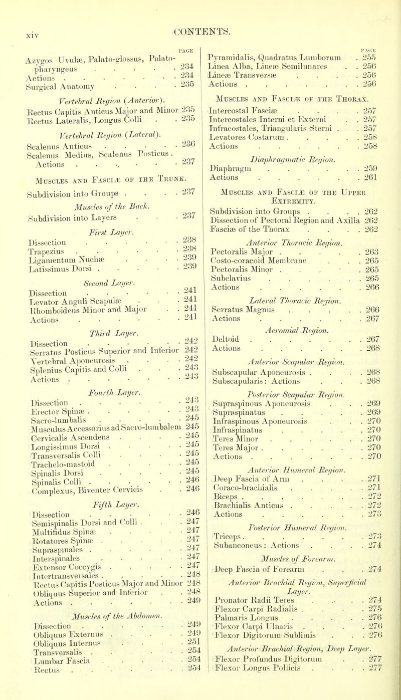 Azygos Uvulae, Palato-glossus, Palato- pharyngeus 234 Actions j&t Surgical Anatomy .... 235 Vertebral Region (Anterior). Rectus Capitis Anticus Major and Minor 235 Rectus Lateralis, Longus Colli . • 235 Vertebral Region (Lateral). Scalenus Anticus . . . • • 23G Scalenus Medius, Scalenus Posticus. Actions . . • • • - Muscles and Fascia of the Trunk. Subdivision into Groups . Muscles of the Back. Subdivision into Layers First Layer. Dissection . Trapezius . Ligamentuni Nuchas Latissimus Dor si . Pyramidalis, Quadratus Lumborum Linea Alba, Lineae Semilunares Lineae Transversa? PAGE 255 256 256 37 237 237 238 238 239 239 Second Layer. Dissection Levator Anguli Scapulae Rhomboideus Minor and Major . . Actions Third Layer. Dissection , • Serratus Posticus Superior and Inferior Vertebral Aponeurosis . ■ ■ Splenitis Capitis and Colli Actions Fourth Layer. Dissection Erector Spinae Sacro-lumbalis Musculus Accessorius ad Sacro-lumbalem Cervicalis Ascendens .... Longissimus Dorsi . ■ • Transversalis Colli .... Traclielo-mastoid Spinalis Dorsi . Spinalis Colli . • • • • • Complexus, Biventer Cervicis Fifth Layer. Dissection . • • • • • Semispinalis Dorsi and Colli . Multifidus Spinas Rotatores Spinas iSupraspmales Interspinals . Extensor Coccygis Intertransversales . . . • Rectus Capitis Posticus Major and Minor Obliquus Superior and Inferior Actions Muscles of the Abdomen. Dissection Obliquus Externus . Obliquus Internus Transversalis .... Lumbar Fascia Rectus . . • 241 241 241 241 242 242 242 243 243 243 243 245 245 245 245 245 245 245 246 246 246 247 247 247 247 247 247 248 248 248 249 249 249 251 254 254 254 Actions ..... . . 256 Muscles and Fasciae of the Thorax. Intercostal Fasciae . 257 Intercostales Interni et Externi . . 257 Infracostales, Triangularis Sterni . 257 Levatores Costarum . . . 258 Actions . 258 D icuph ray mat ic Reg ioi i. Diaphragm .... . . 259 Actions .... . 261 Muscles and Fascle of the Upper Extremity. Subdivision into Groups . . . . 262 Dissection of Pectoral Region and Axilla 262 Fasciae of the Thorax Anterior Thoracic Region Pectoralis Major . Costo-coracoid. Membrane Pectoralis Minor . Subclavius .... Actions .... Lateral T/ioracic Region Serratus Magnus Actions .... Acromial Reqion. Deltoid Actions . Anterior Scapidar Region. Subscapular Aponeurosis . Subscapulars: Actions Posterior Scapular Region. Supraspinous Aponeurosis Supraspinatus . . . . Infraspinous Aponeurosis Infraspinatus .... Teres Minor . . . . Teres Major . Actions ..... Anterior Humeral Region. Deep Fascia of Arm Coraco-brachialis Biceps ..... Brachialis Anticus . Actions . . Posterior Humeral Region. Triceps...... Subanconeus : Actions 262 263 265 265 265 266 266 267 267 268 268 269 269 270 270 270 270 270 271 271 272 272 273 273 274 Muscles of Forearm. Deep Fascia of Forearm . . . 274 Anterior Brachial Region, Superficial Lager. Pronator Radii Teres * 274 Flexor Carpi Radialis .... 275 Palmaris Longus ..... 276 Flexor Carpi Ulnaris .... 276 Flexor Digitorum Sublimis . . . 276 Anterior Brachial Region, Deep Layer. Flexor Profundus Digitorum . . 277 Flexor Longus Pollicis . . . . 277