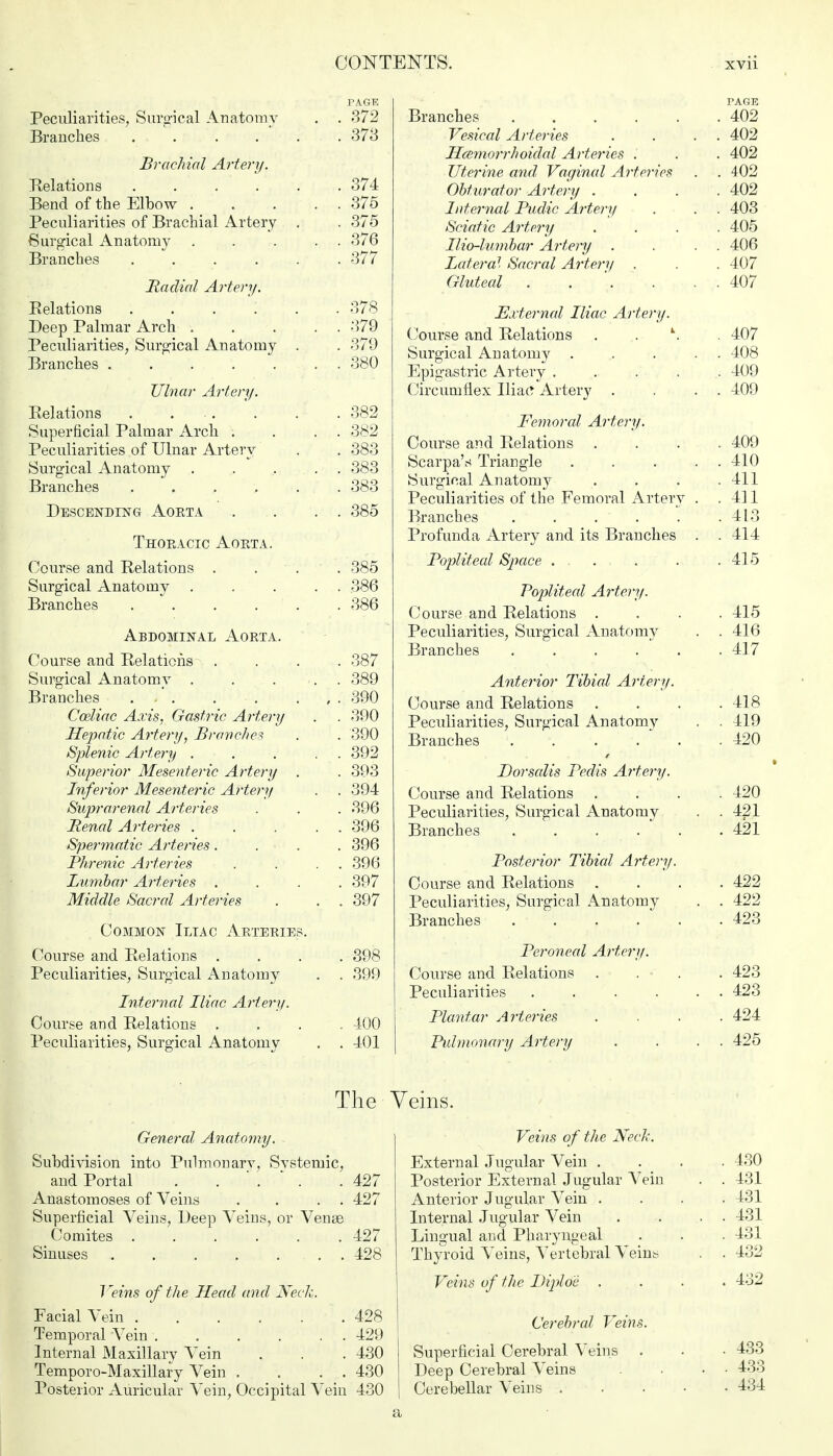 PAGE Peculiarities, Surgical Anatomy . . 372 Branches ...... 373 Brachial Artery. Relations ...... 374 Bend of the Elbow 375 Peculiarities of Brachial Artery . . 375 Surgical Anatomy , . . . . 376 Branches ...... 377 Radial Artery. Relations ...... 378 Deep Palmar Arch 379 Peculiarities, Surgical Anatomy . . 379 Branches . 380 Ulnar Artery. Relations 382 Superficial Palmar Arch . . . . 382 Peculiarities of Ulnar Artery . . 383 Surgical Anatomy ..... 383 Branches . . . . . .383 Descending Aorta . . . . 385 Thoracic Aorta. Course and Relations . . . . 385 Surgical Anatomy . . . . . 386 Branches 386 Abdominal Aorta. Course and Relations . . . . 387 Surgical Anatomy 389 Branches ... . • . . , . 390 Cceliac Axis, Gastric Artery . . 390 Hepatic Artery, Branches . . 390 Splenic Artery . . . . . 392 Superior Mesenteric Artery . . 393 Inferior Mesenteric Artery . . 394 Suprarenal Arteries . . . 396 Renal Arteries . . . . . 396 Spermatic Arteries.... 396 Phrenic Arteries . . . . 396 Lumbar Arteries .... 397 Middle Sacral Arteries . . . 397 Common Iliac Arteries. Course and Relations .... 398 Peculiarities, Surgical Anatomy . . 399 Internal Iliac Artery. Course and Relations .... 400 Peculiarities, Surgical Anatomy . . 401 PAGE Branches ...... 402 Vesical Arteries . . . . 402 Hemorrhoidal Arteries . . . 402 Uterine and Vaginal Arteries . . 402 Obturator Artery .... 402 Internal Pudic Artery . . . 403 Sciatic Artery .... 405 Ilio-lumbar Artery . . . . 406 Lateral Sacral Artery . . . 407 Gluteal . . . . . . 407 External Iliac Artery. Course and Relations . . \ . 407 Surgical Anatomy ..... 408 Epigastric Artery . . . . . 409 Circumflex Iliac Artery . . . . 409 Femoral Artery. Course and Relations .... 409 Scarpa's Triangle . . . . . 410 Surgical Anatomy . . . .411 Peculiarities of the Femoral Artery . . 411 Branches . . . . . .413 Profunda Artery and its Branches . .414 Popliteal Space . . . . .415 Popliteal Artery. Course and Relations .... 415 Peculiarities, Surgical Anatomy . . 416 Branches 417 Anterior Tibial Artery. Course and Relations .... 418 Peculiarities, Surgical Anatomy . . 419 Branches ...... 420 Dorsalis Pedis Artery. Course and Relations .... 420 Peculiarities, Surgical Anatomy . . 421 Branches . . . . . . 421 Posterior Tibial Artery. Course and Relations .... 422 Peculiarities, Surgical Anatomy . . 422 Branches 423 Peroneal Artery. Course and Relations .... 423 Peculiarities 423 Plantar Arteries .... 424 Pulmonary Artery . . . . 425 The General Anatomy. Subdivision into Pulmonary, Systemic, and Portal 427 Anastomoses of Veins . . . . 427 Superficial Veins, Deep Veins, or Venae Comites 427 Sinuses 428 7 'eins of the Head and Keck. Facial Vein 428 Temporal Vein 429 Internal Maxillary Vein . . . 430 Temporo-M axillary Vein . . . . 430 Posterior Auricular Vein, Occipital Vein 430 Veins. Veins of the Neck. External Jugular Vein .... 430 Posterior External Jugular Vein . . 431 Anterior Jugular Vein .... 431 Internal Jugular Vein . . ... 431 Lingual and Pharyngeal . . . 431 Thyroid Veins, Vertebral Veins . . 432 Veins of the Diploe .... 432 Cerebral Veins. Superficial Cerebral Veins . . • 433 Deep Cerebral Veins . • • 433 Cerebellar Veins 434 a