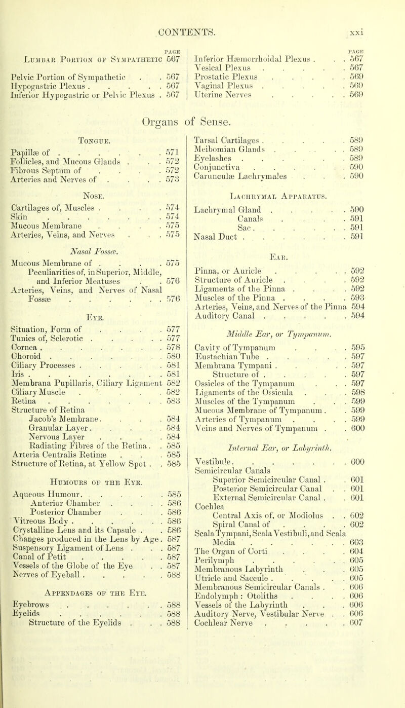 PAGE Lumbar Portion of Sympathetic 567 Pelvic Portion of Sympathetic . . 567 Hypogastric Plexus ..... 567 Inferior Hypogastric or Pelvic Plexus . 567 PAGE Inferior Hsemorrhoidal Plexus . . . 567 Vesical Plexus ..... 567 Prostatic Plexus ..... 569 Vaginal Plexus ..... 56!) Uterine Nerves 569 Organs Tongue. Papillae of 571 Follicles, and Mucous Glands . . . 572 Fibrous Septum of ... 572 Arteries and Nerves of . . . . 573 Nose. Cartilages of, Muscles .... 574 Skin 574 Mucous Membrane .... 575 Arteries, Veins, and Nerves . . . 575 Nasal Fossa. Mucous Membrane of . . . . 575 Peculiarities of, in Superior, Middle, and Inferior Meatuses . . 576 Arteries, Veins, and Nerves of Nasal Fossae . . . ... 576 Eye. Situation, Form of ... 577 Tunics of, Sclerotic 577 Cornea 578 Choroid 580 Ciliary Processes . . . . .581 Iris 581 Membrana Pupillaris, Ciliary Ligament 582 Ciliary Muscle . \ . . .582 Retina ....... 583 Structure of Retina Jacobs Membrane. . . . 584 Granular Layer 584 Nervous Layer .... 584 Radiating Fibres of the Retina . . 585 Arteria Centralis Retinas . . . 585 Structure of Retina, at Yellow Spot . . 585 Humours of the Eye. Aqueous Humour. .... 585 Anterior Chamber . . . . 586 Posterior Chamber . . . 586 Vitreous Body . . . . . . 586 Crystalline Lens and its Capsule . . 586 Changes produced in the Lens by Age. 587 Suspensory Ligament of Lens . . . 587 Canal of Petit 587 Vessels of the Globe of the Eve . . 587 Nerves of Eyeball 588 Appendages of the Eye. Eyebrows 588 Eyelids 588 Structure of the Eyelids . . . 588 of Sense. Tarsal Cartilages 589 Meibomian Glands . ... . . 589 Eyelashes 589 Conjunctiva . . . . . . 590 Carunculse Lachrymales . . . 590 Lachrymal Apparatus. Lachrymal Gland ..... 590 Canals .... 591 Sac 591 Nasal Duct 591 Ear. Pinna, or Auricle . . . . . 592 Structure of Auricle .... 592 Ligaments of the Pinna . . . . 592 Muscles of the Pinna .... 593 Arteries, Veins, and Nerves of the Pinna 594 Auditory Canal 594 Middle Far, or Tympanum. Cavity of Tvmpanum . . . . 595 Eustachian Tube 597 Membrana Tympani . . . . 597 Structure of 597 Ossicles of the Tympanum . . . 597 Ligaments of the Ossicula . . . 598 Muscles of the Tympanum . . . 599 Mucous Membrane of Tympanum . . 599 Arteries of Tympanum . . . . 599 Veins and Nerves of Tympanum . . 600 Internal Far, or Labyrinth. Vestibule 600 Semicircular Canals Superior Semicircular Canal . . 601 Posterior Semicircular Canal . . 601 External Semicircular Canal . . 601 Cochlea Central Axis of, or Modiolus . . 602 Spiral Canal of . . . .602 ScalaTympani, Scala Vestibuli, and Scala Media 603 The Organ of Corti . . . .604 Perilymph . . . . . . 605 Membranous Labyrinth . . . 605 Utricle and Saccule ..... 605 Membranous Semicircular Canals . . 606 Endolymph: Otoliths . . . . 606 Vessels of the Labyrinth . . . 606 Auditory Nerve, Vestibular Nerve . . 606 Cochlear Nerve 607