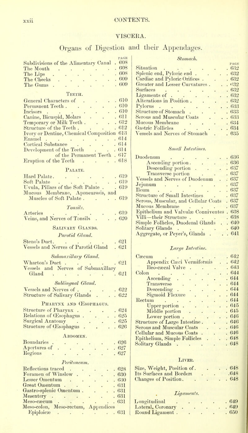VISCERA. Organs of Digestion and their Appendages. PAGE Subdivisions of the Alimentary Canal . 608 The Mouth 608 The Lips ...... 608 The Cheeks 609 The Gums 609 Teeth. General Characters of . . . 610 Permanent Teeth . . . . .610 Incisors ....... 610 Canine, Bicuspid, Molars . . .611 Temporary or Milk Teeth . . . .612 Structure of the Teeth .... 612 Ivory or Dentine, Chemical Composition 613 Enamel 614 Cortical Substance . . . .614 Development of the Teeth . . .614 of the Permanent Teeth . 617 Eruption of the Teeth . . . 618 Palate. Hard Palate 619 Soft Palate 619 Uvula, Pillars of the Soft Palate . . 619 Mucous Membrane, Aponeurosis, and Muscles of Soft Palate . . . . 619 Tonsils. Arteries . . . . . .619 Veins, and Nerves of Tonsils . . . 620 Salivary Glands. Parotid Gland. Steno's Duct 621 Vessels and Nerves of Parotid Gland . 621 Submaxillary! Gland. Wharton's Duct 621 Vessels and Nerves of Submaxillary Gland 621 Sublingual Gland. Vessels and Nerves of . . . . 622 Structure of Salivary Glands . . . 622 Pharynx and CEsophagtjs. Structure of Pharynx .... 624 Relations of (Esophagus . . . . 625 Surgical Anatomy .... 625 Structure of (Esophagus . . . . 626 Abdomen. Boundaries 626 Apertures of 627 Iiegions ...... 627 Peritoneum. Reflections traced 628 Foramen of Winslow .... 630 Lesser Omentum . . . . . 630 Great Omentum 631 Gastro-splenic Omentum . . . . 631 Mesentery ...... 631 Meso-csecum 631 Meso-colon, Meso-rectum, Appendices Epiploicse ...... 631 Stomach. PAfiK Situation 632 Splenic end, Pyloric end . . . . 632 Cardiac and Pyloric Orifices . . . 632 Greater and Lesser Curvatures . . . 632 Surfaces 632 Ligaments of 632 Alterations in Position .... 632 Pylorus . . ..... 633 Structure of Stomach .... 633 Serous and Muscular Coats . . . 633 Mucous Membrane .... 634 Gastric Follicles 634 Vessels and Nerves of Stomach . . 635 Small Intestines. Duodenum 636 Ascending portion.... 636 Descending portion . . . . 637 Transverse portion . . . 637 Vessels and Nerves of Duodenum . . 637 Jejunum ...... 637 Ileum 637 Structure of Small Intestines . . 637 Serous, Muscular, and Cellular Coats . 637 Mucous Membrane .... 637 Epithelium and Valvulse Conniventes . 638 Villi—their Structure .... 638 Simple Follicles, Duodenal Glands . . 640 Solitary Glands 640 Aggregate, or Peyer's, Glands . . . 641 Large Intestine. Caecum ..... . 642 Appendix Cseci Vermiformis . 642 Ileo-caecal Valve . . 643 Colon . 644 Ascending .... . 644 Transverse ... . 644 Descending .... . 644 Sigmoid Flexure . 644 Rectum ..... . 644 Upper portion . . 645 Middle portion . 645 Lower portion . . . . . 646 Structure of Large Intestine . . 646 Serous and Muscular Coats . 646 Cellular and Mucous Coats . . 646 Epithelium, Simple Follicles . . 648 Solitary Glands .... . 648 Liver. Size, Weight, Position of. . 648 Its Surfaces and Borders .648 Changes of Position. . 648 Ligaments. Longitudinal ..... 649 Lateral, Coronary . . . . . 649 Round Ligament ..... 650
