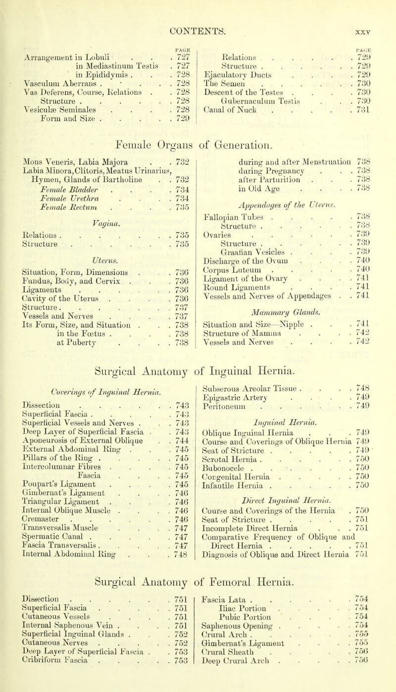 PAGE Arrangement in Lobuli . . . 727 in Mediastinum Testis . 727 in Epididymis . . . 728 Vasculum Aberrans . • . . 728 Vas Deferens, Course, Relations . . 728 Structure 728 Vesiculae Seminales .... 728 Form and Size . . ... 729 PAGE Relations . 729 Structure 729 Ejaculatory Ducts .... 729 The Semen 730 Descent of the Testes .... 730 Grubernaculum Testis . . . 730 Canal of Nuck 731 Female Organs Mons Veneris, Labia Majora . .732 Labia Minora,Clitoris, Meatus Urinarius, Hymen, Glands of Bartholine . . 732 Female Bladder .... 734 Female Urethra . . . . 734 Female Rectum . . . . 735 Vagina. Relations 735 Structure . . . . 735 Uterus. Situation, Form, Dimensions . . 736 Fundus, Body, and Cervix . . . 736 Ligaments . ... . . 736 Cavity of the Uterus .... 736 Structure. . . . . . . 737 Vessels and Nerves .... 737 Its Form, Size, and Situation . . . 738 in the Foetus .... 738 at Puberty . ... 738 of Generation. during and after Menstruation 738 during Pregnancy . . . 738 after Parturition . . . 738 in Old Age . . . . 738 Appendages of the Uterus. Fallopian Tubes 738 Structure . . • ■ . 738 Ovaries ...... 739 Structure 739 Graafian Vesicles .... 739 Discharge of the Ovum . . . . 740 Corpus Luteum ..... 740 Ligament of the Ovary . . . . 741 Round Ligaments .... 741 Vessels and Nerves of Appendages . . 741 Mammary Glands. Situation and Size—Nipple . . .741 Structure of Mamma . . . . 742 Vessels and Nerves .... 742 Surgical Anatomy of Inguinal Hernia. Coverings of Inguinal Hernia. Dissection . . . . . . 743 Superficial Fascia ..... 743 Superficial Vessels and Nerves . . . 743 Deep Layer of Superficial Fascia ■ . 743 Aponeurosis of External Oblique . . 744 External Abdominal Ring . . . 745 Pillars of the Ring 745 Intercolumnar Fibres .... 745 Fascia . . . . 745 Poupart's Ligament . . . . 745 Gimbernat's Ligament . . . . 746 Triangular Ligament .... 746 Internal Oblique Muscle . . . . 746 Cremaster ...... 746 Transversalis Muscle . . . . 747 Spermatic Canal ..... 747 Fascia Transversalis ..... 747 Internal Abdominal Ring . . . 748 Subserous Areolar Tissue . . . . 748 Epigastric Artery .... 749 Peritoneum . . . . . . 749 Inguinal Hernia. Oblique Inguinal Hernia . . . 749 Course and Coverings of Oblique Hernia 749 Seat of Stricture ..... 749 Scrotal Hernia . . . . • . 750 Bubonocele ...... 750 Congenital Hernia 750 Infantile Hernia ..... 750 Direct Inguinal Hernia. Course and Coverings of the Hernia . 750 Seat of Stricture . . . . .751 Incomplete Direct Hernia . . . 751 Comparative Frequency of Oblique and Direct Hernia 751 Diagnosis of Oblique and Direct Hernia 751 Surgical Anatomy of Femoral. Hernia. Dissection .... Superficial Fascia . . Cutaneous Vessels Internal Saphenous Vein . Superficial Inguinal Glands . Cutaneous Nerves Deep Layer of Superficial Fascia Cribriform Fascia 751 751 751 751 752 752 753 753 Fascia Lata . Iliac Portion Pubic Portion Saphenous Opening . Crural Arch . Gimbernat's Ligament Crural Sheath Deep Crural Arch . 754 754 754 754 755 755 756 756