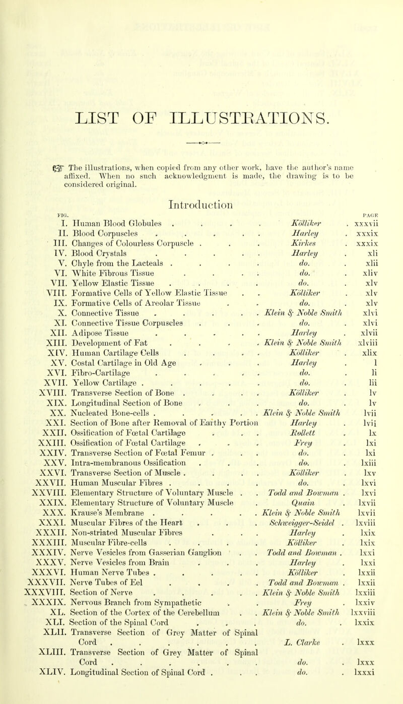 LIST OF ILLUSTRATIONS. The illustrations, when copied from any other work, have the author's name affixed. When no such acknowledgment is made, the drawing is to be considered original. Introduction FIG. PAflF. I. Human Blood Globules .... Kblliker . xxxvii II. Blood Corpuscles . . . . Harley . xxxix ' III. Changes of Colourless Corpuscle . . . Kirkes . xxxix IV. Blood Crystals . . . . Harley . xli V. Chyle from the Lacteals .... do. . xlii VI. White Fibrous Tissue .... do. . xliv VII. Yellow Elastic Tissue . . . do. . xlv VIII. Formative Cells of Yellow Elastic Tissue . . Kblliker . xlv IX. Formative Cells of Areolar Tissue . . do. . xlv X. Connective Tissue , . . . . Klein Noble Smith xlvi XL Connective Tissue Corpuscles . . , do. . xlvi XII. Adipose Tissue . . - . Harley . xlvii XIII. Development of Fat . Klein Sf Noble Smith xlviii XIV. Human Cartilage Cells . . . Kblliker . xlix XV. Costal Cartilage in Old Age . . . Harley . 1 XVI. Fibro-Cartilage . . . , do. . li XVII. Yellow Cartilage ..... do. . lii XVIII. Transverse Section of Bone . . . Kblliker . lv XIX. Longitudinal Section of Bone , . . do. . lv XX. Nucleated Bone-cells . . * . . Klein Noble Smith lvii XXI. Section of Bone after Removal of Earthy Portion Harley . lvii XXII. Ossification of Foetal Cartilage . , . Bollett , lx XXIII. Ossification of Foetal Cartilage . . . Frey . lxi XXIV. Transverse Section of Foetal Femur , . . do. . lxi XXV. Intra-membranous Ossification . . . do. . lxiii XXVI. Transverse Section of Muscle . . . . Kblliker . lxv XXVII. Human Muscular Fibres .... do. . lxvi XXVIII. Elementary Structure of Voluntary Muscle . . Todd and Bowman . lxvi XXIX. Elementary Structure of Voluntary Muscle . Quain . lxvii XXX. Krause's Membrane . . . . . Klein Noble Smith lxvii XXXI. Muscular Fibres of the Heart . . . Schiveiyger-Seidel . lxviii XXXII. Non-striated Muscular Fibres . . . Harley . lxix XXXIII. Muscular Fibre-cells .... Kblliker . lxix XXXIV. Nerve Vesicles from Gasserian Ganglion . . Todd and Bowman . lxxi XXXV. Nerve Vesicles from Brain . . . Harley . lxxi XXXVI. Human Nerve Tubes . . . . . Kblliker . lxxii XXXVII. Nerve Tubes of Eel .... Todd and Boivman . lxxii XXXVIII. Section of Nerve . . . . Klein $ Noble Smith lxxiii XXXIX. Nervous Branch from Sympathetic . . Frey . lxxiv XL. Section of the Cortex of the Cerebellum . . Klein <§• Noble Smith lxxviii XLI. Section of the Spinal Cord . do. . lxxix XLII. Transverse Section of Grey Matter of Spinal Cord ...... i. Clarke . lxxx XLIII. Transverse Section of Grey Matter of Spinal Cord ...... do. . lxxx XLIV. Longitudinal Section of Spinal Cord . . . do. . lxxxi