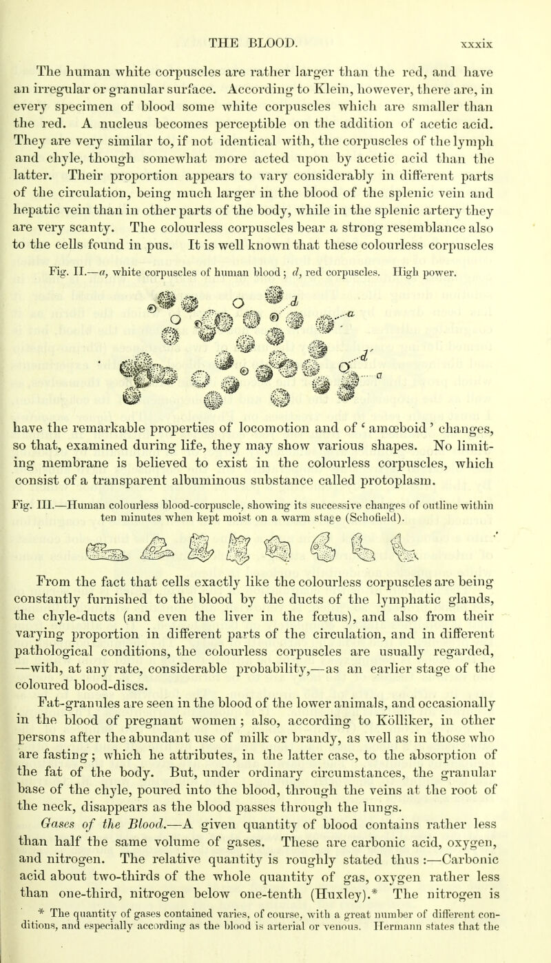 The human white corpuscles are rather larger than the red, and have an irregular or granular surface. According to Klein, however, there are, in every specimen of blood some white corpuscles which are smaller than the red. A nucleus becomes perceptible on the addition of acetic acid. They are very similar to, if not identical with, the corpuscles of the lymph and chyle, though somewhat more acted upon by acetic acid than the latter. Their proportion appears to vary considerably in different parts of the circulation, being much larger in the blood of the splenic vein and hepatic vein than in other parts of the body, while in the splenic artery they are very scanty. The colourless corpuscles bear a strong resemblance also to the cells found in pus. It is wrell known that these colourless corpuscles Fig-. II.—a, white corpuscles of human blood ; d, red corpuscles. High power. 9 mB # 1 a have the remarkable properties of locomotion and of 6 amoeboid' changes, so that, examined during life, they may show various shapes. No limit- ing membrane is believed to exist in the colourless corpuscles, which consist of a transparent albuminous substance called protoplasm. Fig. III.—Human colourless blood-corpuscle, showing its successive changes of outline within ten minutes when kept moist on a warm stage (Schofield). t «j € Is 1 From the fact that cells exactly like the colourless corpuscles are being constantly furnished to the blood by the ducts of the lymphatic glands, the chyle-ducts (and even the liver in the foetus), and also from their varying proportion in different parts of the circulation, and in different pathological conditions, the colourless corpuscles are usually regarded, —with, at any rate, considerable probability,—as an earlier stage of the coloured blood-discs. Fat-granules are seen in the blood of the lower animals, and occasionally in the blood of pregnant women ; also, according to Kolliker, in other persons after the abundant use of milk or brandy, as well as in those who are fasting; which he attributes, in the latter case, to the absorption of the fat of the body. But, under ordinary circumstances, the granular base of the chyle, poured into the blood, through the veins at the root of the neck, disappears as the blood passes through the lungs. Gases of the Blood.—A given quantity of blood contains rather less than half the same volume of gases. These are carbonic acid, oxygen, and nitrogen. The relative quantity is roughly stated thus :—Carbonic acid about two-thirds of the whole quantity of gas, oxygen rather less than one-third, nitrogen below one-tenth (Huxley).* The nitrogen is * The quantity of gases contained varies, of course, with a great number of different con- ditions, and especially according as the blood is arterial or venous. Hermann states that the