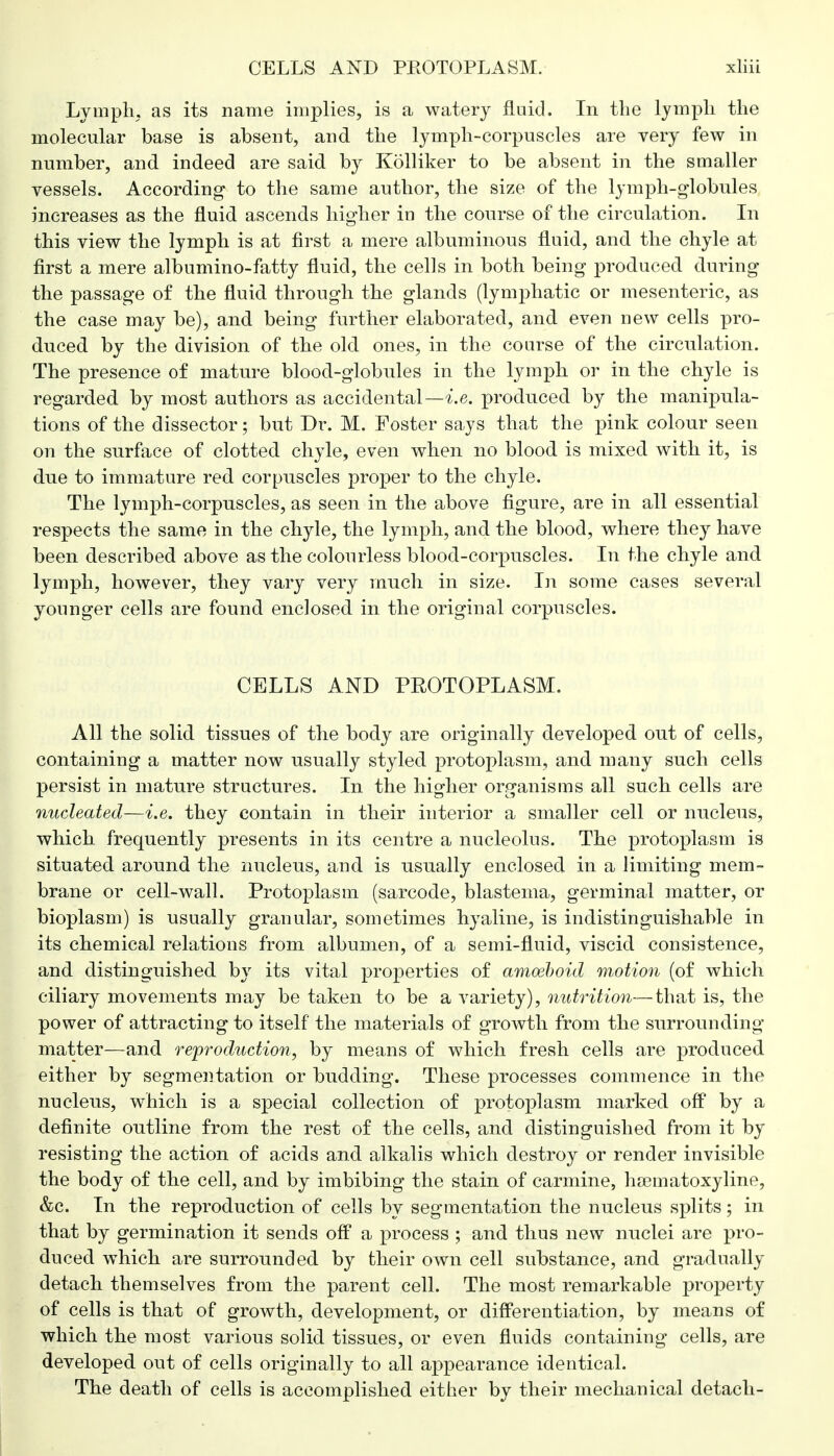 Lymph, as its name implies, is a watery fluid. In the lymph the molecular base is absent, and the lymph-corpuscles are very few in number, and indeed are said by Kolliker to be absent in the smaller vessels. According to the same anthor, the size of the lymph-globules increases as the fluid ascends higher in the course of the circulation. In this view the lymph is at first a mere albuminous fluid, and the chyle at first a mere albumino-fatty fluid, the cells in both being produced during the passage of the fluid through the glands (lymphatic or mesenteric, as the case may be), and being further elaborated, and even new cells pro- duced by the division of the old ones, in the course of the circulation. The presence of mature blood-globules in the lymph or in the chyle is regarded by most authors as accidental—i.e. produced by the manipula- tions of the dissector; but Dr. M. Foster says that the pink colour seen on the surface of clotted chyle, even when no blood is mixed with it, is due to immature red corpuscles proper to the chyle. The lymph-corpuscles, as seen in the above figure, are in all essential respects the same in the chyle, the lymph, and the blood, where they have been described above as the colourless blood-corpuscles. In the chyle and lymph, however, they vary very much in size. In some cases several younger cells are found enclosed in the original corpuscles. CELLS AND PEOTOPLASM. All the solid tissues of the body are originally developed out of cells, containing a matter now usually styled protoplasm, and many such cells persist in mature structures. In the higher organisms all such cells are nucleated—i.e. they contain in their interior a smaller cell or nucleus, which frequently presents in its centre a nucleolus. The protoplasm is situated around the nucleus, and is usually enclosed in a limiting mem- brane or cell-wall. Protoplasm (sarcode, blastema, germinal matter, or bioplasm) is usually granular, sometimes hyaline, is indistinguishable in its chemical relations from albumen, of a semi-fluid, viscid consistence, and distinguished by its vital properties of amoeboid motion (of which ciliary movements may be taken to be a variety), nutrition—that is, the power of attracting to itself the materials of growth from the surrounding matter—and reproduction, by means of which fresh cells are produced either by segmentation or budding. These processes commence in the nucleus, which is a special collection of protoplasm marked off by a definite outline from the rest of the cells, and distinguished from it by resisting the action of acids and alkalis which destroy or render invisible the body of the cell, and by imbibing the stain of carmine, haBmatoxyline, &c. In the reproduction of cells by segmentation the nucleus splits ; in that by germination it sends off a process ; and thus new nuclei are pro- duced which are surrounded by their own cell substance, and gradually detach themselves from the parent cell. The most remarkable property of cells is that of growth, development, or differentiation, by means of which the most various solid tissues, or even fluids containing cells, are developed out of cells originally to all appearance identical. The death of cells is accomplished either by their mechanical detach-