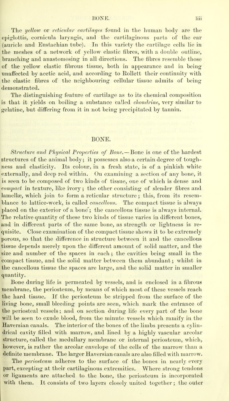 The yellow or reticular cartilages found in the human bocty are the epiglottis, cornicnla laryngis, and the cartilaginous parts of the ear (auricle and Eustachian tube). In this variety the cartilage cells lie in the meshes of a network of yellow elastic fibres, with a double outline, branching and anastomosing in all directions. The fibres resemble those of the yellow elastic fibrous tissue, both in appearance and in being unaffected by acetic acid, and according to Eollett their continuity with the elastic fibres of the neighbouring cellular tissue admits of being demonstrated. The distinguishing feature of cartilage as to its chemical composition is that it yields on boiling a substance Called chondrine, very similar to gelatine, but differing from it in not being precipitated by tannin. BONE. Structure and Physical Properties of Bone. — Bone is one of the hardest structures of the animal body; it possesses also a certain degree of tough- ness and elasticity. Its colour, in a fresh state, is of a pinkish white externally, and deep red within. On examining a section of any bone, it is seen to be composed of two kinds of tissue, one of which is dense and compact in texture, like ivory ; the other consisting of slender fibres and lamella, which join to form a reticular structure; this, from its resem- blance to lattice-work, is called cancellous. The compact tissue is always placed on the exterior of a bone; the cancellous tissue is always internal. The relative quantity of these two kinds of tissue varies in different bones, and in different parts of the same bone, as strength or lightness is re- quisite. Close examination of the compact tissue shows it to be extremely porous, so that the difference in structure between it and the cancellous tissue depends merely upon the different amount of solid matter, and the size and number of the spaces in each ; the cavities being small in the compact tissue, and the solid matter between them abundant; whilst in the cancellous tissue the spaces are large, and the solid matter in smaller quantity. Bone during life is permeated by vessels, and is enclosed in a fibrous membrane, the periosteum, by means of which most of these vessels reach the hard tissue. If the periosteum be stripped from the surface of the living bone, small bleeding points are seen, which mark the entrance of the periosteal vessels; and on section during life every part of the bone will be seen to exude blood, from the minute vessels which ramify in the Haversian canals. The interior of the bones of the limbs presents a cylin- drical cavity filled with marrow, and lined by a highly vascular areolar structure, called the medullary membrane or internal periosteum, which, however, is rather the areolar envelope of the cells of the marrow than a definite membrane. The larger Haversian canals are also filled with marrow. The periosteum adheres to the surface of the bones in nearly every part, excepting at their cartilaginous extremities. Where strong tendons or ligaments are attached to the bone, the periosteum is incorporated with them. It consists of two layers closely united together; the outer