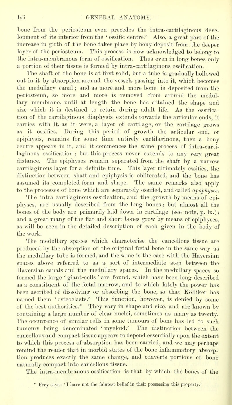bone from the periosteum even precedes the intra-cartilaginous deve- lopment of its interior from the ' ossific centre.' Also, a great part of the increase in girth of the bone takes place by bony deposit from the deeper layer of the periosteum. This process is now acknowledged to belong to the intra-membranous form of ossification. Thus even in long bones only a portion of their tissue is formed by intra-cartilaginous ossification. The shaft of the bone is at first solid, but a tube is gradually hollowed out in it by absorption around the vessels passing into it, which becomes the medullary canal; and as more and more bone is deposited from the periosteum, so more and more is removed from around the medul- lary membrane, until at length the bone has attained the shape and size which it is destined to retain during adult life. As the ossifica- tion of the cartilaginous diaphysis extends towards the articular ends, it carries with it, as it were, a layer of cartilage, or the cartilage grows as it ossifies. During this period of growth the articular end, or epiphysis, remains for some time entirely cartilaginous, then a bony centre appears in it, and it commences the same process of intra-carti- laginous ossification ; but this process never extends to any very great distance. The epiphyses remain separated from the shaft by a narrow cartilaginous layer for a definite time. This laj^er ultimately ossifies, the distinction between shaft and epiphysis is obliterated, and the bone has assumed its completed form and shape. The same remarks also apply to the processes of bone which are separately ossified, and called apophyses. The infra-cartilaginous ossification, and the growth by means of epi- physes, are usually described from the long bones ; but almost all the bones of the body are primarily laid down in cartilage (see note, p. lx.); and a great many of the flat and short bones grow by means of epiphyses, as will be seen in the detailed description of each given in the body of the work. The medullary spaces which characterise the cancellous tissue are produced by the absorption of the original foetal bone in the same way as the medullary tube is formed, and the same is the case with the Haversian spaces above referred to as a sort of intermediate step between the Haversian canals and the medullary spaces. In the medullary spaces so formed the large 6 giant-cells ' are found, which have been long described as a constituent of the foetal marrow, and to which lately the power has been ascribed of dissolving or absorbing the bone, so that Kolliker has named them 'osteoclasts.' This function, however, is denied by some of the best authorities.* They vary in shape and size, and are known by containing a large number of clear nuclei, sometimes as many as twenty. The occurrence of similar cells in some tumours of bone has led to such tumours being denominated 6 myeloid.' The distinction between the cancellous and compact tissue appears to depend essentially upon the extent to which this process of absorption has been carried, and we may perhaps remind the reader that in morbid states of the bone inflammatory absorp- tion produces exactly the same change, and converts portions of bone naturally compact into cancellous tissue. The intra-membranous ossification is that by which the bones of the * Frey says: * I Have not the faintest belief in their possessing this property.'