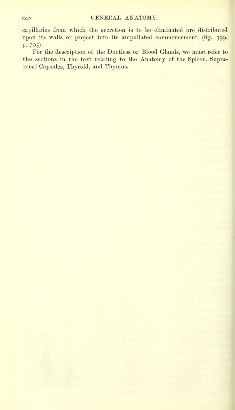 capillaries from which the secretion is to be eliminated are distributed upon its walls or project into its ampullated commencement (fig. 399, p. 705). For the description of the Ductless or Blood Glands, we must refer to the sections in the text relating to the Anatomy of the Spleen, Supra- renal Capsules, Thyroid, and Thymus.