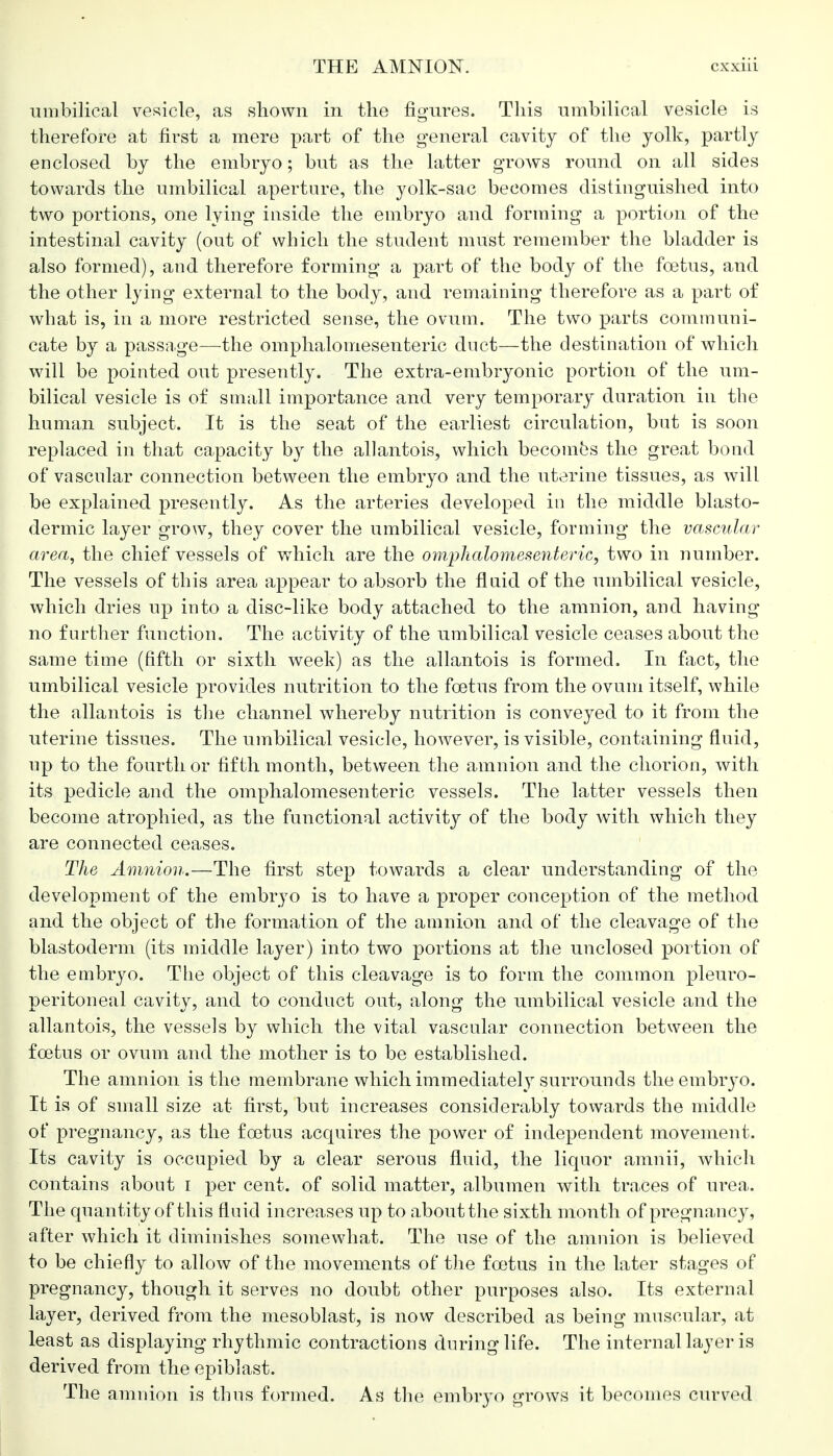 umbilical vesicle, as shown in the figures. This umbilical vesicle is therefore at first a mere part of the general cavity of the yolk, partly enclosed by the embryo; but as the latter grows round on all sides towards the umbilical aperture, the yolk-sac becomes distinguished into two portions, one lying inside the embryo and forming a portion of the intestinal cavity (out of which the student must remember the bladder is also formed), and therefore forming a part of the body of the foetus, and the other lying external to the body, and remaining therefore as a part of what is, in a more restricted sense, the ovum. The two parts communi- cate by a passage—the omphalomesenteric duct—the destination of which will be pointed out presently. The extra-embryonic portion of the um- bilical vesicle is of small importance and very temporary duration in the human subject. It is the seat of the earliest circulation, but is soon replaced in that capacity by the allantois, which becomes the great bond of vascular connection between the embryo and the uterine tissues, as will be explained presently. As the arteries developed in the middle blasto- dermic layer grow, they cover the umbilical vesicle, forming the vascular area, the chief vessels of which are the omphalomesenteric, two in 7iumber. The vessels of this area appear to absorb the fluid of the umbilical vesicle, which dries up into a disc-like body attached to the amnion, and having no further function. The activity of the umbilical vesicle ceases about the same time (fifth or sixth week) as the allantois is formed. In fact, the umbilical vesicle provides nutrition to the foetus from the ovum itself, while the allantois is the channel whereby nutrition is conveyed to it from the uterine tissues. The umbilical vesicle, however, is visible, containing fluid, up to the fourth or fifth month, between the amnion and the chorion, with its pedicle and the omphalomesenteric vessels. The latter vessels then become atrophied, as the functional activity of the body with which they are connected ceases. The Amnion.—The first step towards a clear understanding of the development of the embryo is to have a proper conception of the method and the object of the formation of the amnion and of the cleavage of the blastoderm (its middle layer) into two portions at the unclosed portion of the embryo. The object of this cleavage is to form the common pleuro- peritoneal cavity, and to conduct out, along the umbilical vesicle and the allantois, the vessels by which the vital vascular connection between the foetus or ovum and the mother is to be established. The amnion is the membrane which immediately surrounds the embryo. It is of small size at first, but increases considerably towards the middle of pregnancy, as the foetus acquires the power of independent movement. Its cavity is occupied by a clear serous fluid, the liquor amnii, which contains about i per cent, of solid matter, albumen with traces of urea. The quantity of this fluid increases up to about the sixth month of pregnancy, after which it diminishes somewhat. The use of the amnion is believed to be chiefly to allow of the movements of the foetus in the later stages of pregnancy, though it serves no doubt other purposes also. Its external layer, derived from the mesoblast, is now described as being muscular, at least as displaying rhythmic contractions during life. The internal layer is derived from the epiblast. The amnion is thus formed. As the embryo grows it becomes curved