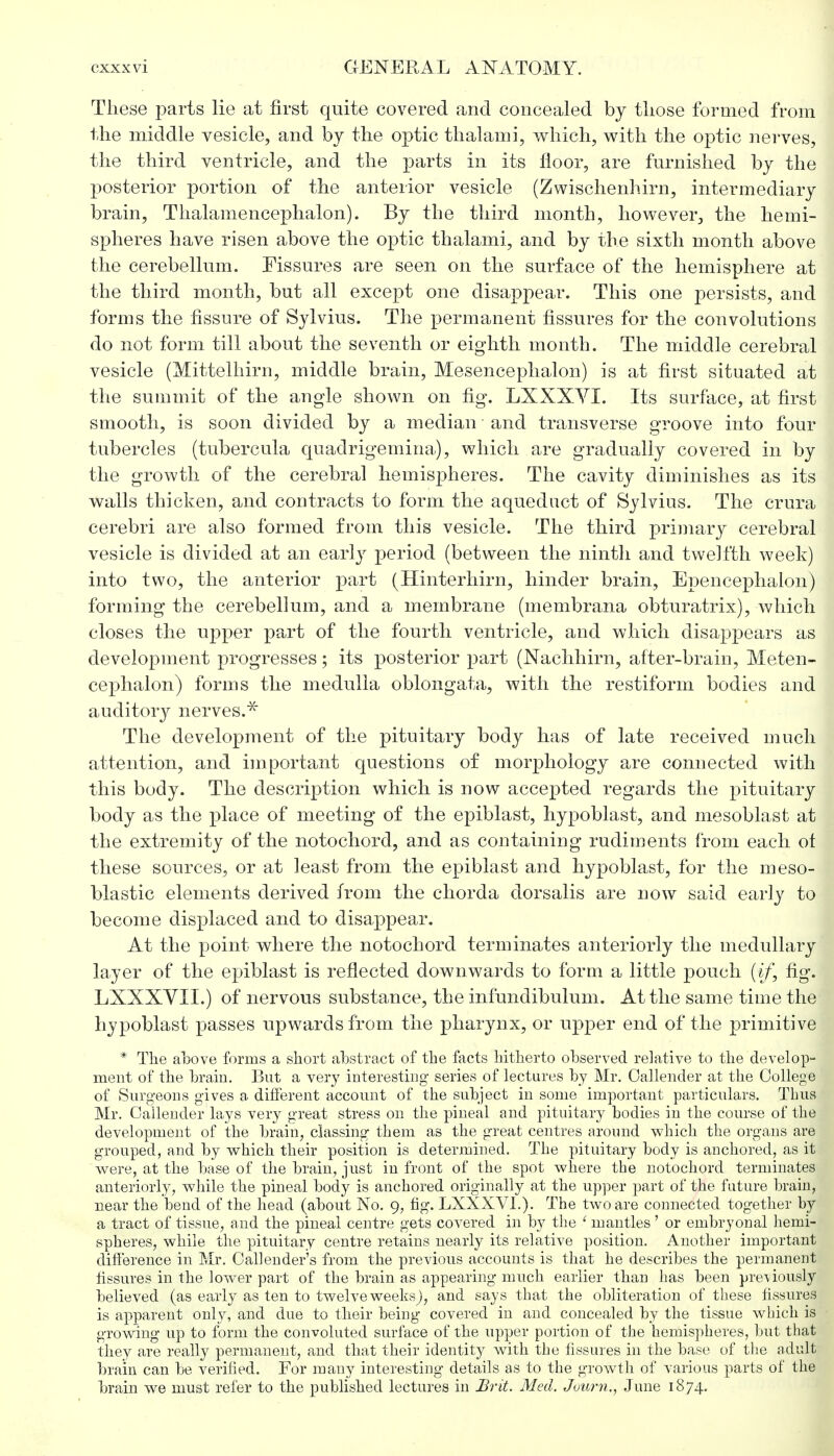 These parts lie at first quite covered and concealed by those formed from the middle vesicle, and by the optic thai ami, which, with the optic nerves, the third ventricle, and the parts in its floor, are furnished by the posterior portion of the anterior vesicle (Zwischenhirn, intermediary brain, Thalamencephalon). By the third month, however, the hemi- spheres have risen above the optic thalami, and by the sixth month above the cerebellum. Fissures are seen on the surface of the hemisphere at the third month, but all except one disappear. This one persists, and forms the fissure of Sylvius. The permanent fissures for the convolutions do not form till about the seventh or eighth month. The middle cerebral vesicle (Mittelhirn, middle brain, Mesencephalon) is at first situated at the summit of the angle shown on fig. LXXXYI. Its surface, at first smooth, is soon divided by a median and transverse groove into four tubercles (tubercula quadrigemina), which are gradually covered in by the growth of the cerebral hemispheres. The cavity diminishes as its walls thicken, and contracts to form the aqueduct of Sylvius. The crura cerebri are also formed from this vesicle. The third primary cerebral vesicle is divided at an early period (between the ninth and twelfth week) into two, the anterior part (Hinterhirn, hinder brain, Epencephalon) forming the cerebellum, and a membrane (membrana obturatrix), which closes the upper part of the fourth ventricle, and which disappears as development progresses; its posterior part (Nachhirn, after-brain, Meten- cephalon) forms the medulla oblongata, with the restiform bodies and auditory nerves.* The development of the pituitary body has of late received much attention, and important questions of morphology are connected with this body. The description which is now accepted regards the pituitary body as the place of meeting of the epiblast, hypoblast, and mesoblast at the extremity of the notochord, and as containing rudiments from each ot these sources, or at least from the epiblast and hypoblast, for the meso- blastic elements derived from the chorda dorsalis are now said early to become displaced and to disappear. At the point where the notochord terminates anteriorly the medullary layer of the epiblast is reflected downwards to form a little pouch (if, fig. LXXXVII.) of nervous substance, the infundibulum. At the same time the hypoblast passes upwards from the pharynx, or upper end of the primitive * The above forms a short abstract of the facts hitherto observed relative to the develop- ment of the brain. But a very interesting- series of lectures by Mr. Oallender at the College of Surgeons gives a different account of the subject in some important particulars. Thus Mr. Callender lays very great stress on the pineal and pituitary bodies in the course of the development of the brain, classing them as the great centres around which the organs are grouped, and by which their position is determined. The pituitary body is anchored, as it were, at the base of the brain, just in front of the spot where the notochord terminates anteriorly, while the pineal body is anchored originally at the upper part of the future brain, near the bend of the head (about No. 9, fig. LXXXVL). The two are connected together by a tract of tissue, and the pineal centre gets covered in by the ' mantles ' or embryoual hemi- spheres, while the pituitary centre retains nearly its relative position. Another important difference in Mr. Calender's from the previous accounts is that he describes the permanent fissures in the lower part of the brain as appearing much earlier than has been previously believed (as early as ten to twelve weeks), and says that the obliteration of these fissures is apparent only, and due to their being- covered in and concealed by the tissue which is g-rowing up to form the convoluted surface of the upper portion of the hemispheres, but that they are really permanent, and that their identity with the fissures in the base of the adult brain can be verified. For many interesting* details as to the growth of various parts of the brain we must refer to the published lectures in Brit. Med. Juurn., June 1874.